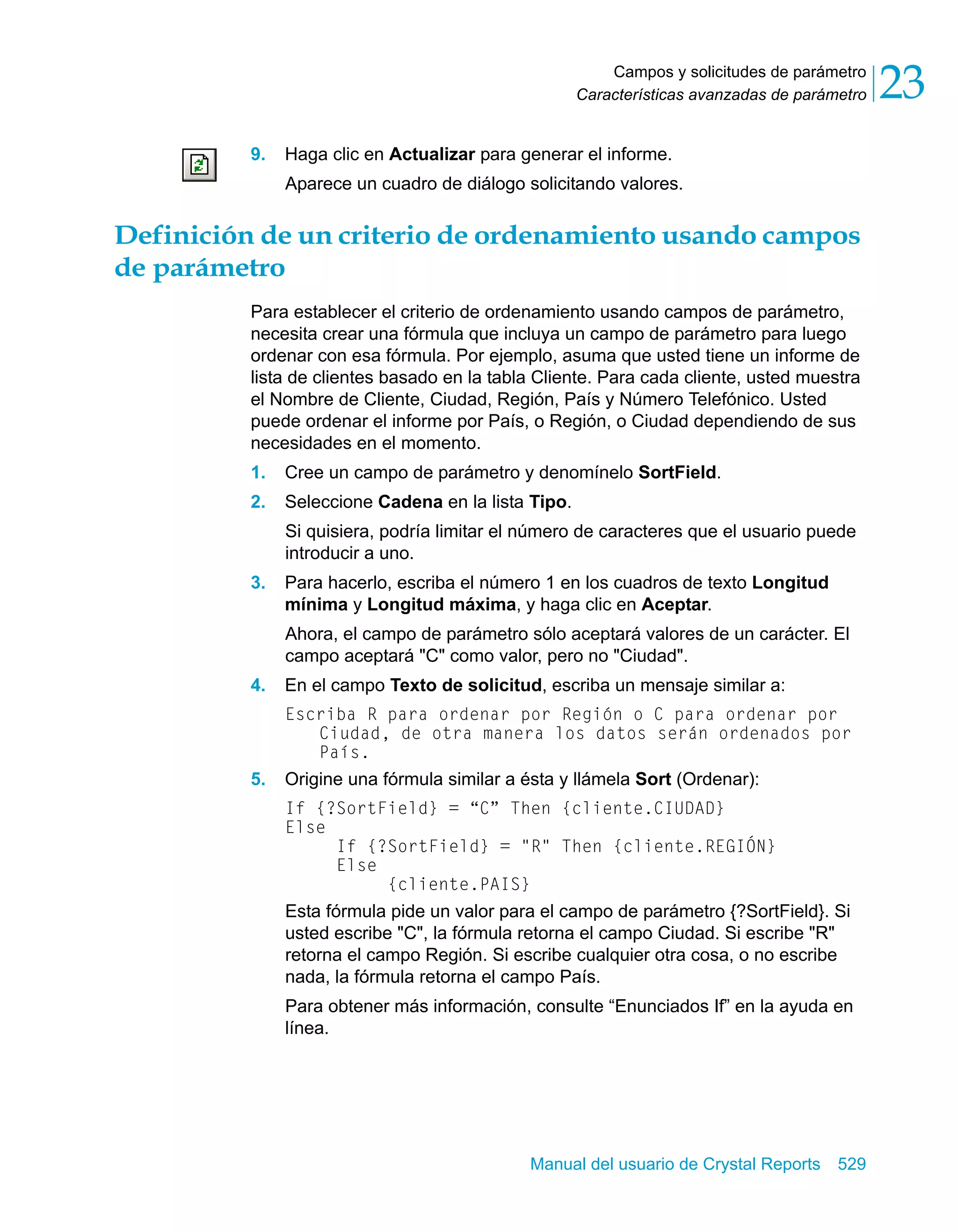 Campos y solicitudes de parámetro 
23 
Características avanzadas de parámetro 9. Haga clic en Actualizar para generar el informe. 
Aparece un cuadro de diálogo solicitando valores. 
Definición de un criterio de ordenamiento usando campos 
de parámetro 
Para establecer el criterio de ordenamiento usando campos de parámetro, 
necesita crear una fórmula que incluya un campo de parámetro para luego 
ordenar con esa fórmula. Por ejemplo, asuma que usted tiene un informe de 
lista de clientes basado en la tabla Cliente. Para cada cliente, usted muestra 
el Nombre de Cliente, Ciudad, Región, País y Número Telefónico. Usted 
puede ordenar el informe por País, o Región, o Ciudad dependiendo de sus 
necesidades en el momento. 
1. Cree un campo de parámetro y denomínelo SortField. 
2. Seleccione Cadena en la lista Tipo. 
Si quisiera, podría limitar el número de caracteres que el usuario puede 
introducir a uno. 
3. Para hacerlo, escriba el número 1 en los cuadros de texto Longitud 
mínima y Longitud máxima, y haga clic en Aceptar. 
Ahora, el campo de parámetro sólo aceptará valores de un carácter. El 
campo aceptará "C" como valor, pero no "Ciudad". 
4. En el campo Texto de solicitud, escriba un mensaje similar a: 
Escriba R para ordenar por Región o C para ordenar por 
Ciudad, de otra manera los datos serán ordenados por 
País. 
5. Origine una fórmula similar a ésta y llámela Sort (Ordenar): 
If {?SortField} = “C” Then {cliente.CIUDAD} 
Else 
If {?SortField} = "R" Then {cliente.REGIÓN} 
Else 
{cliente.PAIS} 
Esta fórmula pide un valor para el campo de parámetro {?SortField}. Si 
usted escribe "C", la fórmula retorna el campo Ciudad. Si escribe "R" 
retorna el campo Región. Si escribe cualquier otra cosa, o no escribe 
nada, la fórmula retorna el campo País. 
Para obtener más información, consulte “Enunciados If” en la ayuda en 
línea. 
Manual del usuario de Crystal Reports 529 
 