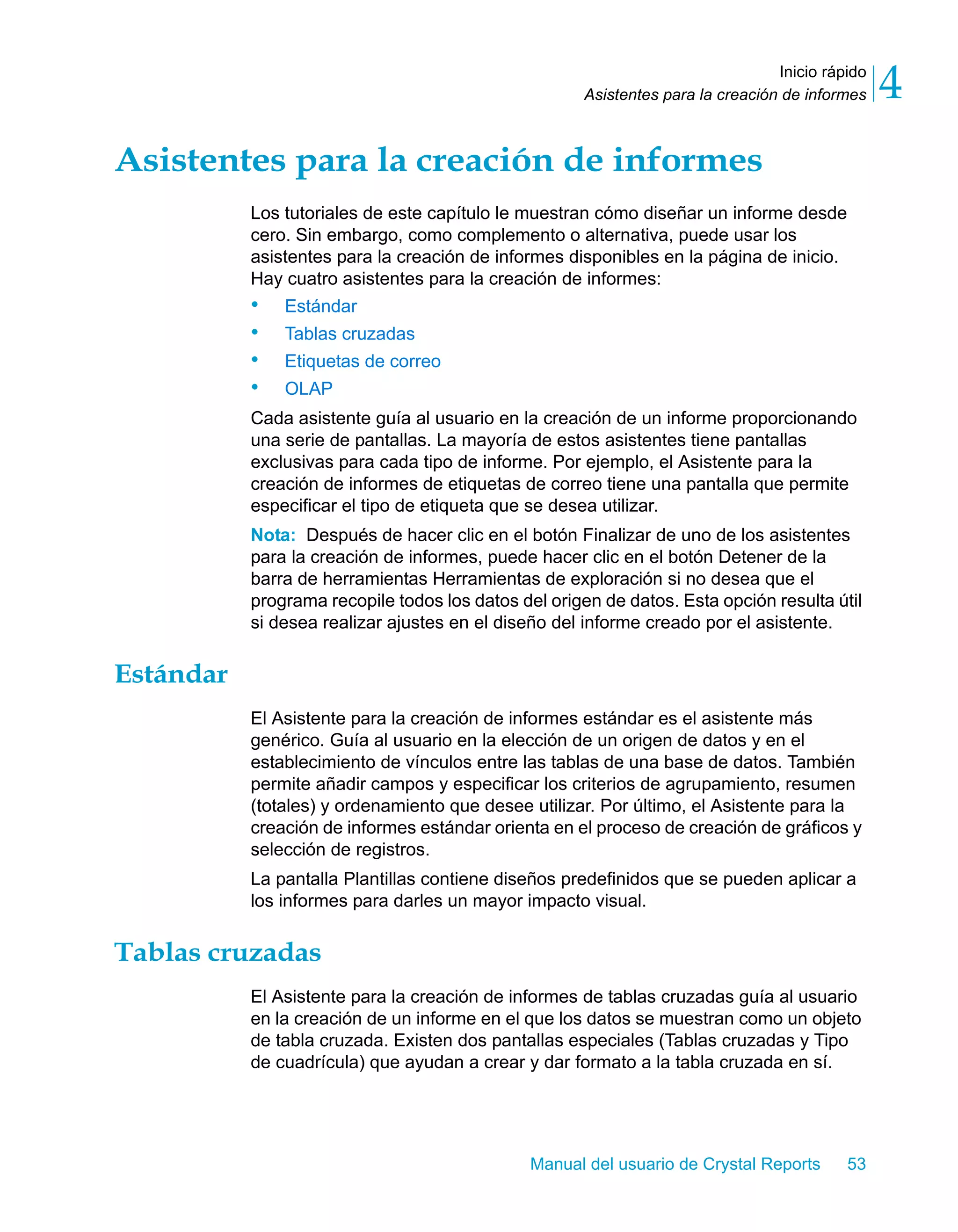 Inicio rápido 
4 
Asistentes para la creación de informes Asistentes para la creación de informes 
Los tutoriales de este capítulo le muestran cómo diseñar un informe desde 
cero. Sin embargo, como complemento o alternativa, puede usar los 
asistentes para la creación de informes disponibles en la página de inicio. 
Hay cuatro asistentes para la creación de informes: 
• Estándar 
• Tablas cruzadas 
• Etiquetas de correo 
• OLAP 
Cada asistente guía al usuario en la creación de un informe proporcionando 
una serie de pantallas. La mayoría de estos asistentes tiene pantallas 
exclusivas para cada tipo de informe. Por ejemplo, el Asistente para la 
creación de informes de etiquetas de correo tiene una pantalla que permite 
especificar el tipo de etiqueta que se desea utilizar. 
Nota: Después de hacer clic en el botón Finalizar de uno de los asistentes 
para la creación de informes, puede hacer clic en el botón Detener de la 
barra de herramientas Herramientas de exploración si no desea que el 
programa recopile todos los datos del origen de datos. Esta opción resulta útil 
si desea realizar ajustes en el diseño del informe creado por el asistente. 
Manual del usuario de Crystal Reports 53 
Estándar 
El Asistente para la creación de informes estándar es el asistente más 
genérico. Guía al usuario en la elección de un origen de datos y en el 
establecimiento de vínculos entre las tablas de una base de datos. También 
permite añadir campos y especificar los criterios de agrupamiento, resumen 
(totales) y ordenamiento que desee utilizar. Por último, el Asistente para la 
creación de informes estándar orienta en el proceso de creación de gráficos y 
selección de registros. 
La pantalla Plantillas contiene diseños predefinidos que se pueden aplicar a 
los informes para darles un mayor impacto visual. 
Tablas cruzadas 
El Asistente para la creación de informes de tablas cruzadas guía al usuario 
en la creación de un informe en el que los datos se muestran como un objeto 
de tabla cruzada. Existen dos pantallas especiales (Tablas cruzadas y Tipo 
de cuadrícula) que ayudan a crear y dar formato a la tabla cruzada en sí. 
 