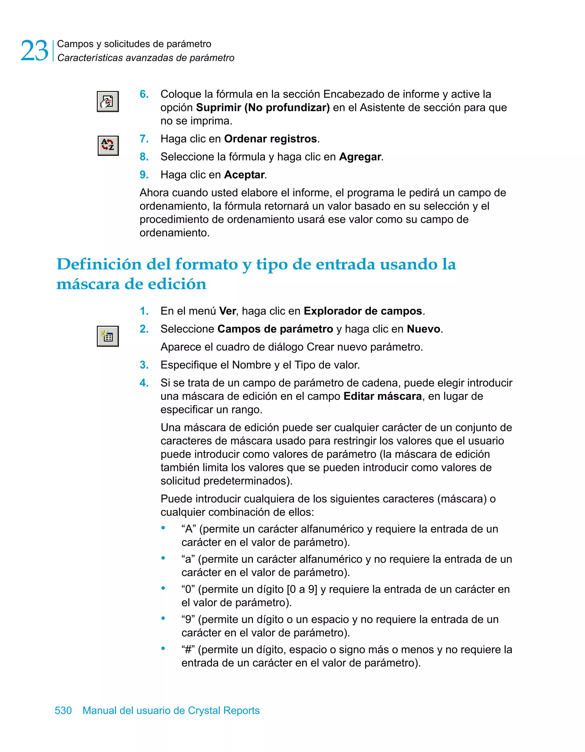 Campos y solicitudes de parámetro 
Características avanzadas de parámetro 23 
6. Coloque la fórmula en la sección Encabezado de informe y active la 
opción Suprimir (No profundizar) en el Asistente de sección para que 
no se imprima. 
7. Haga clic en Ordenar registros. 
8. Seleccione la fórmula y haga clic en Agregar. 
9. Haga clic en Aceptar. 
Ahora cuando usted elabore el informe, el programa le pedirá un campo de 
ordenamiento, la fórmula retornará un valor basado en su selección y el 
procedimiento de ordenamiento usará ese valor como su campo de 
ordenamiento. 
Definición del formato y tipo de entrada usando la 
máscara de edición 
1. En el menú Ver, haga clic en Explorador de campos. 
2. Seleccione Campos de parámetro y haga clic en Nuevo. 
Aparece el cuadro de diálogo Crear nuevo parámetro. 
3. Especifique el Nombre y el Tipo de valor. 
4. Si se trata de un campo de parámetro de cadena, puede elegir introducir 
una máscara de edición en el campo Editar máscara, en lugar de 
especificar un rango. 
Una máscara de edición puede ser cualquier carácter de un conjunto de 
caracteres de máscara usado para restringir los valores que el usuario 
puede introducir como valores de parámetro (la máscara de edición 
también limita los valores que se pueden introducir como valores de 
solicitud predeterminados). 
Puede introducir cualquiera de los siguientes caracteres (máscara) o 
cualquier combinación de ellos: 
• “A” (permite un carácter alfanumérico y requiere la entrada de un 
carácter en el valor de parámetro). 
• “a” (permite un carácter alfanumérico y no requiere la entrada de un 
carácter en el valor de parámetro). 
• “0” (permite un dígito [0 a 9] y requiere la entrada de un carácter en 
el valor de parámetro). 
• “9” (permite un dígito o un espacio y no requiere la entrada de un 
carácter en el valor de parámetro). 
• “#” (permite un dígito, espacio o signo más o menos y no requiere la 
entrada de un carácter en el valor de parámetro). 
530 Manual del usuario de Crystal Reports 
 