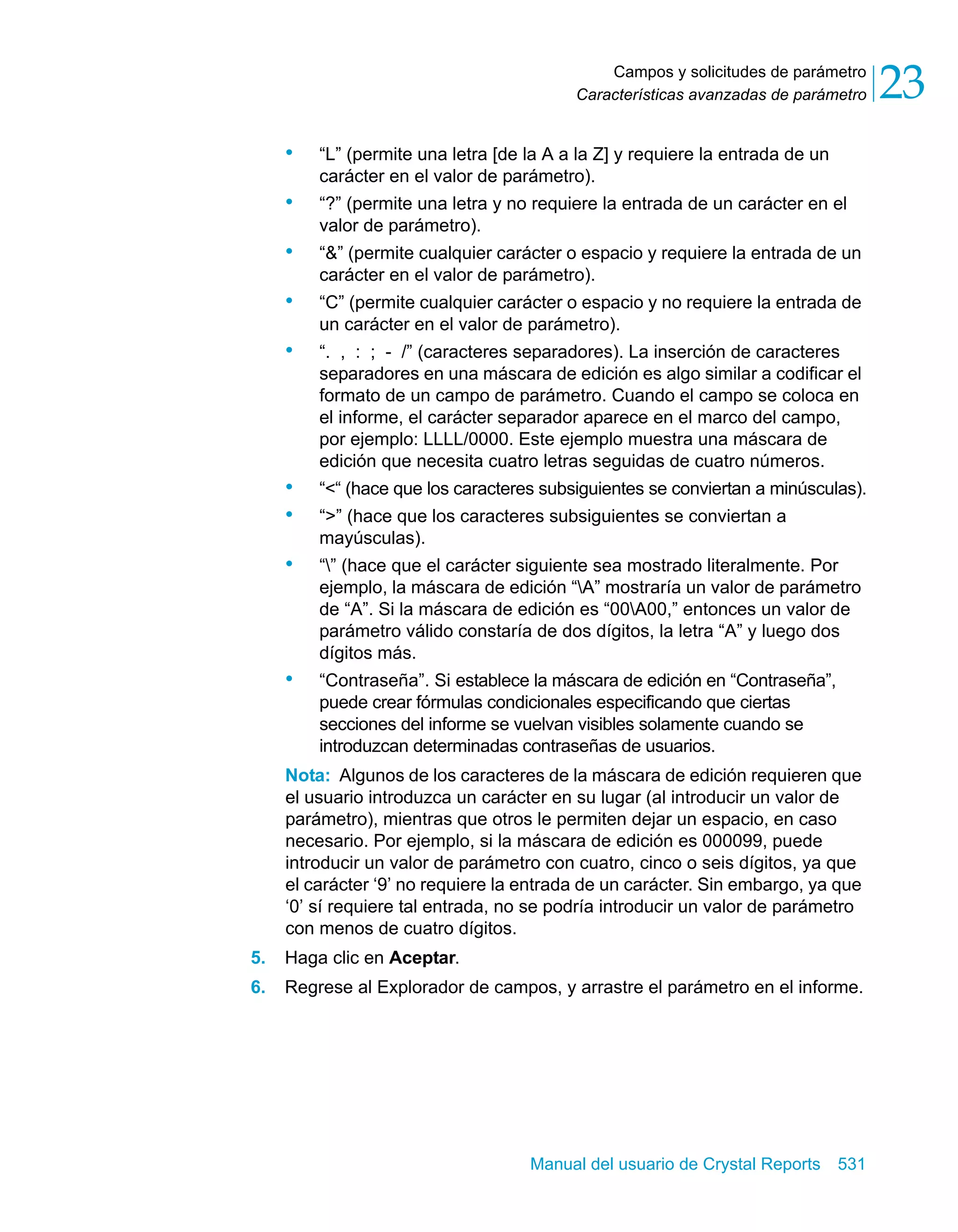 Campos y solicitudes de parámetro 
23 
Características avanzadas de parámetro • “L” (permite una letra [de la A a la Z] y requiere la entrada de un 
carácter en el valor de parámetro). 
• “?” (permite una letra y no requiere la entrada de un carácter en el 
Manual del usuario de Crystal Reports 531 
valor de parámetro). 
• “&” (permite cualquier carácter o espacio y requiere la entrada de un 
carácter en el valor de parámetro). 
• “C” (permite cualquier carácter o espacio y no requiere la entrada de 
un carácter en el valor de parámetro). 
• “. , : ; - /” (caracteres separadores). La inserción de caracteres 
separadores en una máscara de edición es algo similar a codificar el 
formato de un campo de parámetro. Cuando el campo se coloca en 
el informe, el carácter separador aparece en el marco del campo, 
por ejemplo: LLLL/0000. Este ejemplo muestra una máscara de 
edición que necesita cuatro letras seguidas de cuatro números. 
• “<“ (hace que los caracteres subsiguientes se conviertan a minúsculas). 
• “>” (hace que los caracteres subsiguientes se conviertan a 
mayúsculas). 
• “” (hace que el carácter siguiente sea mostrado literalmente. Por 
ejemplo, la máscara de edición “A” mostraría un valor de parámetro 
de “A”. Si la máscara de edición es “00A00,” entonces un valor de 
parámetro válido constaría de dos dígitos, la letra “A” y luego dos 
dígitos más. 
• “Contraseña”. Si establece la máscara de edición en “Contraseña”, 
puede crear fórmulas condicionales especificando que ciertas 
secciones del informe se vuelvan visibles solamente cuando se 
introduzcan determinadas contraseñas de usuarios. 
Nota: Algunos de los caracteres de la máscara de edición requieren que 
el usuario introduzca un carácter en su lugar (al introducir un valor de 
parámetro), mientras que otros le permiten dejar un espacio, en caso 
necesario. Por ejemplo, si la máscara de edición es 000099, puede 
introducir un valor de parámetro con cuatro, cinco o seis dígitos, ya que 
el carácter ‘9’ no requiere la entrada de un carácter. Sin embargo, ya que 
‘0’ sí requiere tal entrada, no se podría introducir un valor de parámetro 
con menos de cuatro dígitos. 
5. Haga clic en Aceptar. 
6. Regrese al Explorador de campos, y arrastre el parámetro en el informe. 
 