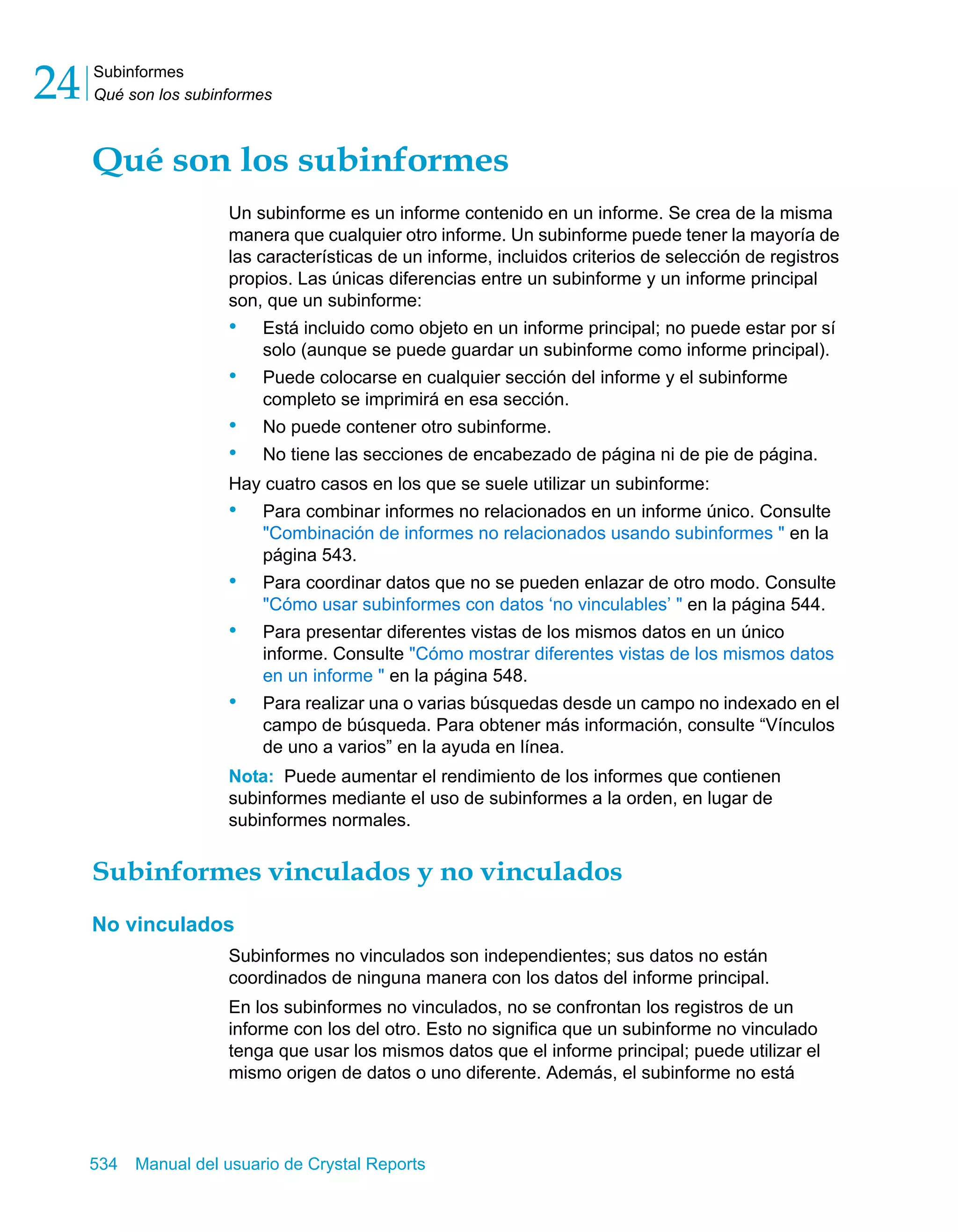 Subinformes 
Qué son los subinformes 24 
Qué son los subinformes 
Un subinforme es un informe contenido en un informe. Se crea de la misma 
manera que cualquier otro informe. Un subinforme puede tener la mayoría de 
las características de un informe, incluidos criterios de selección de registros 
propios. Las únicas diferencias entre un subinforme y un informe principal 
son, que un subinforme: 
• Está incluido como objeto en un informe principal; no puede estar por sí 
solo (aunque se puede guardar un subinforme como informe principal). 
• Puede colocarse en cualquier sección del informe y el subinforme 
completo se imprimirá en esa sección. 
• No puede contener otro subinforme. 
• No tiene las secciones de encabezado de página ni de pie de página. 
Hay cuatro casos en los que se suele utilizar un subinforme: 
• Para combinar informes no relacionados en un informe único. Consulte 
"Combinación de informes no relacionados usando subinformes " en la 
página 543. 
• Para coordinar datos que no se pueden enlazar de otro modo. Consulte 
"Cómo usar subinformes con datos ‘no vinculables’ " en la página 544. 
• Para presentar diferentes vistas de los mismos datos en un único 
informe. Consulte "Cómo mostrar diferentes vistas de los mismos datos 
en un informe " en la página 548. 
• Para realizar una o varias búsquedas desde un campo no indexado en el 
campo de búsqueda. Para obtener más información, consulte “Vínculos 
de uno a varios” en la ayuda en línea. 
Nota: Puede aumentar el rendimiento de los informes que contienen 
subinformes mediante el uso de subinformes a la orden, en lugar de 
subinformes normales. 
Subinformes vinculados y no vinculados 
No vinculados 
Subinformes no vinculados son independientes; sus datos no están 
coordinados de ninguna manera con los datos del informe principal. 
En los subinformes no vinculados, no se confrontan los registros de un 
informe con los del otro. Esto no significa que un subinforme no vinculado 
tenga que usar los mismos datos que el informe principal; puede utilizar el 
mismo origen de datos o uno diferente. Además, el subinforme no está 
534 Manual del usuario de Crystal Reports 
 