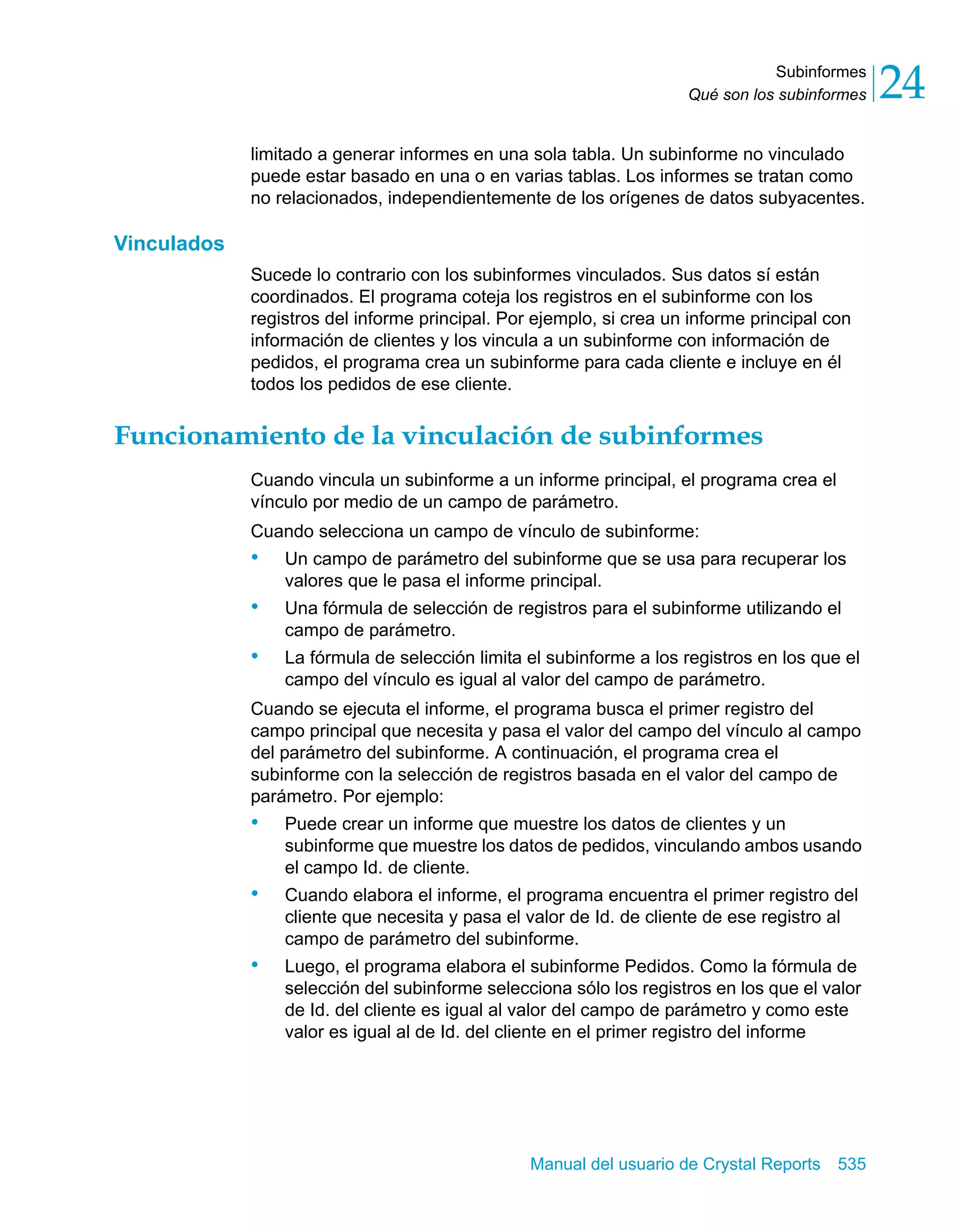 Subinformes 
24 
Qué son los subinformes limitado a generar informes en una sola tabla. Un subinforme no vinculado 
puede estar basado en una o en varias tablas. Los informes se tratan como 
no relacionados, independientemente de los orígenes de datos subyacentes. 
Manual del usuario de Crystal Reports 535 
Vinculados 
Sucede lo contrario con los subinformes vinculados. Sus datos sí están 
coordinados. El programa coteja los registros en el subinforme con los 
registros del informe principal. Por ejemplo, si crea un informe principal con 
información de clientes y los vincula a un subinforme con información de 
pedidos, el programa crea un subinforme para cada cliente e incluye en él 
todos los pedidos de ese cliente. 
Funcionamiento de la vinculación de subinformes 
Cuando vincula un subinforme a un informe principal, el programa crea el 
vínculo por medio de un campo de parámetro. 
Cuando selecciona un campo de vínculo de subinforme: 
• Un campo de parámetro del subinforme que se usa para recuperar los 
valores que le pasa el informe principal. 
• Una fórmula de selección de registros para el subinforme utilizando el 
campo de parámetro. 
• La fórmula de selección limita el subinforme a los registros en los que el 
campo del vínculo es igual al valor del campo de parámetro. 
Cuando se ejecuta el informe, el programa busca el primer registro del 
campo principal que necesita y pasa el valor del campo del vínculo al campo 
del parámetro del subinforme. A continuación, el programa crea el 
subinforme con la selección de registros basada en el valor del campo de 
parámetro. Por ejemplo: 
• Puede crear un informe que muestre los datos de clientes y un 
subinforme que muestre los datos de pedidos, vinculando ambos usando 
el campo Id. de cliente. 
• Cuando elabora el informe, el programa encuentra el primer registro del 
cliente que necesita y pasa el valor de Id. de cliente de ese registro al 
campo de parámetro del subinforme. 
• Luego, el programa elabora el subinforme Pedidos. Como la fórmula de 
selección del subinforme selecciona sólo los registros en los que el valor 
de Id. del cliente es igual al valor del campo de parámetro y como este 
valor es igual al de Id. del cliente en el primer registro del informe 
 