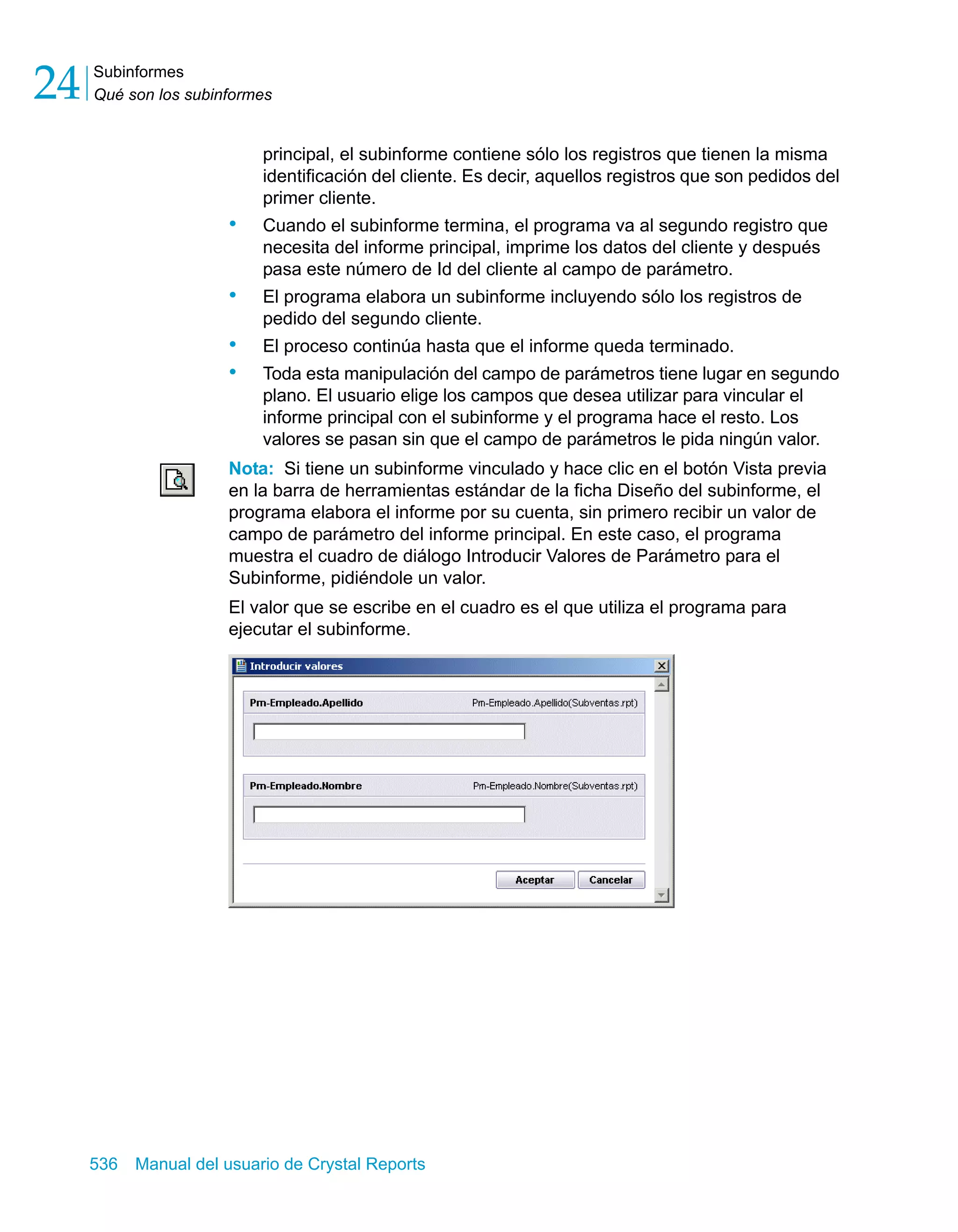 Subinformes 
Qué son los subinformes 24 
principal, el subinforme contiene sólo los registros que tienen la misma 
identificación del cliente. Es decir, aquellos registros que son pedidos del 
primer cliente. 
• Cuando el subinforme termina, el programa va al segundo registro que 
necesita del informe principal, imprime los datos del cliente y después 
pasa este número de Id del cliente al campo de parámetro. 
• El programa elabora un subinforme incluyendo sólo los registros de 
pedido del segundo cliente. 
• El proceso continúa hasta que el informe queda terminado. 
• Toda esta manipulación del campo de parámetros tiene lugar en segundo 
plano. El usuario elige los campos que desea utilizar para vincular el 
informe principal con el subinforme y el programa hace el resto. Los 
valores se pasan sin que el campo de parámetros le pida ningún valor. 
Nota: Si tiene un subinforme vinculado y hace clic en el botón Vista previa 
en la barra de herramientas estándar de la ficha Diseño del subinforme, el 
programa elabora el informe por su cuenta, sin primero recibir un valor de 
campo de parámetro del informe principal. En este caso, el programa 
muestra el cuadro de diálogo Introducir Valores de Parámetro para el 
Subinforme, pidiéndole un valor. 
El valor que se escribe en el cuadro es el que utiliza el programa para 
ejecutar el subinforme. 
536 Manual del usuario de Crystal Reports 
 