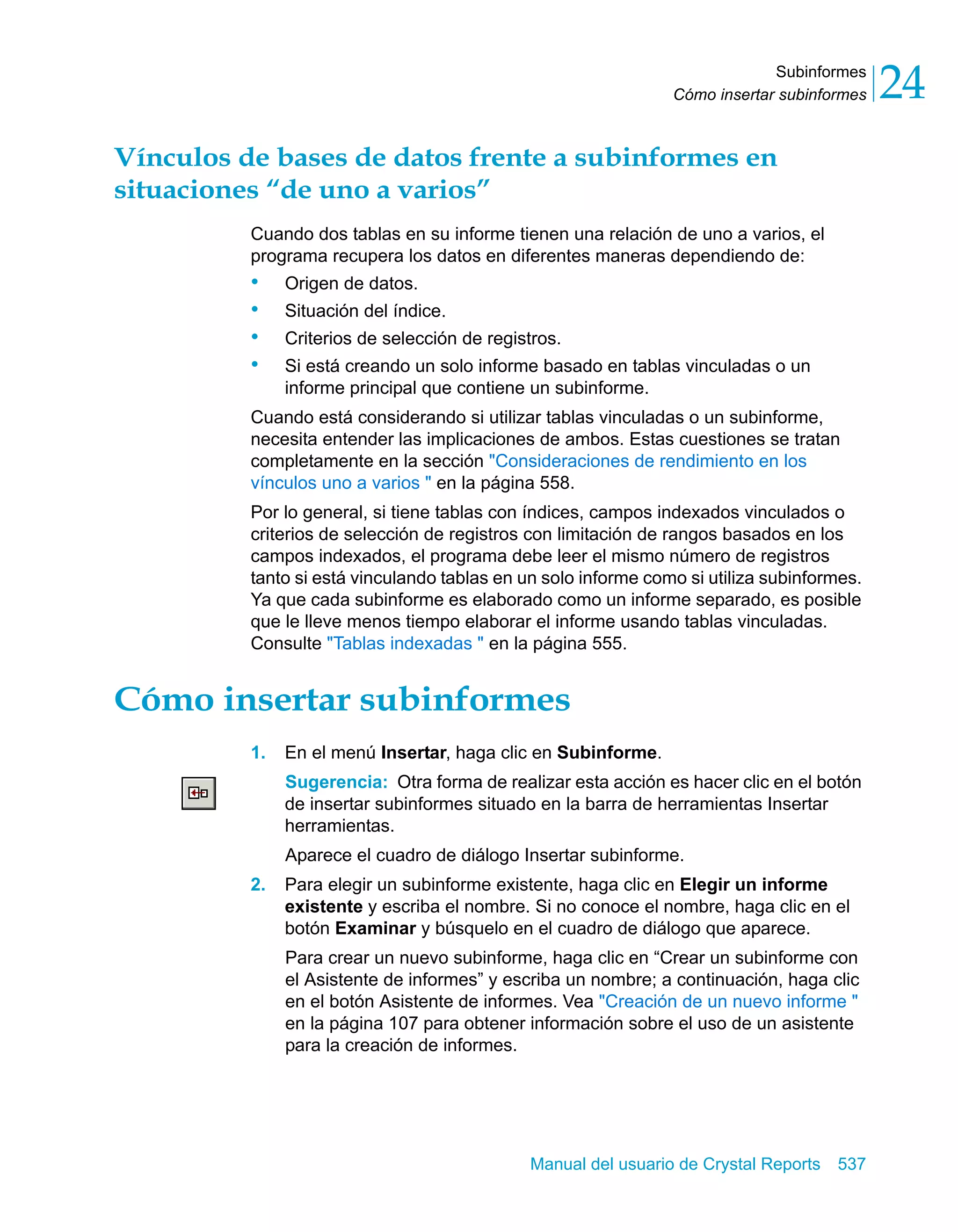 Subinformes 
24 
Cómo insertar subinformes Vínculos de bases de datos frente a subinformes en 
situaciones “de uno a varios” 
Cuando dos tablas en su informe tienen una relación de uno a varios, el 
programa recupera los datos en diferentes maneras dependiendo de: 
• Origen de datos. 
• Situación del índice. 
• Criterios de selección de registros. 
• Si está creando un solo informe basado en tablas vinculadas o un 
informe principal que contiene un subinforme. 
Cuando está considerando si utilizar tablas vinculadas o un subinforme, 
necesita entender las implicaciones de ambos. Estas cuestiones se tratan 
completamente en la sección "Consideraciones de rendimiento en los 
vínculos uno a varios " en la página 558. 
Por lo general, si tiene tablas con índices, campos indexados vinculados o 
criterios de selección de registros con limitación de rangos basados en los 
campos indexados, el programa debe leer el mismo número de registros 
tanto si está vinculando tablas en un solo informe como si utiliza subinformes. 
Ya que cada subinforme es elaborado como un informe separado, es posible 
que le lleve menos tiempo elaborar el informe usando tablas vinculadas. 
Consulte "Tablas indexadas " en la página 555. 
Cómo insertar subinformes 
1. En el menú Insertar, haga clic en Subinforme. 
Sugerencia: Otra forma de realizar esta acción es hacer clic en el botón 
de insertar subinformes situado en la barra de herramientas Insertar 
herramientas. 
Aparece el cuadro de diálogo Insertar subinforme. 
2. Para elegir un subinforme existente, haga clic en Elegir un informe 
existente y escriba el nombre. Si no conoce el nombre, haga clic en el 
botón Examinar y búsquelo en el cuadro de diálogo que aparece. 
Para crear un nuevo subinforme, haga clic en “Crear un subinforme con 
el Asistente de informes” y escriba un nombre; a continuación, haga clic 
en el botón Asistente de informes. Vea "Creación de un nuevo informe " 
en la página 107 para obtener información sobre el uso de un asistente 
para la creación de informes. 
Manual del usuario de Crystal Reports 537 
 
