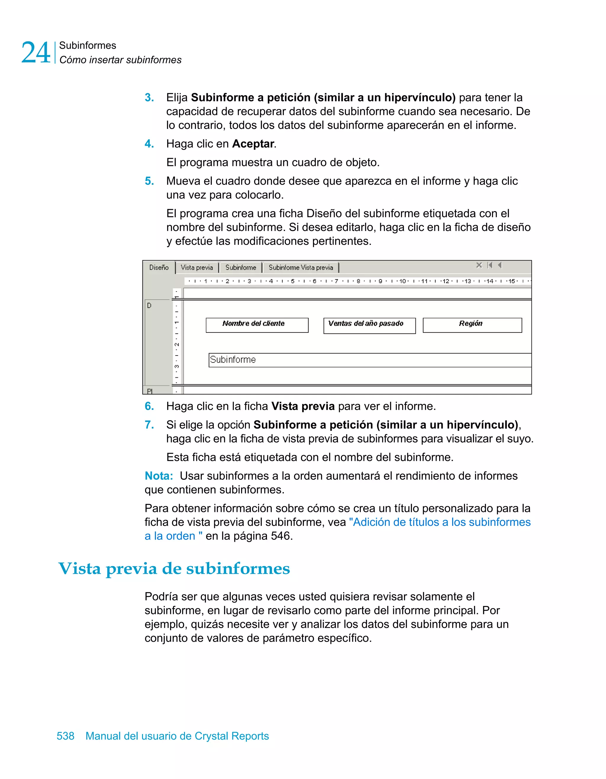 Subinformes 
Cómo insertar subinformes 24 
3. Elija Subinforme a petición (similar a un hipervínculo) para tener la 
capacidad de recuperar datos del subinforme cuando sea necesario. De 
lo contrario, todos los datos del subinforme aparecerán en el informe. 
4. Haga clic en Aceptar. 
El programa muestra un cuadro de objeto. 
5. Mueva el cuadro donde desee que aparezca en el informe y haga clic 
una vez para colocarlo. 
El programa crea una ficha Diseño del subinforme etiquetada con el 
nombre del subinforme. Si desea editarlo, haga clic en la ficha de diseño 
y efectúe las modificaciones pertinentes. 
6. Haga clic en la ficha Vista previa para ver el informe. 
7. Si elige la opción Subinforme a petición (similar a un hipervínculo), 
haga clic en la ficha de vista previa de subinformes para visualizar el suyo. 
Esta ficha está etiquetada con el nombre del subinforme. 
Nota: Usar subinformes a la orden aumentará el rendimiento de informes 
que contienen subinformes. 
Para obtener información sobre cómo se crea un título personalizado para la 
ficha de vista previa del subinforme, vea "Adición de títulos a los subinformes 
a la orden " en la página 546. 
Vista previa de subinformes 
Podría ser que algunas veces usted quisiera revisar solamente el 
subinforme, en lugar de revisarlo como parte del informe principal. Por 
ejemplo, quizás necesite ver y analizar los datos del subinforme para un 
conjunto de valores de parámetro específico. 
538 Manual del usuario de Crystal Reports 
 