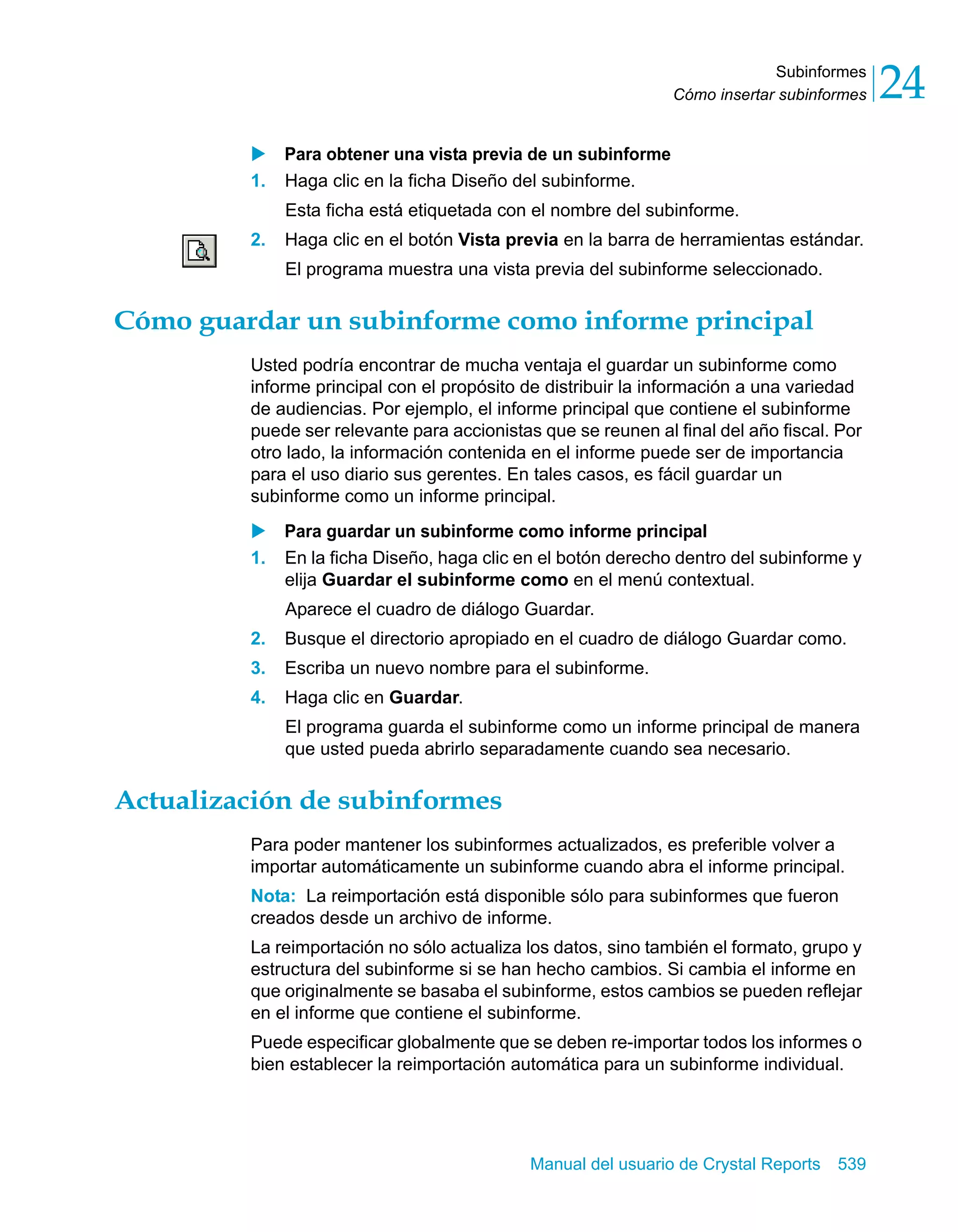 Subinformes 
24 
Cómo insertar subinformes X Para obtener una vista previa de un subinforme 
1. Haga clic en la ficha Diseño del subinforme. 
Esta ficha está etiquetada con el nombre del subinforme. 
2. Haga clic en el botón Vista previa en la barra de herramientas estándar. 
El programa muestra una vista previa del subinforme seleccionado. 
Cómo guardar un subinforme como informe principal 
Usted podría encontrar de mucha ventaja el guardar un subinforme como 
informe principal con el propósito de distribuir la información a una variedad 
de audiencias. Por ejemplo, el informe principal que contiene el subinforme 
puede ser relevante para accionistas que se reunen al final del año fiscal. Por 
otro lado, la información contenida en el informe puede ser de importancia 
para el uso diario sus gerentes. En tales casos, es fácil guardar un 
subinforme como un informe principal. 
X Para guardar un subinforme como informe principal 
1. En la ficha Diseño, haga clic en el botón derecho dentro del subinforme y 
elija Guardar el subinforme como en el menú contextual. 
Aparece el cuadro de diálogo Guardar. 
2. Busque el directorio apropiado en el cuadro de diálogo Guardar como. 
3. Escriba un nuevo nombre para el subinforme. 
4. Haga clic en Guardar. 
El programa guarda el subinforme como un informe principal de manera 
que usted pueda abrirlo separadamente cuando sea necesario. 
Manual del usuario de Crystal Reports 539 
Actualización de subinformes 
Para poder mantener los subinformes actualizados, es preferible volver a 
importar automáticamente un subinforme cuando abra el informe principal. 
Nota: La reimportación está disponible sólo para subinformes que fueron 
creados desde un archivo de informe. 
La reimportación no sólo actualiza los datos, sino también el formato, grupo y 
estructura del subinforme si se han hecho cambios. Si cambia el informe en 
que originalmente se basaba el subinforme, estos cambios se pueden reflejar 
en el informe que contiene el subinforme. 
Puede especificar globalmente que se deben re-importar todos los informes o 
bien establecer la reimportación automática para un subinforme individual. 
 