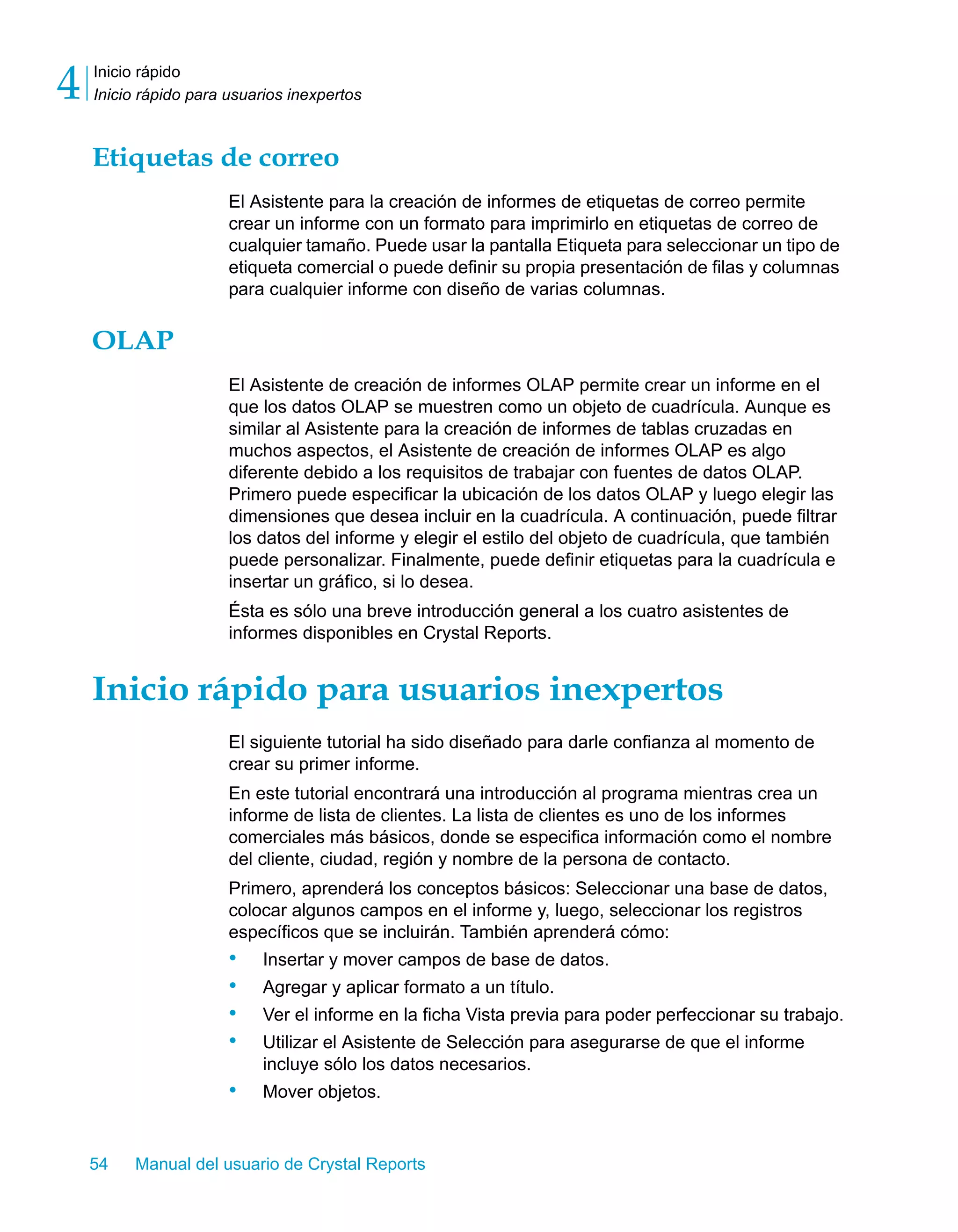 Inicio rápido 
Inicio rápido para usuarios inexpertos 4 
Etiquetas de correo 
El Asistente para la creación de informes de etiquetas de correo permite 
crear un informe con un formato para imprimirlo en etiquetas de correo de 
cualquier tamaño. Puede usar la pantalla Etiqueta para seleccionar un tipo de 
etiqueta comercial o puede definir su propia presentación de filas y columnas 
para cualquier informe con diseño de varias columnas. 
OLAP 
El Asistente de creación de informes OLAP permite crear un informe en el 
que los datos OLAP se muestren como un objeto de cuadrícula. Aunque es 
similar al Asistente para la creación de informes de tablas cruzadas en 
muchos aspectos, el Asistente de creación de informes OLAP es algo 
diferente debido a los requisitos de trabajar con fuentes de datos OLAP. 
Primero puede especificar la ubicación de los datos OLAP y luego elegir las 
dimensiones que desea incluir en la cuadrícula. A continuación, puede filtrar 
los datos del informe y elegir el estilo del objeto de cuadrícula, que también 
puede personalizar. Finalmente, puede definir etiquetas para la cuadrícula e 
insertar un gráfico, si lo desea. 
Ésta es sólo una breve introducción general a los cuatro asistentes de 
informes disponibles en Crystal Reports. 
Inicio rápido para usuarios inexpertos 
El siguiente tutorial ha sido diseñado para darle confianza al momento de 
crear su primer informe. 
En este tutorial encontrará una introducción al programa mientras crea un 
informe de lista de clientes. La lista de clientes es uno de los informes 
comerciales más básicos, donde se especifica información como el nombre 
del cliente, ciudad, región y nombre de la persona de contacto. 
Primero, aprenderá los conceptos básicos: Seleccionar una base de datos, 
colocar algunos campos en el informe y, luego, seleccionar los registros 
específicos que se incluirán. También aprenderá cómo: 
• Insertar y mover campos de base de datos. 
• Agregar y aplicar formato a un título. 
• Ver el informe en la ficha Vista previa para poder perfeccionar su trabajo. 
• Utilizar el Asistente de Selección para asegurarse de que el informe 
incluye sólo los datos necesarios. 
• Mover objetos. 
54 Manual del usuario de Crystal Reports 
 