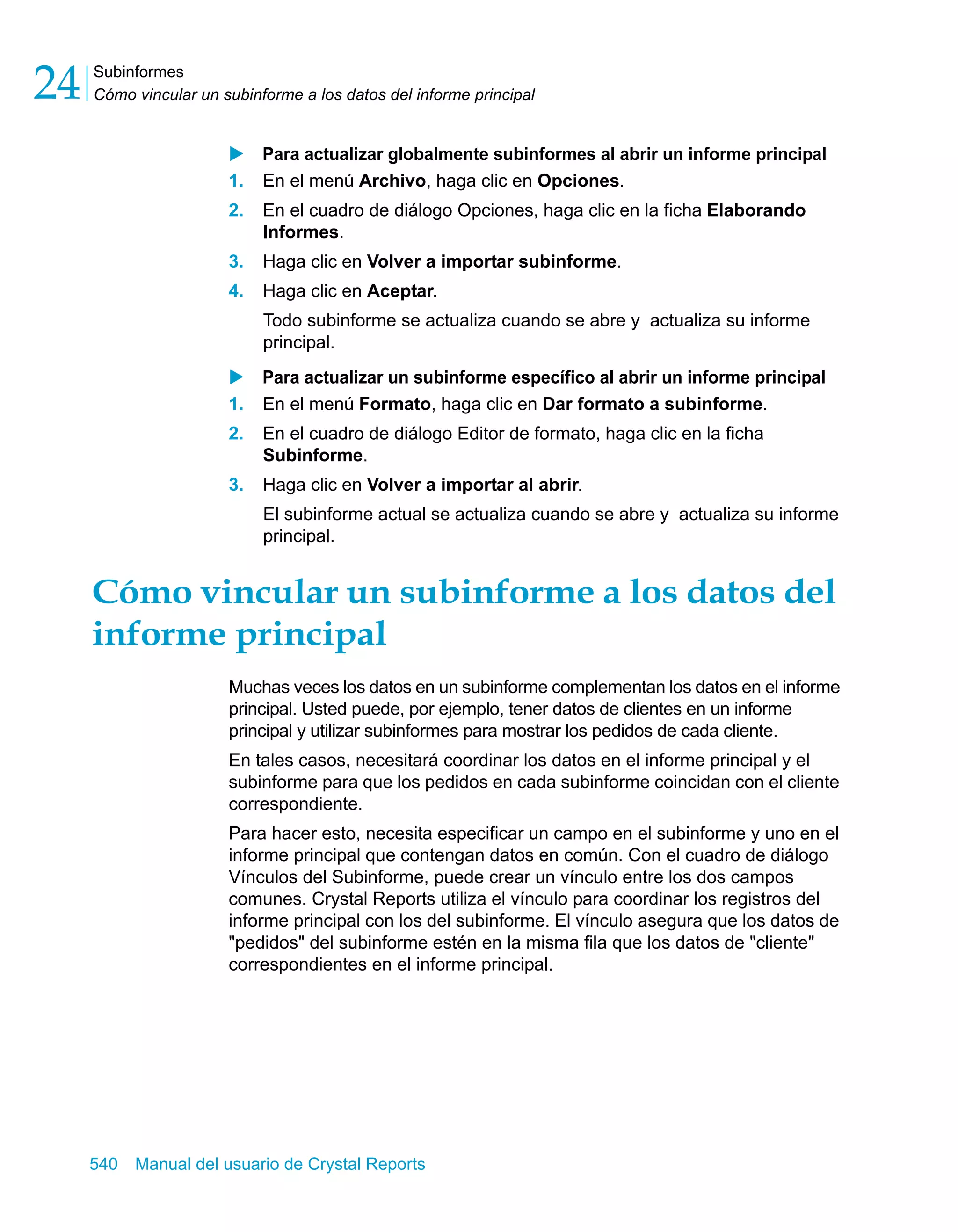 Subinformes 
Cómo vincular un subinforme a los datos del informe principal 24 
X Para actualizar globalmente subinformes al abrir un informe principal 
1. En el menú Archivo, haga clic en Opciones. 
2. En el cuadro de diálogo Opciones, haga clic en la ficha Elaborando 
Informes. 
3. Haga clic en Volver a importar subinforme. 
4. Haga clic en Aceptar. 
Todo subinforme se actualiza cuando se abre y actualiza su informe 
principal. 
X Para actualizar un subinforme específico al abrir un informe principal 
1. En el menú Formato, haga clic en Dar formato a subinforme. 
2. En el cuadro de diálogo Editor de formato, haga clic en la ficha 
Subinforme. 
3. Haga clic en Volver a importar al abrir. 
El subinforme actual se actualiza cuando se abre y actualiza su informe 
principal. 
Cómo vincular un subinforme a los datos del 
informe principal 
Muchas veces los datos en un subinforme complementan los datos en el informe 
principal. Usted puede, por ejemplo, tener datos de clientes en un informe 
principal y utilizar subinformes para mostrar los pedidos de cada cliente. 
En tales casos, necesitará coordinar los datos en el informe principal y el 
subinforme para que los pedidos en cada subinforme coincidan con el cliente 
correspondiente. 
Para hacer esto, necesita especificar un campo en el subinforme y uno en el 
informe principal que contengan datos en común. Con el cuadro de diálogo 
Vínculos del Subinforme, puede crear un vínculo entre los dos campos 
comunes. Crystal Reports utiliza el vínculo para coordinar los registros del 
informe principal con los del subinforme. El vínculo asegura que los datos de 
"pedidos" del subinforme estén en la misma fila que los datos de "cliente" 
correspondientes en el informe principal. 
540 Manual del usuario de Crystal Reports 
 