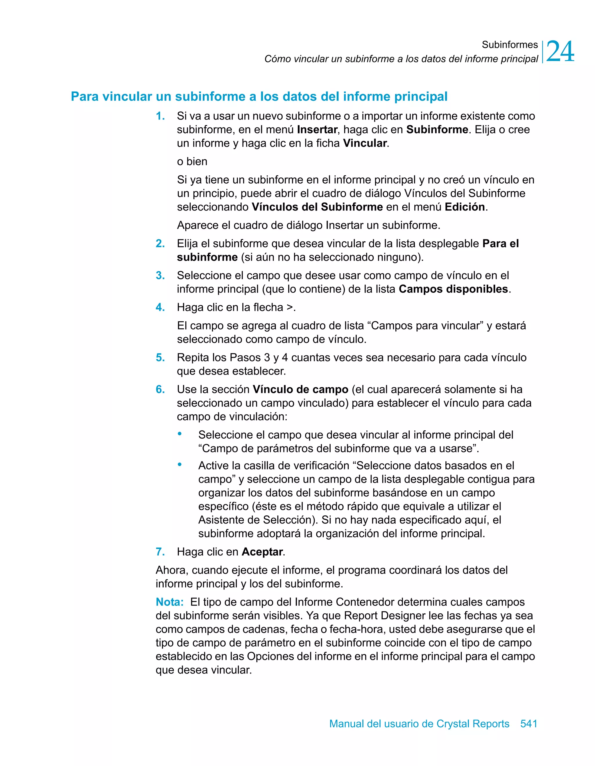 Subinformes 
24 
Cómo vincular un subinforme a los datos del informe principal Para vincular un subinforme a los datos del informe principal 
1. Si va a usar un nuevo subinforme o a importar un informe existente como 
subinforme, en el menú Insertar, haga clic en Subinforme. Elija o cree 
un informe y haga clic en la ficha Vincular. 
o bien 
Si ya tiene un subinforme en el informe principal y no creó un vínculo en 
un principio, puede abrir el cuadro de diálogo Vínculos del Subinforme 
seleccionando Vínculos del Subinforme en el menú Edición. 
Aparece el cuadro de diálogo Insertar un subinforme. 
2. Elija el subinforme que desea vincular de la lista desplegable Para el 
subinforme (si aún no ha seleccionado ninguno). 
3. Seleccione el campo que desee usar como campo de vínculo en el 
informe principal (que lo contiene) de la lista Campos disponibles. 
Manual del usuario de Crystal Reports 541 
4. Haga clic en la flecha >. 
El campo se agrega al cuadro de lista “Campos para vincular” y estará 
seleccionado como campo de vínculo. 
5. Repita los Pasos 3 y 4 cuantas veces sea necesario para cada vínculo 
que desea establecer. 
6. Use la sección Vínculo de campo (el cual aparecerá solamente si ha 
seleccionado un campo vinculado) para establecer el vínculo para cada 
campo de vinculación: 
• Seleccione el campo que desea vincular al informe principal del 
“Campo de parámetros del subinforme que va a usarse”. 
• Active la casilla de verificación “Seleccione datos basados en el 
campo” y seleccione un campo de la lista desplegable contigua para 
organizar los datos del subinforme basándose en un campo 
específico (éste es el método rápido que equivale a utilizar el 
Asistente de Selección). Si no hay nada especificado aquí, el 
subinforme adoptará la organización del informe principal. 
7. Haga clic en Aceptar. 
Ahora, cuando ejecute el informe, el programa coordinará los datos del 
informe principal y los del subinforme. 
Nota: El tipo de campo del Informe Contenedor determina cuales campos 
del subinforme serán visibles. Ya que Report Designer lee las fechas ya sea 
como campos de cadenas, fecha o fecha-hora, usted debe asegurarse que el 
tipo de campo de parámetro en el subinforme coincide con el tipo de campo 
establecido en las Opciones del informe en el informe principal para el campo 
que desea vincular. 
 