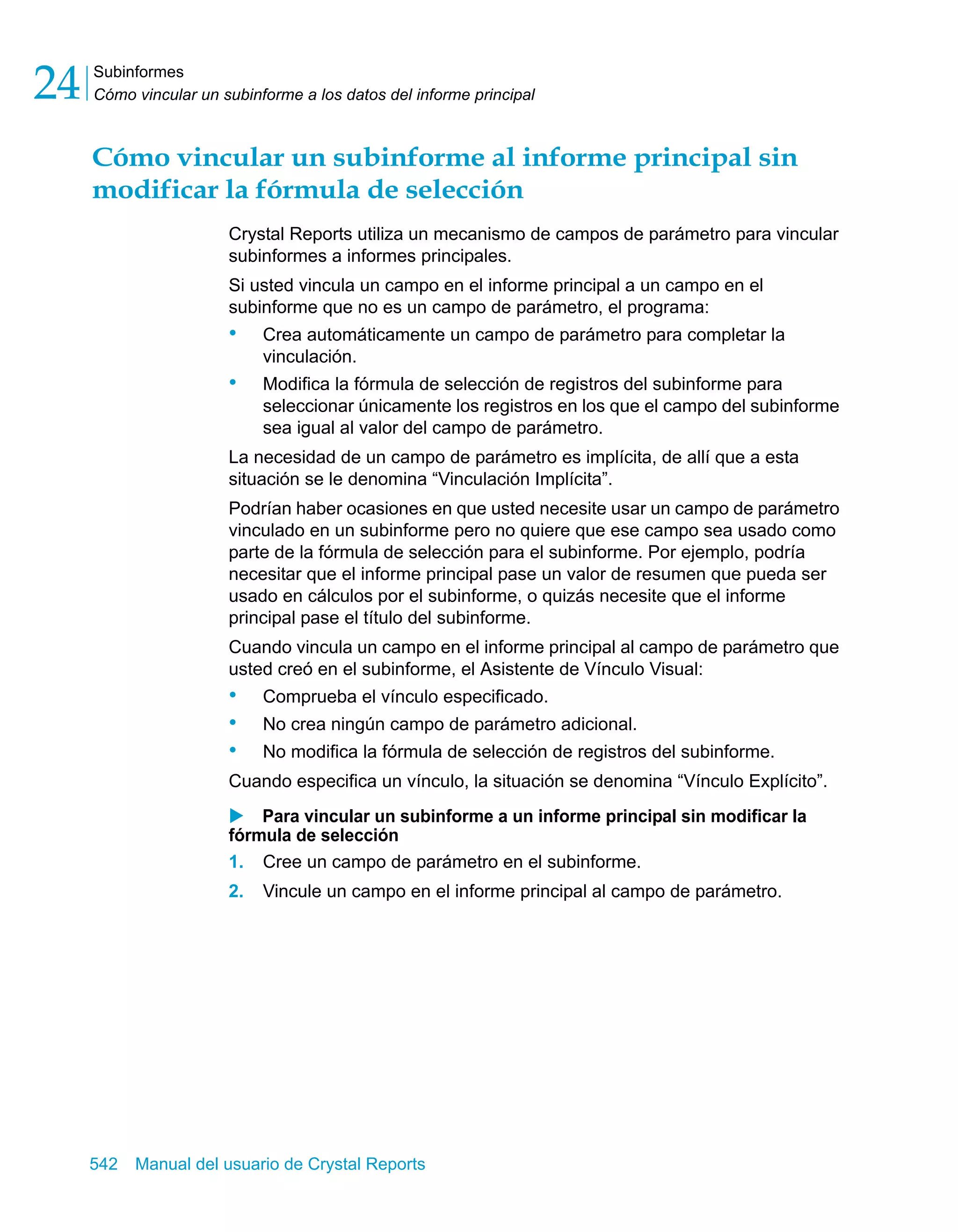 Subinformes 
Cómo vincular un subinforme a los datos del informe principal 24 
Cómo vincular un subinforme al informe principal sin 
modificar la fórmula de selección 
Crystal Reports utiliza un mecanismo de campos de parámetro para vincular 
subinformes a informes principales. 
Si usted vincula un campo en el informe principal a un campo en el 
subinforme que no es un campo de parámetro, el programa: 
• Crea automáticamente un campo de parámetro para completar la 
vinculación. 
• Modifica la fórmula de selección de registros del subinforme para 
seleccionar únicamente los registros en los que el campo del subinforme 
sea igual al valor del campo de parámetro. 
La necesidad de un campo de parámetro es implícita, de allí que a esta 
situación se le denomina “Vinculación Implícita”. 
Podrían haber ocasiones en que usted necesite usar un campo de parámetro 
vinculado en un subinforme pero no quiere que ese campo sea usado como 
parte de la fórmula de selección para el subinforme. Por ejemplo, podría 
necesitar que el informe principal pase un valor de resumen que pueda ser 
usado en cálculos por el subinforme, o quizás necesite que el informe 
principal pase el título del subinforme. 
Cuando vincula un campo en el informe principal al campo de parámetro que 
usted creó en el subinforme, el Asistente de Vínculo Visual: 
• Comprueba el vínculo especificado. 
• No crea ningún campo de parámetro adicional. 
• No modifica la fórmula de selección de registros del subinforme. 
Cuando especifica un vínculo, la situación se denomina “Vínculo Explícito”. 
X Para vincular un subinforme a un informe principal sin modificar la 
fórmula de selección 
1. Cree un campo de parámetro en el subinforme. 
2. Vincule un campo en el informe principal al campo de parámetro. 
542 Manual del usuario de Crystal Reports 
 