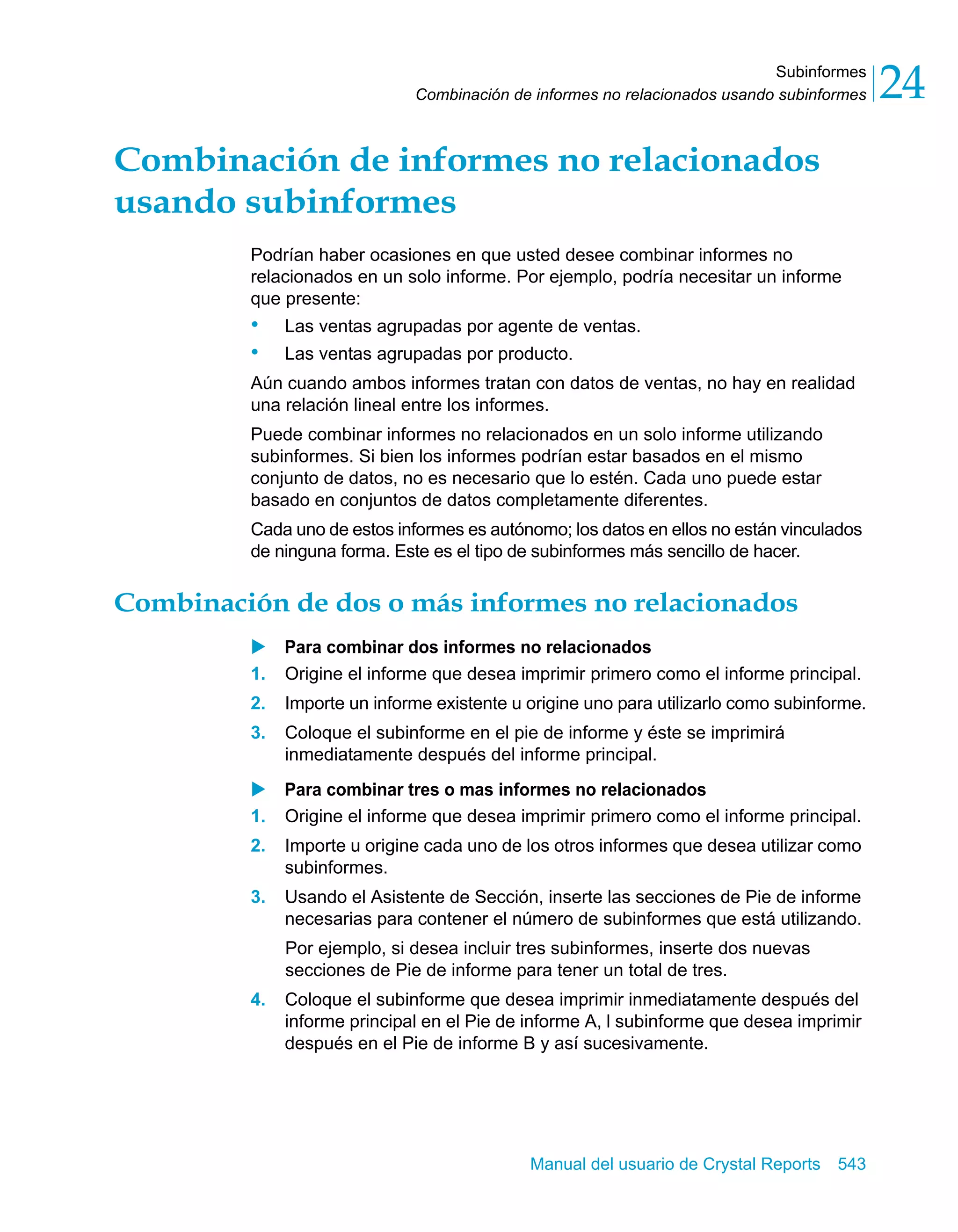 Subinformes 
24 
Combinación de informes no relacionados usando subinformes Combinación de informes no relacionados 
usando subinformes 
Podrían haber ocasiones en que usted desee combinar informes no 
relacionados en un solo informe. Por ejemplo, podría necesitar un informe 
que presente: 
• Las ventas agrupadas por agente de ventas. 
• Las ventas agrupadas por producto. 
Aún cuando ambos informes tratan con datos de ventas, no hay en realidad 
una relación lineal entre los informes. 
Puede combinar informes no relacionados en un solo informe utilizando 
subinformes. Si bien los informes podrían estar basados en el mismo 
conjunto de datos, no es necesario que lo estén. Cada uno puede estar 
basado en conjuntos de datos completamente diferentes. 
Cada uno de estos informes es autónomo; los datos en ellos no están vinculados 
de ninguna forma. Este es el tipo de subinformes más sencillo de hacer. 
Combinación de dos o más informes no relacionados 
X Para combinar dos informes no relacionados 
1. Origine el informe que desea imprimir primero como el informe principal. 
2. Importe un informe existente u origine uno para utilizarlo como subinforme. 
3. Coloque el subinforme en el pie de informe y éste se imprimirá 
inmediatamente después del informe principal. 
X Para combinar tres o mas informes no relacionados 
1. Origine el informe que desea imprimir primero como el informe principal. 
2. Importe u origine cada uno de los otros informes que desea utilizar como 
Manual del usuario de Crystal Reports 543 
subinformes. 
3. Usando el Asistente de Sección, inserte las secciones de Pie de informe 
necesarias para contener el número de subinformes que está utilizando. 
Por ejemplo, si desea incluir tres subinformes, inserte dos nuevas 
secciones de Pie de informe para tener un total de tres. 
4. Coloque el subinforme que desea imprimir inmediatamente después del 
informe principal en el Pie de informe A, l subinforme que desea imprimir 
después en el Pie de informe B y así sucesivamente. 
 