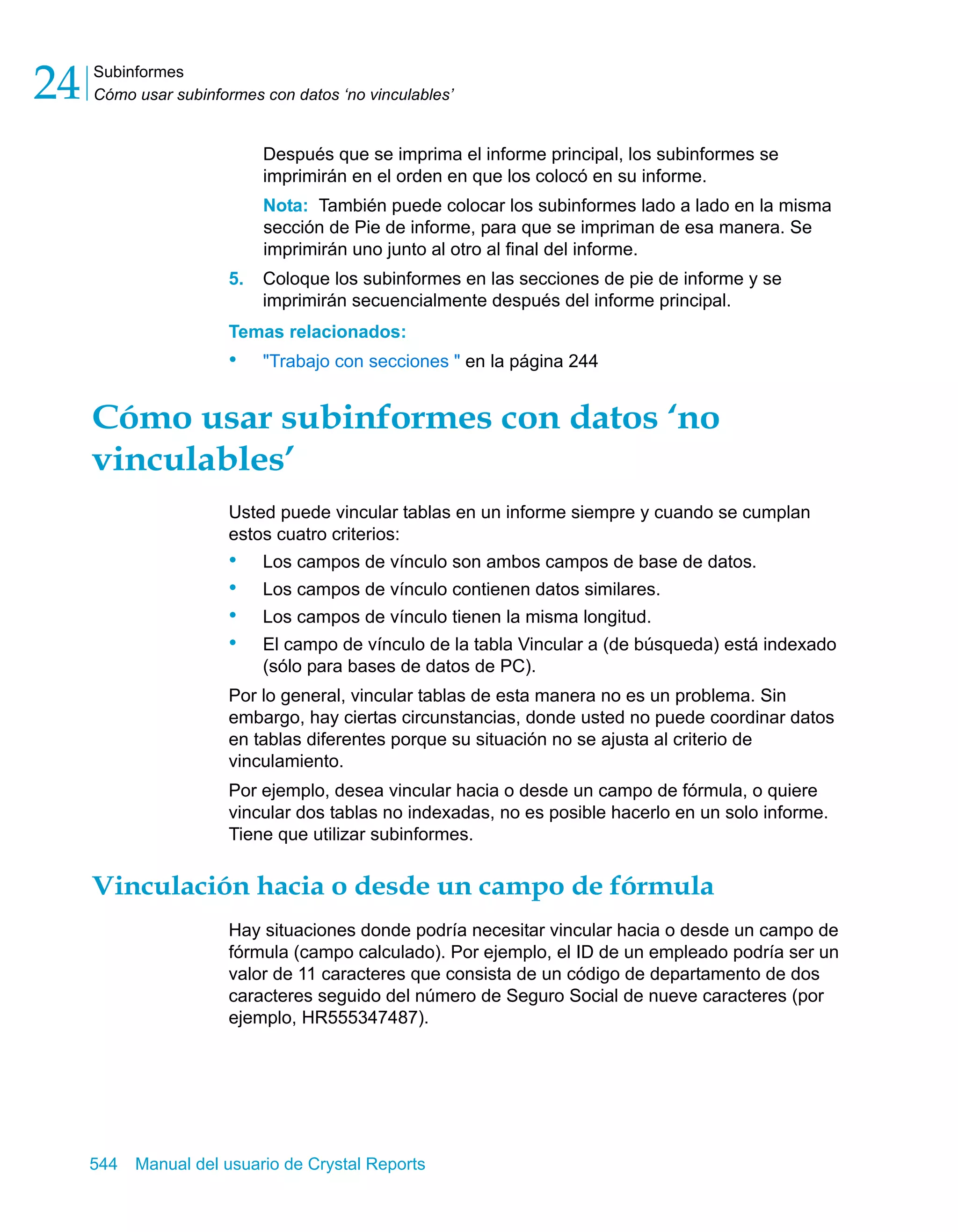 Subinformes 
Cómo usar subinformes con datos ‘no vinculables’ 24 
Después que se imprima el informe principal, los subinformes se 
imprimirán en el orden en que los colocó en su informe. 
Nota: También puede colocar los subinformes lado a lado en la misma 
sección de Pie de informe, para que se impriman de esa manera. Se 
imprimirán uno junto al otro al final del informe. 
5. Coloque los subinformes en las secciones de pie de informe y se 
imprimirán secuencialmente después del informe principal. 
Temas relacionados: 
• "Trabajo con secciones " en la página 244 
Cómo usar subinformes con datos ‘no 
vinculables’ 
Usted puede vincular tablas en un informe siempre y cuando se cumplan 
estos cuatro criterios: 
• Los campos de vínculo son ambos campos de base de datos. 
• Los campos de vínculo contienen datos similares. 
• Los campos de vínculo tienen la misma longitud. 
• El campo de vínculo de la tabla Vincular a (de búsqueda) está indexado 
(sólo para bases de datos de PC). 
Por lo general, vincular tablas de esta manera no es un problema. Sin 
embargo, hay ciertas circunstancias, donde usted no puede coordinar datos 
en tablas diferentes porque su situación no se ajusta al criterio de 
vinculamiento. 
Por ejemplo, desea vincular hacia o desde un campo de fórmula, o quiere 
vincular dos tablas no indexadas, no es posible hacerlo en un solo informe. 
Tiene que utilizar subinformes. 
Vinculación hacia o desde un campo de fórmula 
Hay situaciones donde podría necesitar vincular hacia o desde un campo de 
fórmula (campo calculado). Por ejemplo, el ID de un empleado podría ser un 
valor de 11 caracteres que consista de un código de departamento de dos 
caracteres seguido del número de Seguro Social de nueve caracteres (por 
ejemplo, HR555347487). 
544 Manual del usuario de Crystal Reports 
 