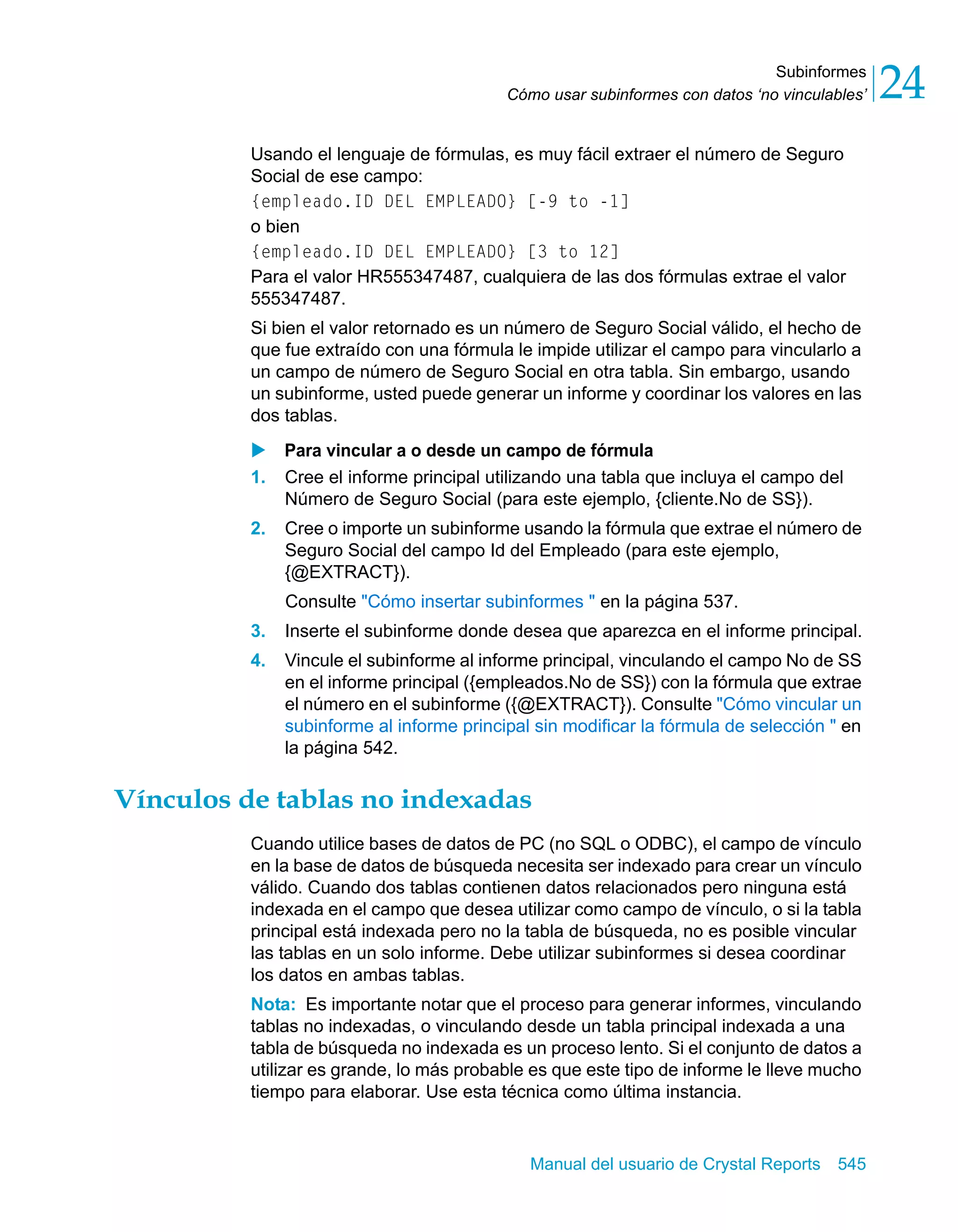 Subinformes 
24 
Cómo usar subinformes con datos ‘no vinculables’ Usando el lenguaje de fórmulas, es muy fácil extraer el número de Seguro 
Social de ese campo: 
{empleado.ID DEL EMPLEADO} [-9 to -1] 
o bien 
{empleado.ID DEL EMPLEADO} [3 to 12] 
Para el valor HR555347487, cualquiera de las dos fórmulas extrae el valor 
555347487. 
Si bien el valor retornado es un número de Seguro Social válido, el hecho de 
que fue extraído con una fórmula le impide utilizar el campo para vincularlo a 
un campo de número de Seguro Social en otra tabla. Sin embargo, usando 
un subinforme, usted puede generar un informe y coordinar los valores en las 
dos tablas. 
X Para vincular a o desde un campo de fórmula 
1. Cree el informe principal utilizando una tabla que incluya el campo del 
Número de Seguro Social (para este ejemplo, {cliente.No de SS}). 
2. Cree o importe un subinforme usando la fórmula que extrae el número de 
Seguro Social del campo Id del Empleado (para este ejemplo, 
{@EXTRACT}). 
Consulte "Cómo insertar subinformes " en la página 537. 
3. Inserte el subinforme donde desea que aparezca en el informe principal. 
4. Vincule el subinforme al informe principal, vinculando el campo No de SS 
en el informe principal ({empleados.No de SS}) con la fórmula que extrae 
el número en el subinforme ({@EXTRACT}). Consulte "Cómo vincular un 
subinforme al informe principal sin modificar la fórmula de selección " en 
la página 542. 
Vínculos de tablas no indexadas 
Cuando utilice bases de datos de PC (no SQL o ODBC), el campo de vínculo 
en la base de datos de búsqueda necesita ser indexado para crear un vínculo 
válido. Cuando dos tablas contienen datos relacionados pero ninguna está 
indexada en el campo que desea utilizar como campo de vínculo, o si la tabla 
principal está indexada pero no la tabla de búsqueda, no es posible vincular 
las tablas en un solo informe. Debe utilizar subinformes si desea coordinar 
los datos en ambas tablas. 
Nota: Es importante notar que el proceso para generar informes, vinculando 
tablas no indexadas, o vinculando desde un tabla principal indexada a una 
tabla de búsqueda no indexada es un proceso lento. Si el conjunto de datos a 
utilizar es grande, lo más probable es que este tipo de informe le lleve mucho 
tiempo para elaborar. Use esta técnica como última instancia. 
Manual del usuario de Crystal Reports 545 
 