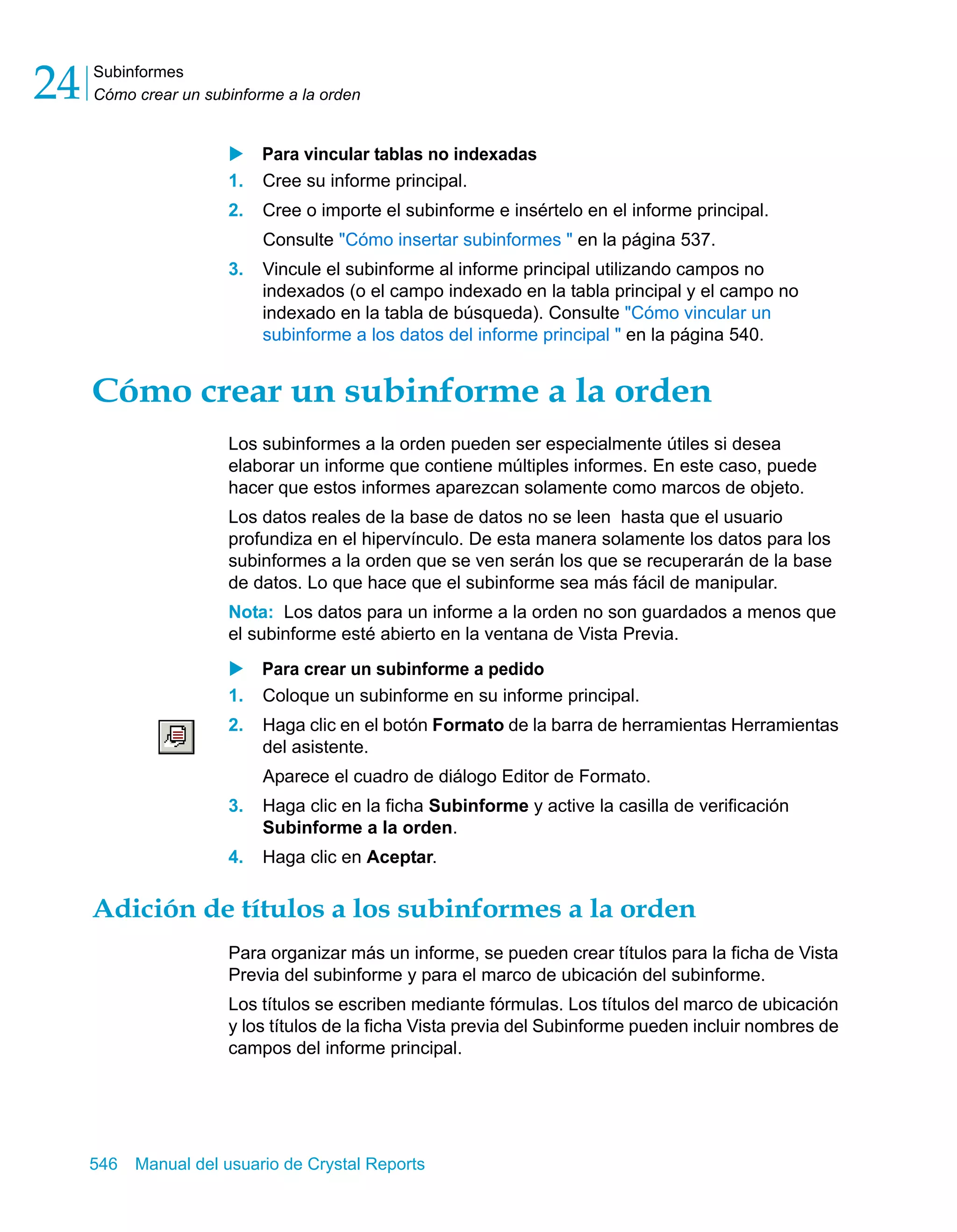 Subinformes 
Cómo crear un subinforme a la orden 24 
X Para vincular tablas no indexadas 
1. Cree su informe principal. 
2. Cree o importe el subinforme e insértelo en el informe principal. 
Consulte "Cómo insertar subinformes " en la página 537. 
3. Vincule el subinforme al informe principal utilizando campos no 
indexados (o el campo indexado en la tabla principal y el campo no 
indexado en la tabla de búsqueda). Consulte "Cómo vincular un 
subinforme a los datos del informe principal " en la página 540. 
Cómo crear un subinforme a la orden 
Los subinformes a la orden pueden ser especialmente útiles si desea 
elaborar un informe que contiene múltiples informes. En este caso, puede 
hacer que estos informes aparezcan solamente como marcos de objeto. 
Los datos reales de la base de datos no se leen hasta que el usuario 
profundiza en el hipervínculo. De esta manera solamente los datos para los 
subinformes a la orden que se ven serán los que se recuperarán de la base 
de datos. Lo que hace que el subinforme sea más fácil de manipular. 
Nota: Los datos para un informe a la orden no son guardados a menos que 
el subinforme esté abierto en la ventana de Vista Previa. 
X Para crear un subinforme a pedido 
1. Coloque un subinforme en su informe principal. 
2. Haga clic en el botón Formato de la barra de herramientas Herramientas 
del asistente. 
Aparece el cuadro de diálogo Editor de Formato. 
3. Haga clic en la ficha Subinforme y active la casilla de verificación 
Subinforme a la orden. 
4. Haga clic en Aceptar. 
Adición de títulos a los subinformes a la orden 
Para organizar más un informe, se pueden crear títulos para la ficha de Vista 
Previa del subinforme y para el marco de ubicación del subinforme. 
Los títulos se escriben mediante fórmulas. Los títulos del marco de ubicación 
y los títulos de la ficha Vista previa del Subinforme pueden incluir nombres de 
campos del informe principal. 
546 Manual del usuario de Crystal Reports 
 