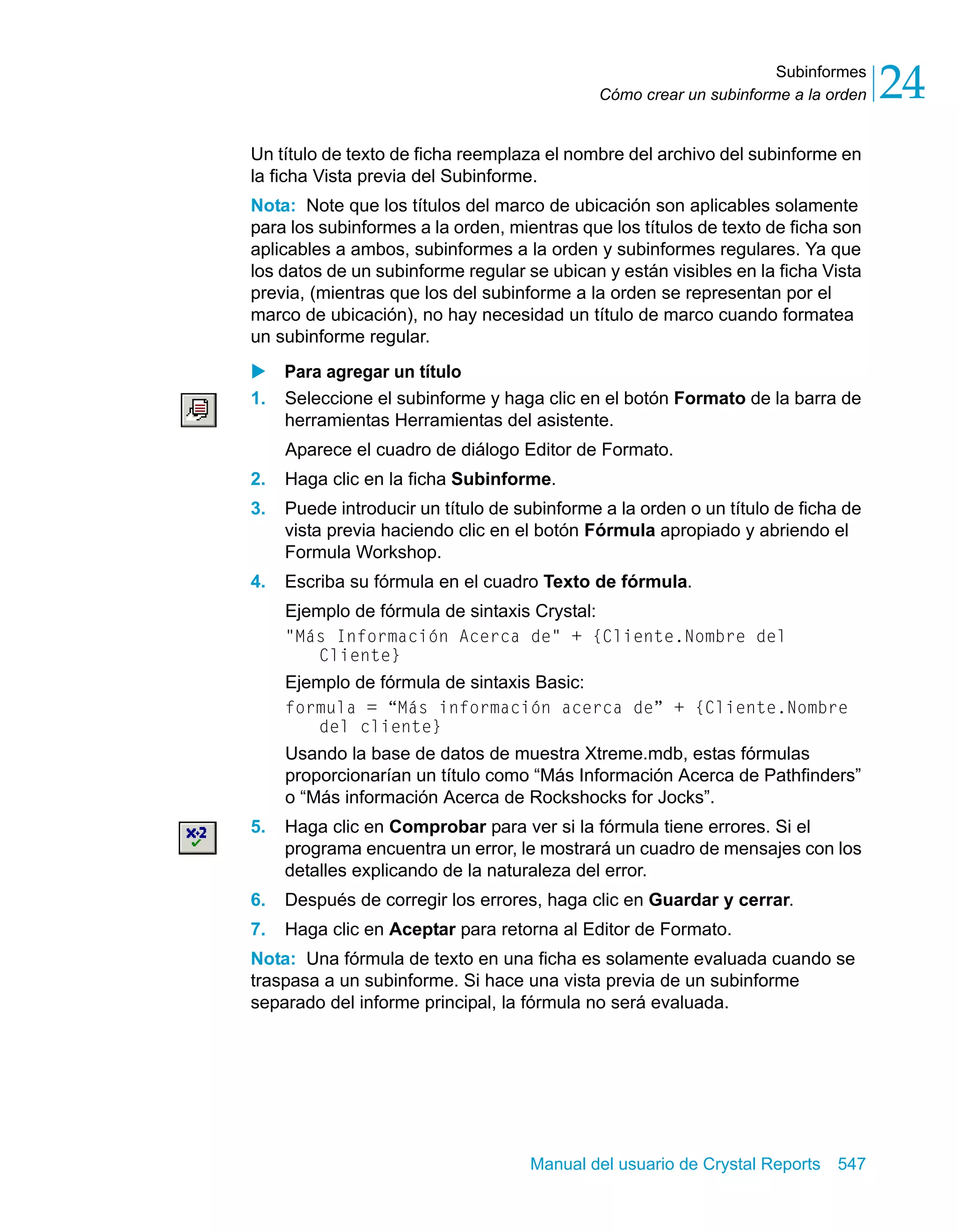 Subinformes 
24 
Cómo crear un subinforme a la orden Un título de texto de ficha reemplaza el nombre del archivo del subinforme en 
la ficha Vista previa del Subinforme. 
Nota: Note que los títulos del marco de ubicación son aplicables solamente 
para los subinformes a la orden, mientras que los títulos de texto de ficha son 
aplicables a ambos, subinformes a la orden y subinformes regulares. Ya que 
los datos de un subinforme regular se ubican y están visibles en la ficha Vista 
previa, (mientras que los del subinforme a la orden se representan por el 
marco de ubicación), no hay necesidad un título de marco cuando formatea 
un subinforme regular. 
X Para agregar un título 
1. Seleccione el subinforme y haga clic en el botón Formato de la barra de 
herramientas Herramientas del asistente. 
Aparece el cuadro de diálogo Editor de Formato. 
2. Haga clic en la ficha Subinforme. 
3. Puede introducir un título de subinforme a la orden o un título de ficha de 
vista previa haciendo clic en el botón Fórmula apropiado y abriendo el 
Formula Workshop. 
4. Escriba su fórmula en el cuadro Texto de fórmula. 
Ejemplo de fórmula de sintaxis Crystal: 
"Más Información Acerca de" + {Cliente.Nombre del 
Manual del usuario de Crystal Reports 547 
Cliente} 
Ejemplo de fórmula de sintaxis Basic: 
formula = “Más información acerca de” + {Cliente.Nombre 
del cliente} 
Usando la base de datos de muestra Xtreme.mdb, estas fórmulas 
proporcionarían un título como “Más Información Acerca de Pathfinders” 
o “Más información Acerca de Rockshocks for Jocks”. 
5. Haga clic en Comprobar para ver si la fórmula tiene errores. Si el 
programa encuentra un error, le mostrará un cuadro de mensajes con los 
detalles explicando de la naturaleza del error. 
6. Después de corregir los errores, haga clic en Guardar y cerrar. 
7. Haga clic en Aceptar para retorna al Editor de Formato. 
Nota: Una fórmula de texto en una ficha es solamente evaluada cuando se 
traspasa a un subinforme. Si hace una vista previa de un subinforme 
separado del informe principal, la fórmula no será evaluada. 
 
