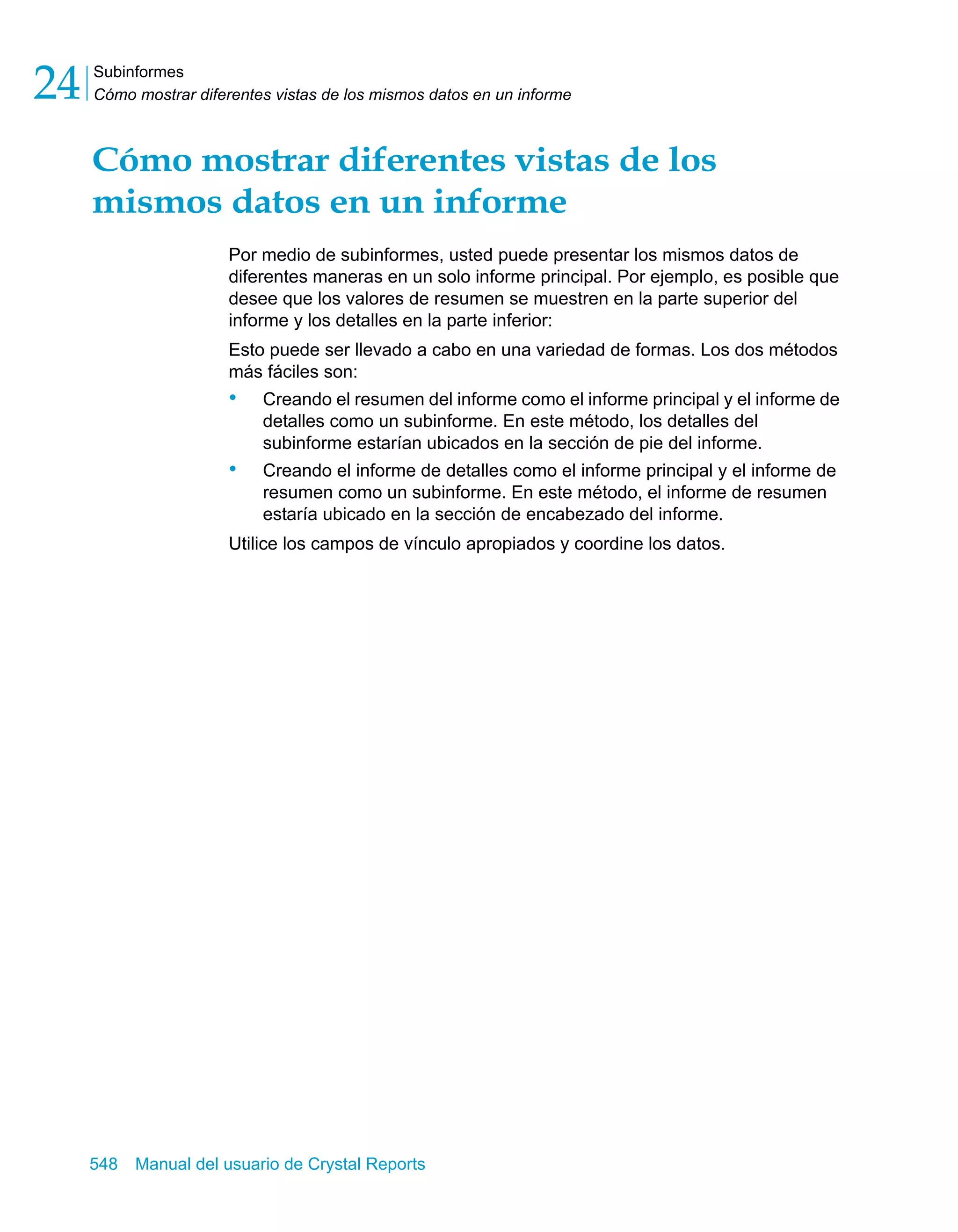 Subinformes 
Cómo mostrar diferentes vistas de los mismos datos en un informe 24 
Cómo mostrar diferentes vistas de los 
mismos datos en un informe 
Por medio de subinformes, usted puede presentar los mismos datos de 
diferentes maneras en un solo informe principal. Por ejemplo, es posible que 
desee que los valores de resumen se muestren en la parte superior del 
informe y los detalles en la parte inferior: 
Esto puede ser llevado a cabo en una variedad de formas. Los dos métodos 
más fáciles son: 
• Creando el resumen del informe como el informe principal y el informe de 
detalles como un subinforme. En este método, los detalles del 
subinforme estarían ubicados en la sección de pie del informe. 
• Creando el informe de detalles como el informe principal y el informe de 
resumen como un subinforme. En este método, el informe de resumen 
estaría ubicado en la sección de encabezado del informe. 
Utilice los campos de vínculo apropiados y coordine los datos. 
548 Manual del usuario de Crystal Reports 
 