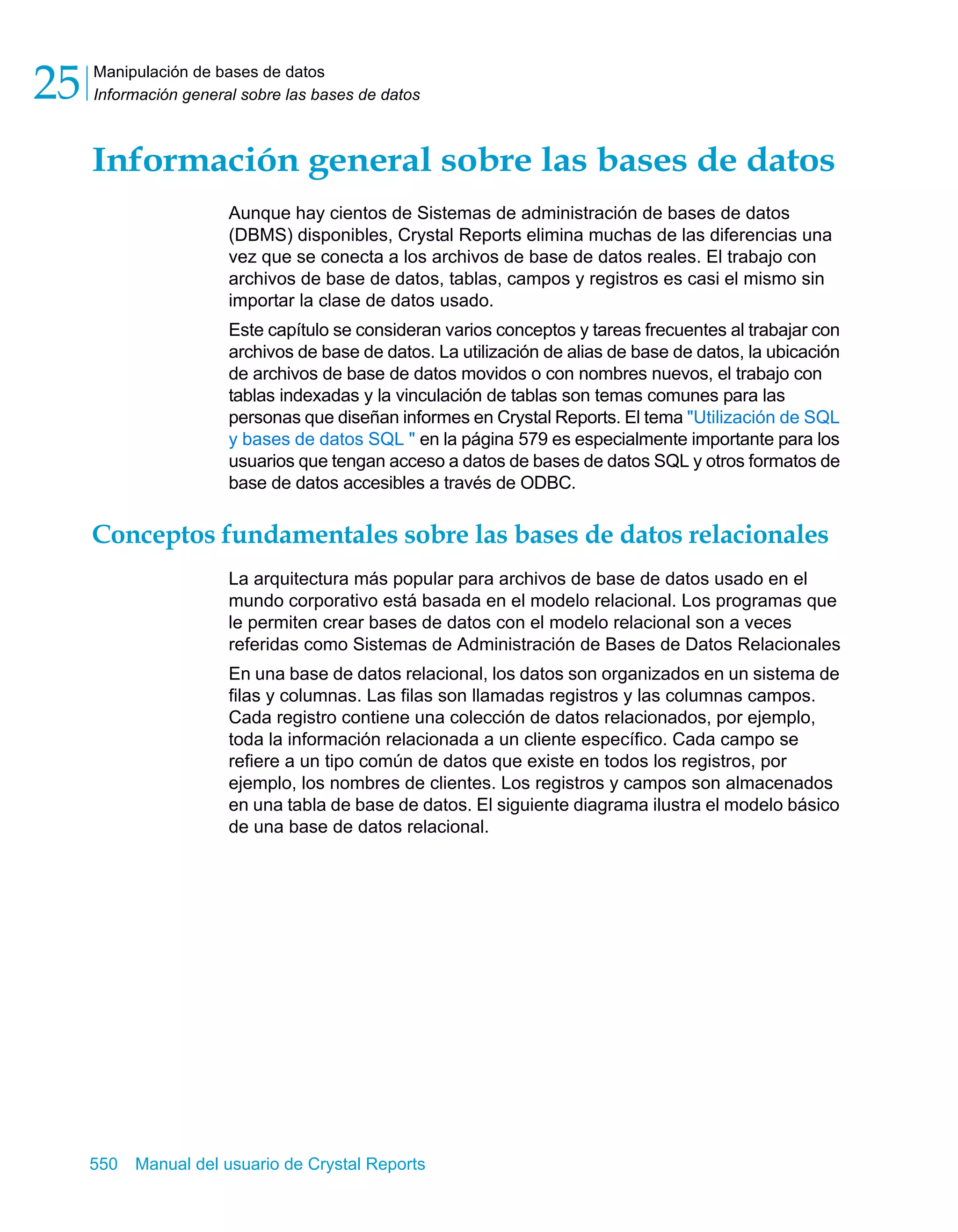 Manipulación de bases de datos 
Información general sobre las bases de datos 25 
Información general sobre las bases de datos 
Aunque hay cientos de Sistemas de administración de bases de datos 
(DBMS) disponibles, Crystal Reports elimina muchas de las diferencias una 
vez que se conecta a los archivos de base de datos reales. El trabajo con 
archivos de base de datos, tablas, campos y registros es casi el mismo sin 
importar la clase de datos usado. 
Este capítulo se consideran varios conceptos y tareas frecuentes al trabajar con 
archivos de base de datos. La utilización de alias de base de datos, la ubicación 
de archivos de base de datos movidos o con nombres nuevos, el trabajo con 
tablas indexadas y la vinculación de tablas son temas comunes para las 
personas que diseñan informes en Crystal Reports. El tema "Utilización de SQL 
y bases de datos SQL " en la página 579 es especialmente importante para los 
usuarios que tengan acceso a datos de bases de datos SQL y otros formatos de 
base de datos accesibles a través de ODBC. 
Conceptos fundamentales sobre las bases de datos relacionales 
La arquitectura más popular para archivos de base de datos usado en el 
mundo corporativo está basada en el modelo relacional. Los programas que 
le permiten crear bases de datos con el modelo relacional son a veces 
referidas como Sistemas de Administración de Bases de Datos Relacionales 
En una base de datos relacional, los datos son organizados en un sistema de 
filas y columnas. Las filas son llamadas registros y las columnas campos. 
Cada registro contiene una colección de datos relacionados, por ejemplo, 
toda la información relacionada a un cliente específico. Cada campo se 
refiere a un tipo común de datos que existe en todos los registros, por 
ejemplo, los nombres de clientes. Los registros y campos son almacenados 
en una tabla de base de datos. El siguiente diagrama ilustra el modelo básico 
de una base de datos relacional. 
550 Manual del usuario de Crystal Reports 
 
