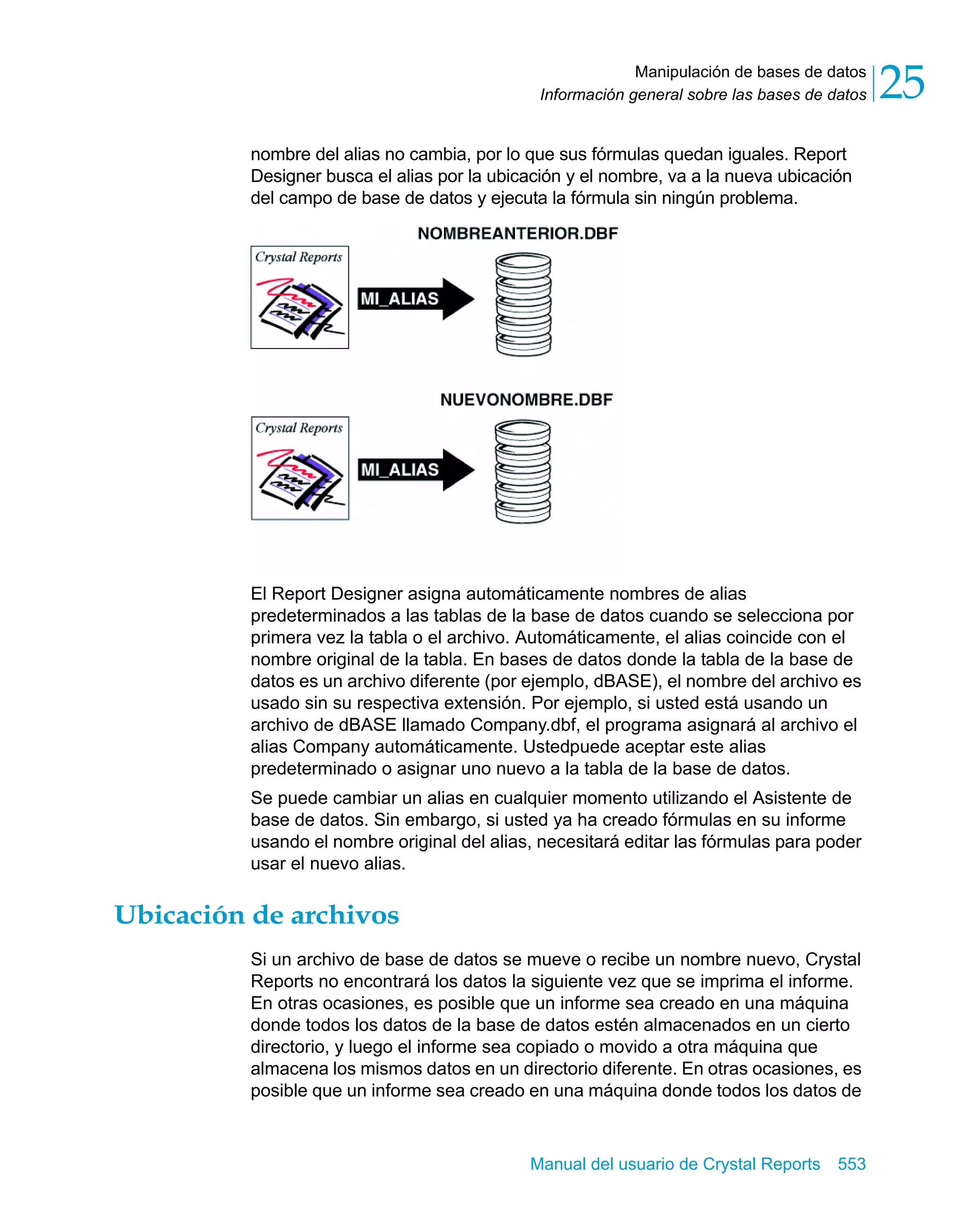 Manipulación de bases de datos 
25 
Información general sobre las bases de datos nombre del alias no cambia, por lo que sus fórmulas quedan iguales. Report 
Designer busca el alias por la ubicación y el nombre, va a la nueva ubicación 
del campo de base de datos y ejecuta la fórmula sin ningún problema. 
El Report Designer asigna automáticamente nombres de alias 
predeterminados a las tablas de la base de datos cuando se selecciona por 
primera vez la tabla o el archivo. Automáticamente, el alias coincide con el 
nombre original de la tabla. En bases de datos donde la tabla de la base de 
datos es un archivo diferente (por ejemplo, dBASE), el nombre del archivo es 
usado sin su respectiva extensión. Por ejemplo, si usted está usando un 
archivo de dBASE llamado Company.dbf, el programa asignará al archivo el 
alias Company automáticamente. Ustedpuede aceptar este alias 
predeterminado o asignar uno nuevo a la tabla de la base de datos. 
Se puede cambiar un alias en cualquier momento utilizando el Asistente de 
base de datos. Sin embargo, si usted ya ha creado fórmulas en su informe 
usando el nombre original del alias, necesitará editar las fórmulas para poder 
usar el nuevo alias. 
Manual del usuario de Crystal Reports 553 
Ubicación de archivos 
Si un archivo de base de datos se mueve o recibe un nombre nuevo, Crystal 
Reports no encontrará los datos la siguiente vez que se imprima el informe. 
En otras ocasiones, es posible que un informe sea creado en una máquina 
donde todos los datos de la base de datos estén almacenados en un cierto 
directorio, y luego el informe sea copiado o movido a otra máquina que 
almacena los mismos datos en un directorio diferente. En otras ocasiones, es 
posible que un informe sea creado en una máquina donde todos los datos de 
 
