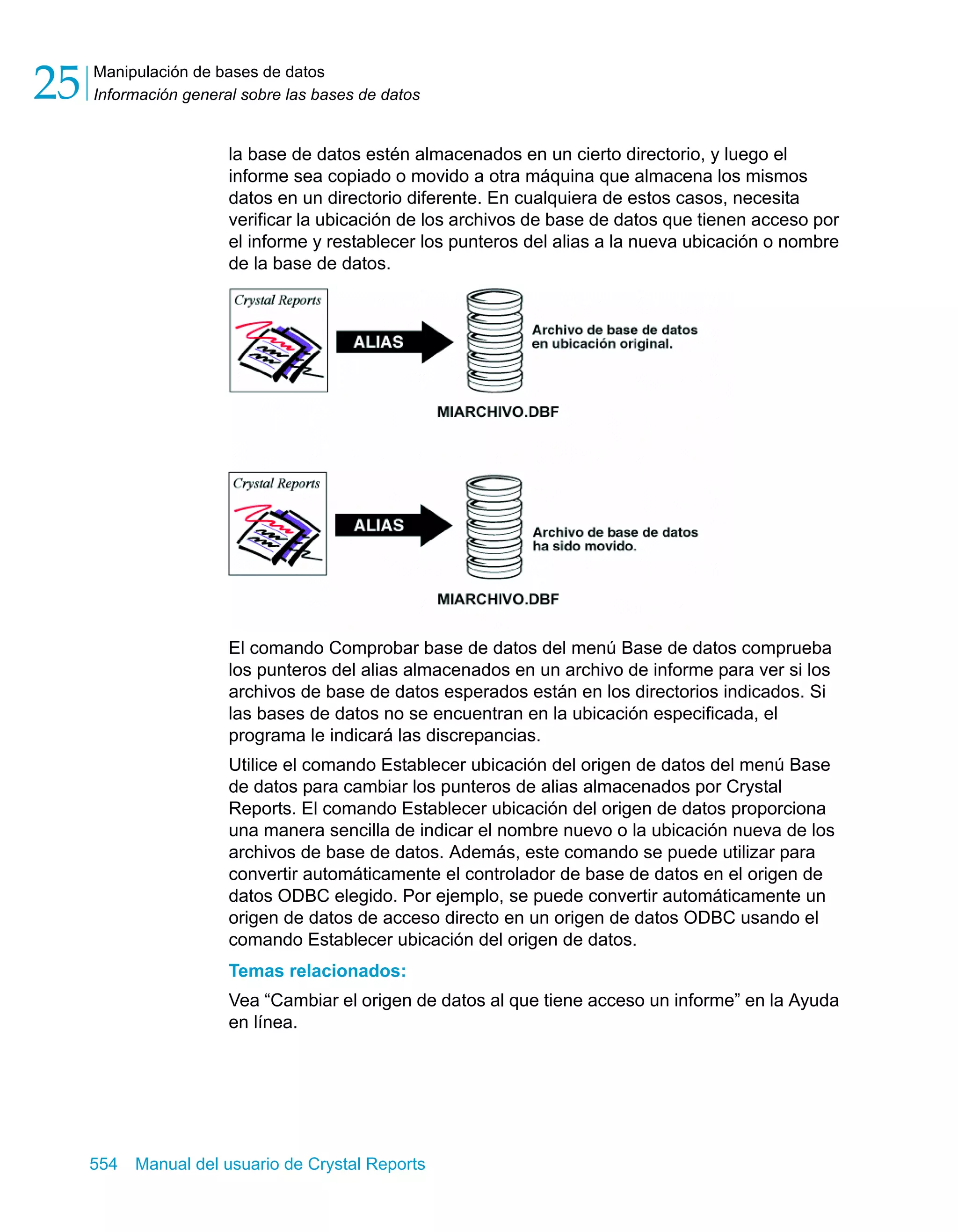 Manipulación de bases de datos 
Información general sobre las bases de datos 25 
la base de datos estén almacenados en un cierto directorio, y luego el 
informe sea copiado o movido a otra máquina que almacena los mismos 
datos en un directorio diferente. En cualquiera de estos casos, necesita 
verificar la ubicación de los archivos de base de datos que tienen acceso por 
el informe y restablecer los punteros del alias a la nueva ubicación o nombre 
de la base de datos. 
El comando Comprobar base de datos del menú Base de datos comprueba 
los punteros del alias almacenados en un archivo de informe para ver si los 
archivos de base de datos esperados están en los directorios indicados. Si 
las bases de datos no se encuentran en la ubicación especificada, el 
programa le indicará las discrepancias. 
Utilice el comando Establecer ubicación del origen de datos del menú Base 
de datos para cambiar los punteros de alias almacenados por Crystal 
Reports. El comando Establecer ubicación del origen de datos proporciona 
una manera sencilla de indicar el nombre nuevo o la ubicación nueva de los 
archivos de base de datos. Además, este comando se puede utilizar para 
convertir automáticamente el controlador de base de datos en el origen de 
datos ODBC elegido. Por ejemplo, se puede convertir automáticamente un 
origen de datos de acceso directo en un origen de datos ODBC usando el 
comando Establecer ubicación del origen de datos. 
Temas relacionados: 
Vea “Cambiar el origen de datos al que tiene acceso un informe” en la Ayuda 
en línea. 
554 Manual del usuario de Crystal Reports 
 