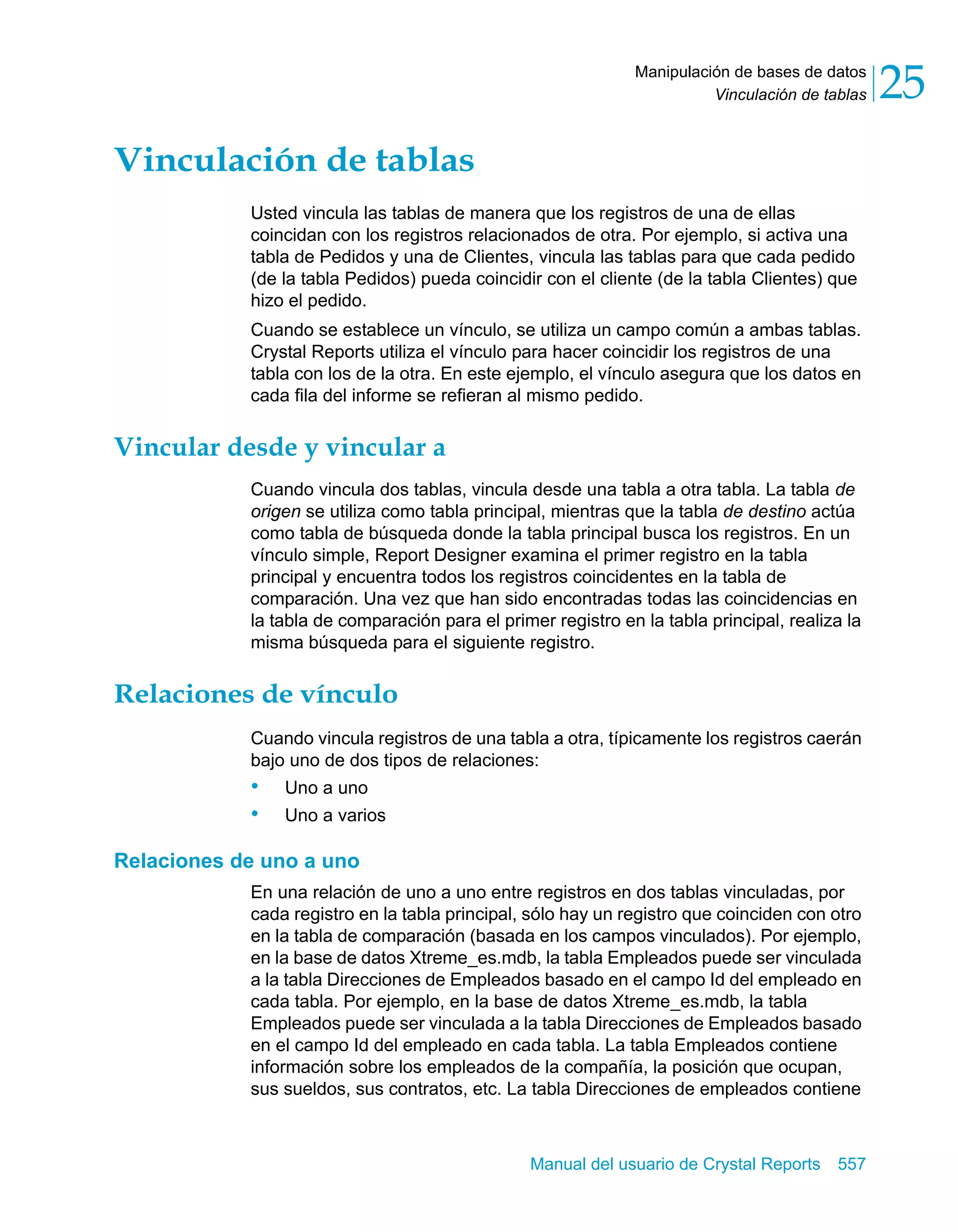 Vinculación de tablas 25 
Manipulación de bases de datos 
Manual del usuario de Crystal Reports 557 
Vinculación de tablas 
Usted vincula las tablas de manera que los registros de una de ellas 
coincidan con los registros relacionados de otra. Por ejemplo, si activa una 
tabla de Pedidos y una de Clientes, vincula las tablas para que cada pedido 
(de la tabla Pedidos) pueda coincidir con el cliente (de la tabla Clientes) que 
hizo el pedido. 
Cuando se establece un vínculo, se utiliza un campo común a ambas tablas. 
Crystal Reports utiliza el vínculo para hacer coincidir los registros de una 
tabla con los de la otra. En este ejemplo, el vínculo asegura que los datos en 
cada fila del informe se refieran al mismo pedido. 
Vincular desde y vincular a 
Cuando vincula dos tablas, vincula desde una tabla a otra tabla. La tabla de 
origen se utiliza como tabla principal, mientras que la tabla de destino actúa 
como tabla de búsqueda donde la tabla principal busca los registros. En un 
vínculo simple, Report Designer examina el primer registro en la tabla 
principal y encuentra todos los registros coincidentes en la tabla de 
comparación. Una vez que han sido encontradas todas las coincidencias en 
la tabla de comparación para el primer registro en la tabla principal, realiza la 
misma búsqueda para el siguiente registro. 
Relaciones de vínculo 
Cuando vincula registros de una tabla a otra, típicamente los registros caerán 
bajo uno de dos tipos de relaciones: 
• Uno a uno 
• Uno a varios 
Relaciones de uno a uno 
En una relación de uno a uno entre registros en dos tablas vinculadas, por 
cada registro en la tabla principal, sólo hay un registro que coinciden con otro 
en la tabla de comparación (basada en los campos vinculados). Por ejemplo, 
en la base de datos Xtreme_es.mdb, la tabla Empleados puede ser vinculada 
a la tabla Direcciones de Empleados basado en el campo Id del empleado en 
cada tabla. Por ejemplo, en la base de datos Xtreme_es.mdb, la tabla 
Empleados puede ser vinculada a la tabla Direcciones de Empleados basado 
en el campo Id del empleado en cada tabla. La tabla Empleados contiene 
información sobre los empleados de la compañía, la posición que ocupan, 
sus sueldos, sus contratos, etc. La tabla Direcciones de empleados contiene 
 