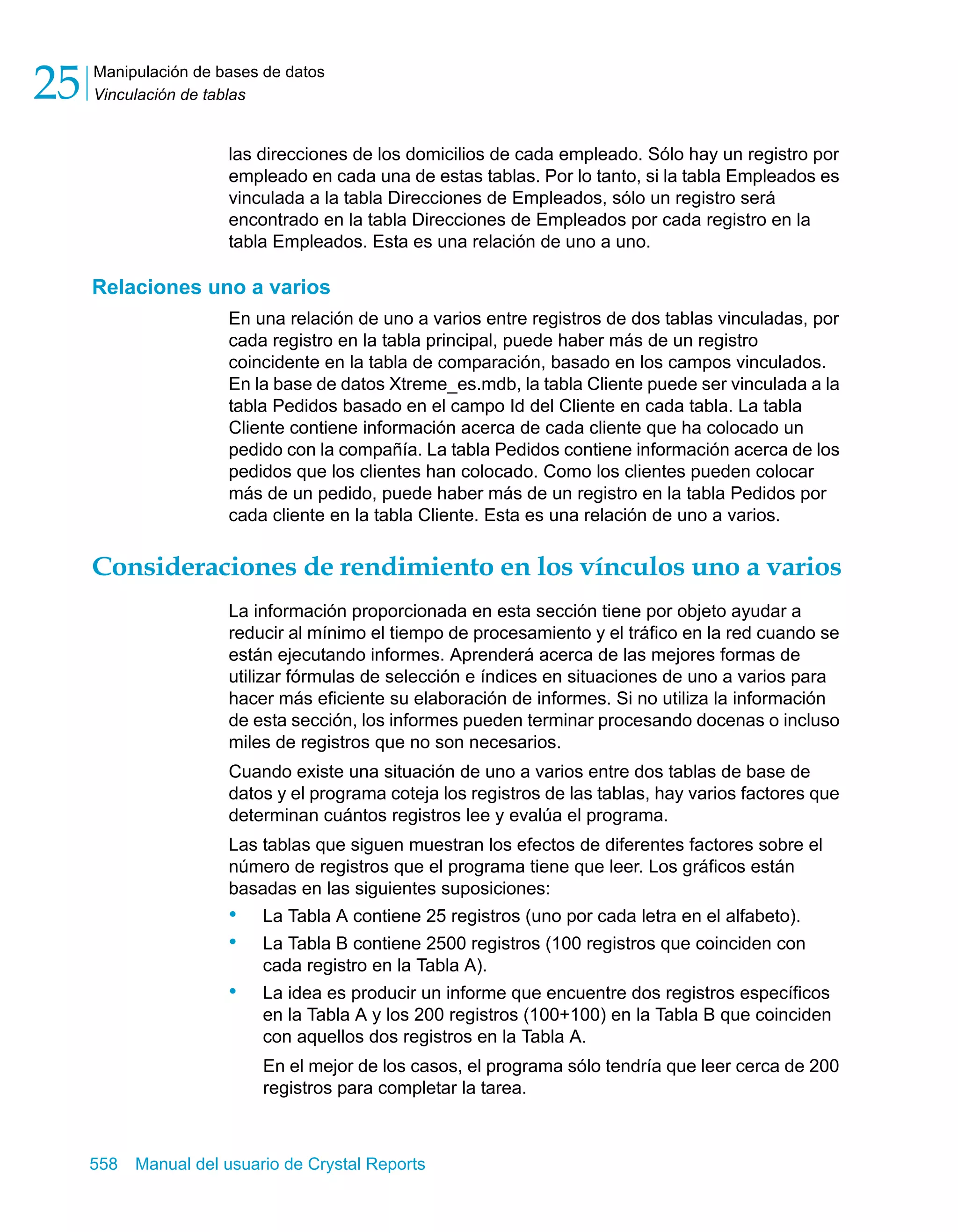 Manipulación de bases de datos 
Vinculación de tablas 25 
las direcciones de los domicilios de cada empleado. Sólo hay un registro por 
empleado en cada una de estas tablas. Por lo tanto, si la tabla Empleados es 
vinculada a la tabla Direcciones de Empleados, sólo un registro será 
encontrado en la tabla Direcciones de Empleados por cada registro en la 
tabla Empleados. Esta es una relación de uno a uno. 
Relaciones uno a varios 
En una relación de uno a varios entre registros de dos tablas vinculadas, por 
cada registro en la tabla principal, puede haber más de un registro 
coincidente en la tabla de comparación, basado en los campos vinculados. 
En la base de datos Xtreme_es.mdb, la tabla Cliente puede ser vinculada a la 
tabla Pedidos basado en el campo Id del Cliente en cada tabla. La tabla 
Cliente contiene información acerca de cada cliente que ha colocado un 
pedido con la compañía. La tabla Pedidos contiene información acerca de los 
pedidos que los clientes han colocado. Como los clientes pueden colocar 
más de un pedido, puede haber más de un registro en la tabla Pedidos por 
cada cliente en la tabla Cliente. Esta es una relación de uno a varios. 
Consideraciones de rendimiento en los vínculos uno a varios 
La información proporcionada en esta sección tiene por objeto ayudar a 
reducir al mínimo el tiempo de procesamiento y el tráfico en la red cuando se 
están ejecutando informes. Aprenderá acerca de las mejores formas de 
utilizar fórmulas de selección e índices en situaciones de uno a varios para 
hacer más eficiente su elaboración de informes. Si no utiliza la información 
de esta sección, los informes pueden terminar procesando docenas o incluso 
miles de registros que no son necesarios. 
Cuando existe una situación de uno a varios entre dos tablas de base de 
datos y el programa coteja los registros de las tablas, hay varios factores que 
determinan cuántos registros lee y evalúa el programa. 
Las tablas que siguen muestran los efectos de diferentes factores sobre el 
número de registros que el programa tiene que leer. Los gráficos están 
basadas en las siguientes suposiciones: 
• La Tabla A contiene 25 registros (uno por cada letra en el alfabeto). 
• La Tabla B contiene 2500 registros (100 registros que coinciden con 
cada registro en la Tabla A). 
• La idea es producir un informe que encuentre dos registros específicos 
en la Tabla A y los 200 registros (100+100) en la Tabla B que coinciden 
con aquellos dos registros en la Tabla A. 
En el mejor de los casos, el programa sólo tendría que leer cerca de 200 
registros para completar la tarea. 
558 Manual del usuario de Crystal Reports 
 