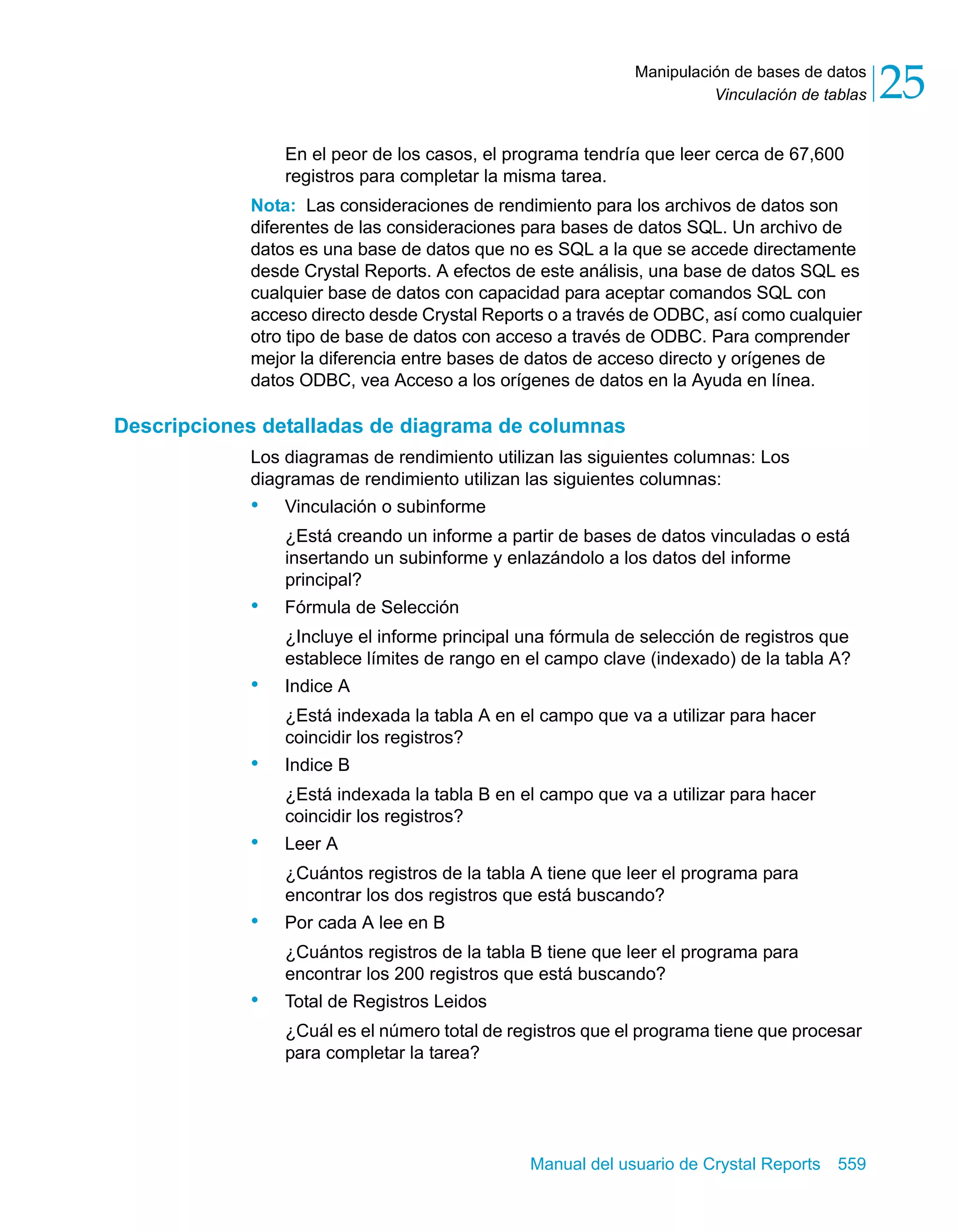 Vinculación de tablas 25 
Manipulación de bases de datos 
En el peor de los casos, el programa tendría que leer cerca de 67,600 
registros para completar la misma tarea. 
Nota: Las consideraciones de rendimiento para los archivos de datos son 
diferentes de las consideraciones para bases de datos SQL. Un archivo de 
datos es una base de datos que no es SQL a la que se accede directamente 
desde Crystal Reports. A efectos de este análisis, una base de datos SQL es 
cualquier base de datos con capacidad para aceptar comandos SQL con 
acceso directo desde Crystal Reports o a través de ODBC, así como cualquier 
otro tipo de base de datos con acceso a través de ODBC. Para comprender 
mejor la diferencia entre bases de datos de acceso directo y orígenes de 
datos ODBC, vea Acceso a los orígenes de datos en la Ayuda en línea. 
Descripciones detalladas de diagrama de columnas 
Los diagramas de rendimiento utilizan las siguientes columnas: Los 
diagramas de rendimiento utilizan las siguientes columnas: 
• Vinculación o subinforme 
¿Está creando un informe a partir de bases de datos vinculadas o está 
insertando un subinforme y enlazándolo a los datos del informe 
principal? 
Manual del usuario de Crystal Reports 559 
• Fórmula de Selección 
¿Incluye el informe principal una fórmula de selección de registros que 
establece límites de rango en el campo clave (indexado) de la tabla A? 
• Indice A 
¿Está indexada la tabla A en el campo que va a utilizar para hacer 
coincidir los registros? 
• Indice B 
¿Está indexada la tabla B en el campo que va a utilizar para hacer 
coincidir los registros? 
• Leer A 
¿Cuántos registros de la tabla A tiene que leer el programa para 
encontrar los dos registros que está buscando? 
• Por cada A lee en B 
¿Cuántos registros de la tabla B tiene que leer el programa para 
encontrar los 200 registros que está buscando? 
• Total de Registros Leidos 
¿Cuál es el número total de registros que el programa tiene que procesar 
para completar la tarea? 
 