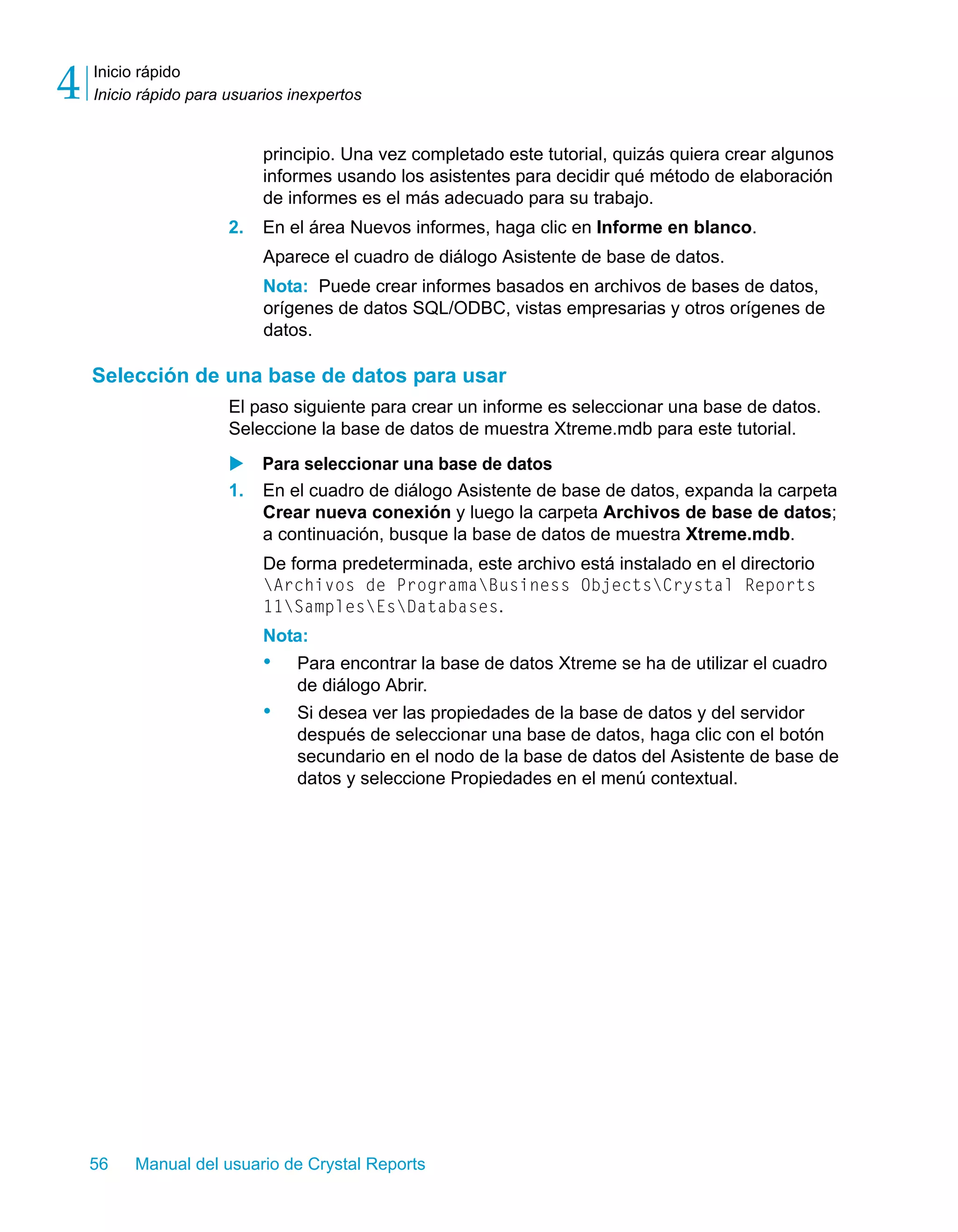 Inicio rápido 
Inicio rápido para usuarios inexpertos 4 
principio. Una vez completado este tutorial, quizás quiera crear algunos 
informes usando los asistentes para decidir qué método de elaboración 
de informes es el más adecuado para su trabajo. 
2. En el área Nuevos informes, haga clic en Informe en blanco. 
Aparece el cuadro de diálogo Asistente de base de datos. 
Nota: Puede crear informes basados en archivos de bases de datos, 
orígenes de datos SQL/ODBC, vistas empresarias y otros orígenes de 
datos. 
Selección de una base de datos para usar 
El paso siguiente para crear un informe es seleccionar una base de datos. 
Seleccione la base de datos de muestra Xtreme.mdb para este tutorial. 
X Para seleccionar una base de datos 
1. En el cuadro de diálogo Asistente de base de datos, expanda la carpeta 
Crear nueva conexión y luego la carpeta Archivos de base de datos; 
a continuación, busque la base de datos de muestra Xtreme.mdb. 
De forma predeterminada, este archivo está instalado en el directorio 
Archivos de ProgramaBusiness ObjectsCrystal Reports 
11SamplesEsDatabases. 
Nota: 
• Para encontrar la base de datos Xtreme se ha de utilizar el cuadro 
de diálogo Abrir. 
• Si desea ver las propiedades de la base de datos y del servidor 
después de seleccionar una base de datos, haga clic con el botón 
secundario en el nodo de la base de datos del Asistente de base de 
datos y seleccione Propiedades en el menú contextual. 
56 Manual del usuario de Crystal Reports 
 