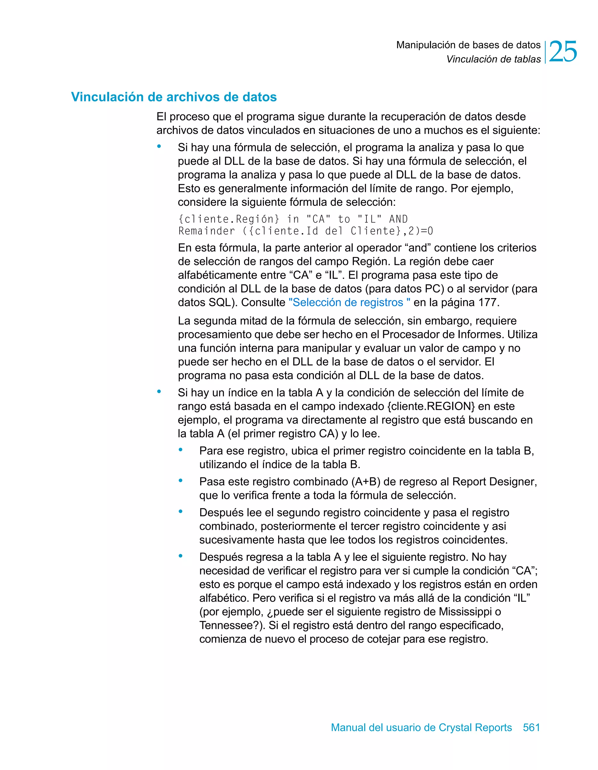 Vinculación de tablas 25 
Manipulación de bases de datos 
Manual del usuario de Crystal Reports 561 
Vinculación de archivos de datos 
El proceso que el programa sigue durante la recuperación de datos desde 
archivos de datos vinculados en situaciones de uno a muchos es el siguiente: 
• Si hay una fórmula de selección, el programa la analiza y pasa lo que 
puede al DLL de la base de datos. Si hay una fórmula de selección, el 
programa la analiza y pasa lo que puede al DLL de la base de datos. 
Esto es generalmente información del límite de rango. Por ejemplo, 
considere la siguiente fórmula de selección: 
{cliente.Región} in "CA" to "IL" AND 
Remainder ({cliente.Id del Cliente},2)=0 
En esta fórmula, la parte anterior al operador “and” contiene los criterios 
de selección de rangos del campo Región. La región debe caer 
alfabéticamente entre “CA” e “IL”. El programa pasa este tipo de 
condición al DLL de la base de datos (para datos PC) o al servidor (para 
datos SQL). Consulte "Selección de registros " en la página 177. 
La segunda mitad de la fórmula de selección, sin embargo, requiere 
procesamiento que debe ser hecho en el Procesador de Informes. Utiliza 
una función interna para manipular y evaluar un valor de campo y no 
puede ser hecho en el DLL de la base de datos o el servidor. El 
programa no pasa esta condición al DLL de la base de datos. 
• Si hay un índice en la tabla A y la condición de selección del límite de 
rango está basada en el campo indexado {cliente.REGION} en este 
ejemplo, el programa va directamente al registro que está buscando en 
la tabla A (el primer registro CA) y lo lee. 
• Para ese registro, ubica el primer registro coincidente en la tabla B, 
utilizando el índice de la tabla B. 
• Pasa este registro combinado (A+B) de regreso al Report Designer, 
que lo verifica frente a toda la fórmula de selección. 
• Después lee el segundo registro coincidente y pasa el registro 
combinado, posteriormente el tercer registro coincidente y asi 
sucesivamente hasta que lee todos los registros coincidentes. 
• Después regresa a la tabla A y lee el siguiente registro. No hay 
necesidad de verificar el registro para ver si cumple la condición “CA”; 
esto es porque el campo está indexado y los registros están en orden 
alfabético. Pero verifica si el registro va más allá de la condición “IL” 
(por ejemplo, ¿puede ser el siguiente registro de Mississippi o 
Tennessee?). Si el registro está dentro del rango especificado, 
comienza de nuevo el proceso de cotejar para ese registro. 
 