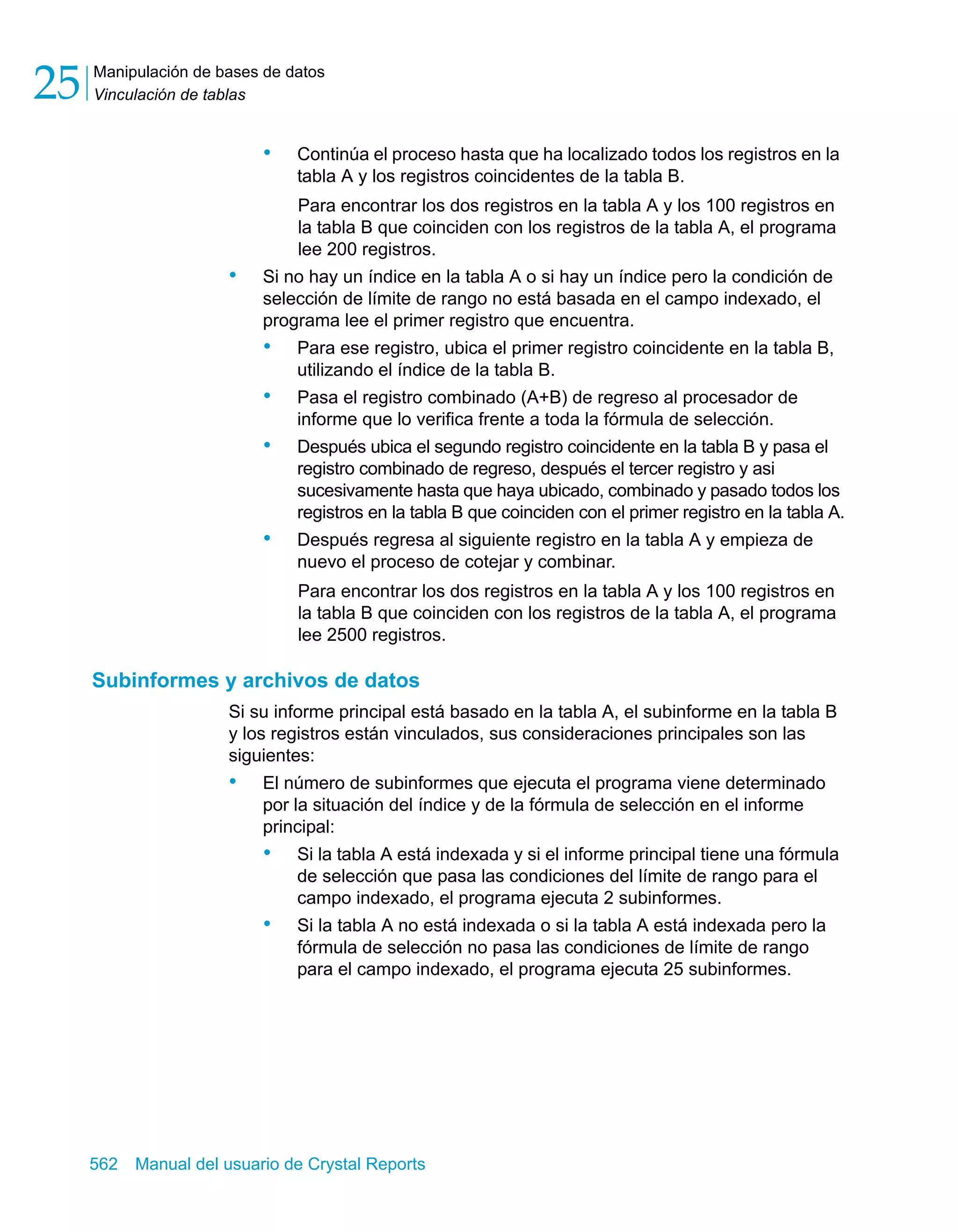 Manipulación de bases de datos 
Vinculación de tablas 25 
• Continúa el proceso hasta que ha localizado todos los registros en la 
tabla A y los registros coincidentes de la tabla B. 
Para encontrar los dos registros en la tabla A y los 100 registros en 
la tabla B que coinciden con los registros de la tabla A, el programa 
lee 200 registros. 
• Si no hay un índice en la tabla A o si hay un índice pero la condición de 
selección de límite de rango no está basada en el campo indexado, el 
programa lee el primer registro que encuentra. 
• Para ese registro, ubica el primer registro coincidente en la tabla B, 
utilizando el índice de la tabla B. 
• Pasa el registro combinado (A+B) de regreso al procesador de 
informe que lo verifica frente a toda la fórmula de selección. 
• Después ubica el segundo registro coincidente en la tabla B y pasa el 
registro combinado de regreso, después el tercer registro y asi 
sucesivamente hasta que haya ubicado, combinado y pasado todos los 
registros en la tabla B que coinciden con el primer registro en la tabla A. 
• Después regresa al siguiente registro en la tabla A y empieza de 
nuevo el proceso de cotejar y combinar. 
Para encontrar los dos registros en la tabla A y los 100 registros en 
la tabla B que coinciden con los registros de la tabla A, el programa 
lee 2500 registros. 
Subinformes y archivos de datos 
Si su informe principal está basado en la tabla A, el subinforme en la tabla B 
y los registros están vinculados, sus consideraciones principales son las 
siguientes: 
• El número de subinformes que ejecuta el programa viene determinado 
por la situación del índice y de la fórmula de selección en el informe 
principal: 
• Si la tabla A está indexada y si el informe principal tiene una fórmula 
de selección que pasa las condiciones del límite de rango para el 
campo indexado, el programa ejecuta 2 subinformes. 
• Si la tabla A no está indexada o si la tabla A está indexada pero la 
fórmula de selección no pasa las condiciones de límite de rango 
para el campo indexado, el programa ejecuta 25 subinformes. 
562 Manual del usuario de Crystal Reports 
 