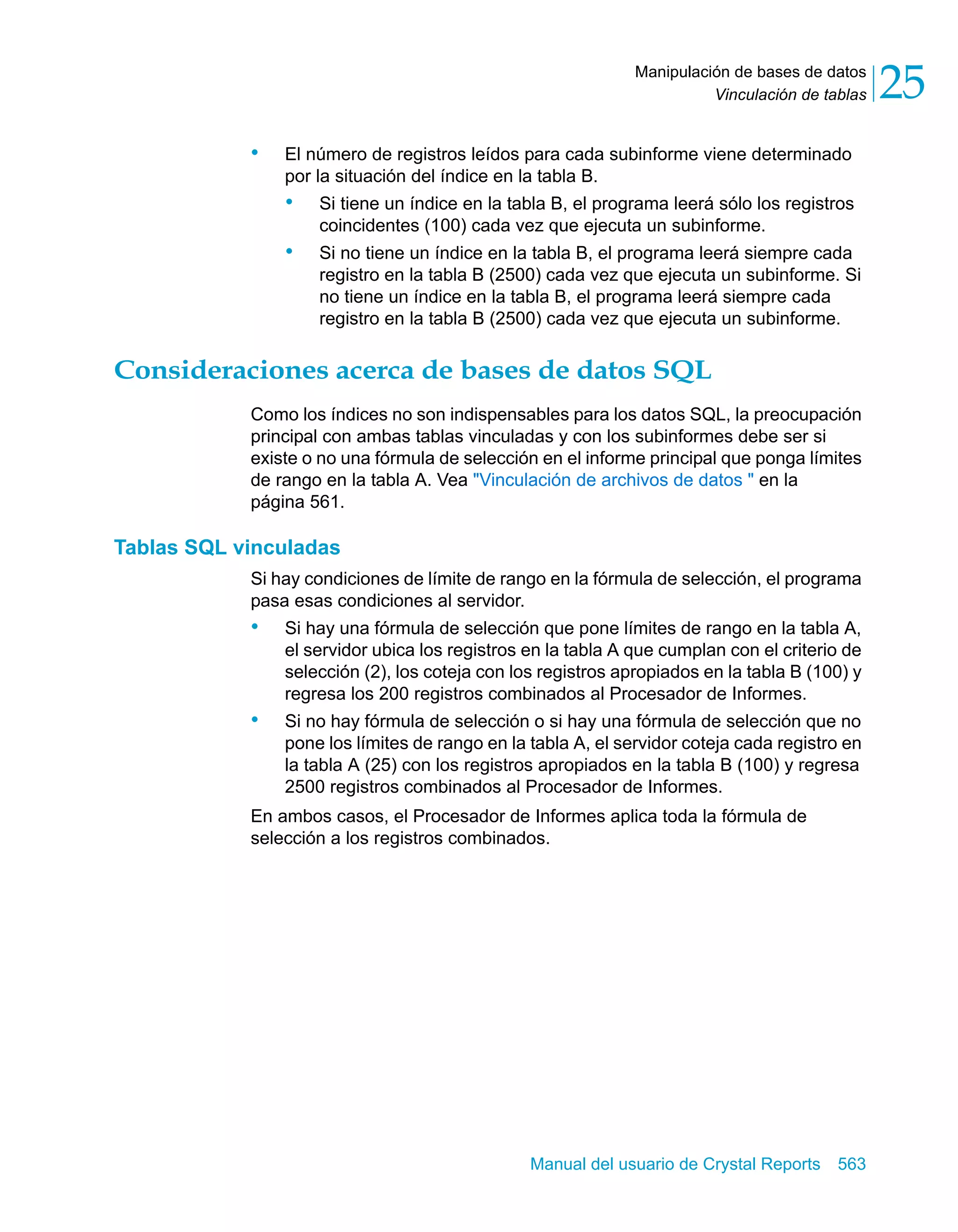 Vinculación de tablas 25 
Manipulación de bases de datos 
• El número de registros leídos para cada subinforme viene determinado 
por la situación del índice en la tabla B. 
• Si tiene un índice en la tabla B, el programa leerá sólo los registros 
coincidentes (100) cada vez que ejecuta un subinforme. 
• Si no tiene un índice en la tabla B, el programa leerá siempre cada 
registro en la tabla B (2500) cada vez que ejecuta un subinforme. Si 
no tiene un índice en la tabla B, el programa leerá siempre cada 
registro en la tabla B (2500) cada vez que ejecuta un subinforme. 
Consideraciones acerca de bases de datos SQL 
Como los índices no son indispensables para los datos SQL, la preocupación 
principal con ambas tablas vinculadas y con los subinformes debe ser si 
existe o no una fórmula de selección en el informe principal que ponga límites 
de rango en la tabla A. Vea "Vinculación de archivos de datos " en la 
página 561. 
Manual del usuario de Crystal Reports 563 
Tablas SQL vinculadas 
Si hay condiciones de límite de rango en la fórmula de selección, el programa 
pasa esas condiciones al servidor. 
• Si hay una fórmula de selección que pone límites de rango en la tabla A, 
el servidor ubica los registros en la tabla A que cumplan con el criterio de 
selección (2), los coteja con los registros apropiados en la tabla B (100) y 
regresa los 200 registros combinados al Procesador de Informes. 
• Si no hay fórmula de selección o si hay una fórmula de selección que no 
pone los límites de rango en la tabla A, el servidor coteja cada registro en 
la tabla A (25) con los registros apropiados en la tabla B (100) y regresa 
2500 registros combinados al Procesador de Informes. 
En ambos casos, el Procesador de Informes aplica toda la fórmula de 
selección a los registros combinados. 
 