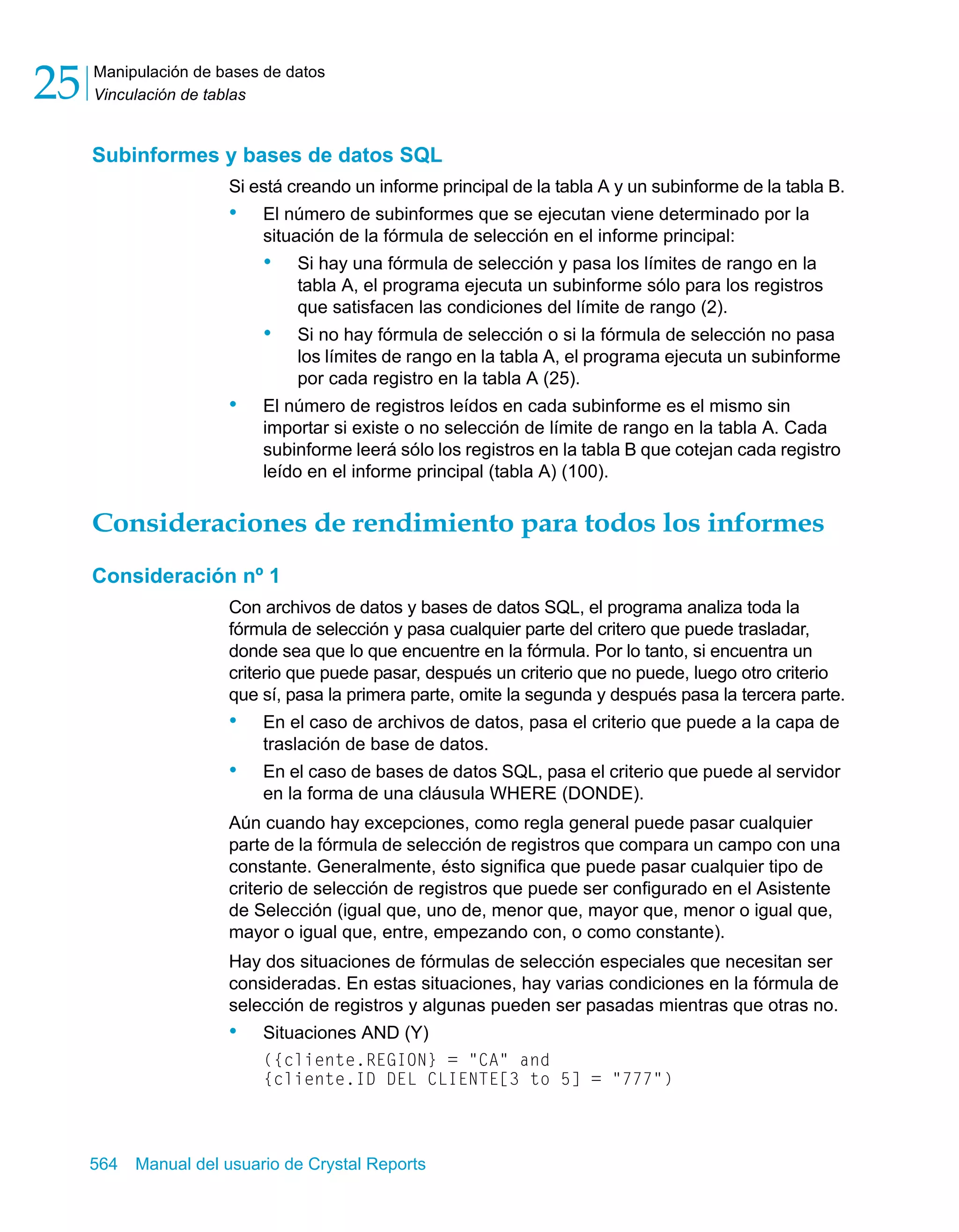 Manipulación de bases de datos 
Vinculación de tablas 25 
Subinformes y bases de datos SQL 
Si está creando un informe principal de la tabla A y un subinforme de la tabla B. 
• El número de subinformes que se ejecutan viene determinado por la 
situación de la fórmula de selección en el informe principal: 
• Si hay una fórmula de selección y pasa los límites de rango en la 
tabla A, el programa ejecuta un subinforme sólo para los registros 
que satisfacen las condiciones del límite de rango (2). 
• Si no hay fórmula de selección o si la fórmula de selección no pasa 
los límites de rango en la tabla A, el programa ejecuta un subinforme 
por cada registro en la tabla A (25). 
• El número de registros leídos en cada subinforme es el mismo sin 
importar si existe o no selección de límite de rango en la tabla A. Cada 
subinforme leerá sólo los registros en la tabla B que cotejan cada registro 
leído en el informe principal (tabla A) (100). 
Consideraciones de rendimiento para todos los informes 
Consideración nº 1 
Con archivos de datos y bases de datos SQL, el programa analiza toda la 
fórmula de selección y pasa cualquier parte del critero que puede trasladar, 
donde sea que lo que encuentre en la fórmula. Por lo tanto, si encuentra un 
criterio que puede pasar, después un criterio que no puede, luego otro criterio 
que sí, pasa la primera parte, omite la segunda y después pasa la tercera parte. 
• En el caso de archivos de datos, pasa el criterio que puede a la capa de 
traslación de base de datos. 
• En el caso de bases de datos SQL, pasa el criterio que puede al servidor 
en la forma de una cláusula WHERE (DONDE). 
Aún cuando hay excepciones, como regla general puede pasar cualquier 
parte de la fórmula de selección de registros que compara un campo con una 
constante. Generalmente, ésto significa que puede pasar cualquier tipo de 
criterio de selección de registros que puede ser configurado en el Asistente 
de Selección (igual que, uno de, menor que, mayor que, menor o igual que, 
mayor o igual que, entre, empezando con, o como constante). 
Hay dos situaciones de fórmulas de selección especiales que necesitan ser 
consideradas. En estas situaciones, hay varias condiciones en la fórmula de 
selección de registros y algunas pueden ser pasadas mientras que otras no. 
• Situaciones AND (Y) 
({cliente.REGION} = "CA" and 
{cliente.ID DEL CLIENTE[3 to 5] = "777") 
564 Manual del usuario de Crystal Reports 
 