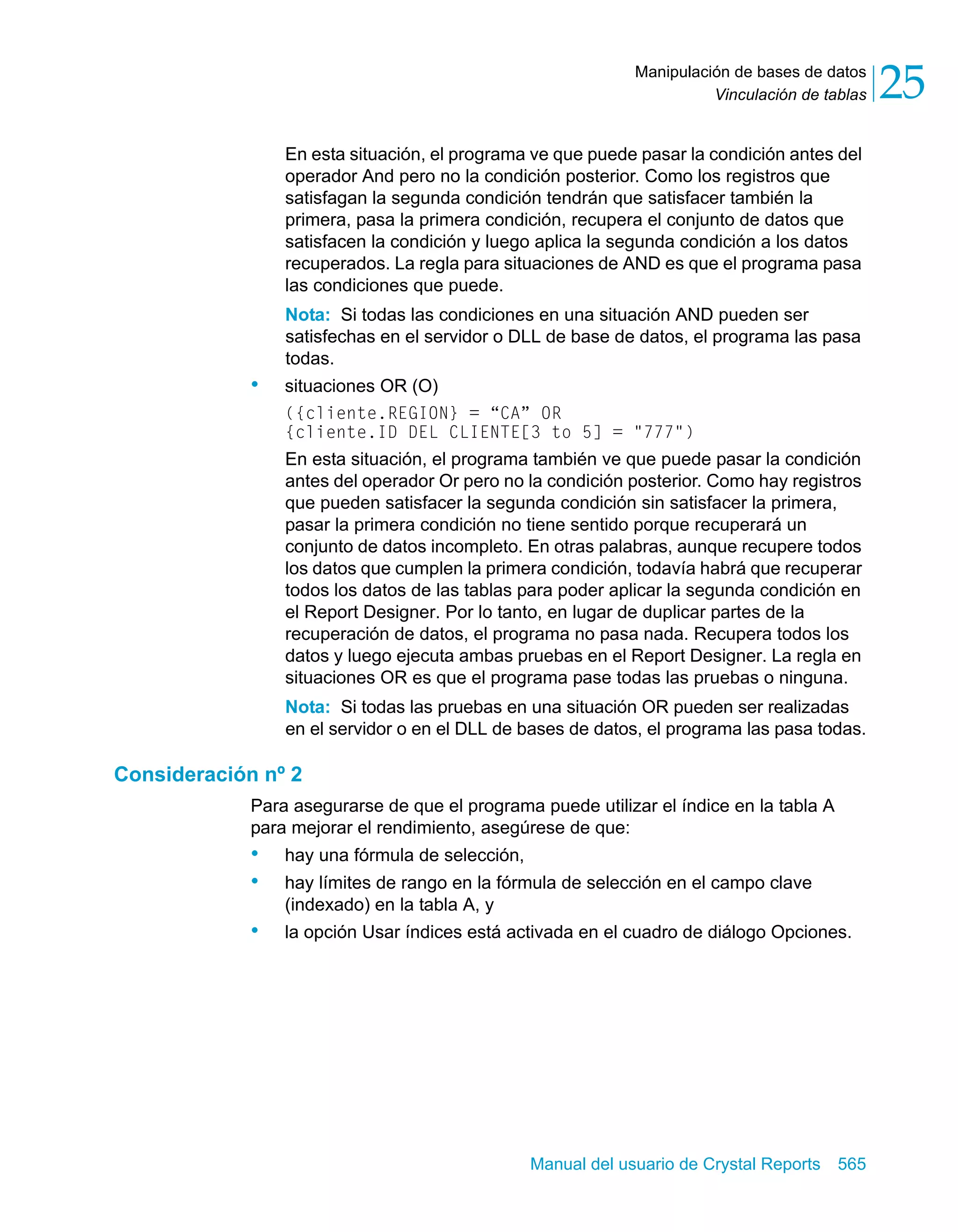 Vinculación de tablas 25 
Manipulación de bases de datos 
En esta situación, el programa ve que puede pasar la condición antes del 
operador And pero no la condición posterior. Como los registros que 
satisfagan la segunda condición tendrán que satisfacer también la 
primera, pasa la primera condición, recupera el conjunto de datos que 
satisfacen la condición y luego aplica la segunda condición a los datos 
recuperados. La regla para situaciones de AND es que el programa pasa 
las condiciones que puede. 
Nota: Si todas las condiciones en una situación AND pueden ser 
satisfechas en el servidor o DLL de base de datos, el programa las pasa 
todas. 
Manual del usuario de Crystal Reports 565 
• situaciones OR (O) 
({cliente.REGION} = “CA” OR 
{cliente.ID DEL CLIENTE[3 to 5] = "777") 
En esta situación, el programa también ve que puede pasar la condición 
antes del operador Or pero no la condición posterior. Como hay registros 
que pueden satisfacer la segunda condición sin satisfacer la primera, 
pasar la primera condición no tiene sentido porque recuperará un 
conjunto de datos incompleto. En otras palabras, aunque recupere todos 
los datos que cumplen la primera condición, todavía habrá que recuperar 
todos los datos de las tablas para poder aplicar la segunda condición en 
el Report Designer. Por lo tanto, en lugar de duplicar partes de la 
recuperación de datos, el programa no pasa nada. Recupera todos los 
datos y luego ejecuta ambas pruebas en el Report Designer. La regla en 
situaciones OR es que el programa pase todas las pruebas o ninguna. 
Nota: Si todas las pruebas en una situación OR pueden ser realizadas 
en el servidor o en el DLL de bases de datos, el programa las pasa todas. 
Consideración nº 2 
Para asegurarse de que el programa puede utilizar el índice en la tabla A 
para mejorar el rendimiento, asegúrese de que: 
• hay una fórmula de selección, 
• hay límites de rango en la fórmula de selección en el campo clave 
(indexado) en la tabla A, y 
• la opción Usar índices está activada en el cuadro de diálogo Opciones. 
 