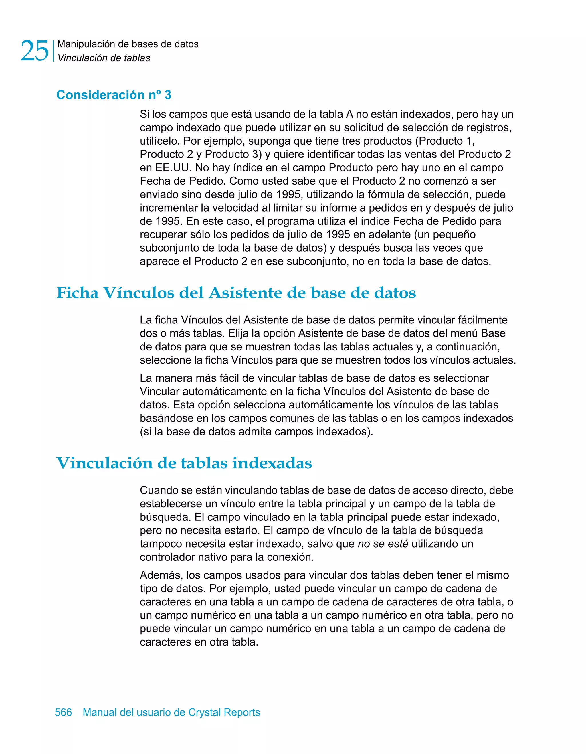 Manipulación de bases de datos 
Vinculación de tablas 25 
Consideración nº 3 
Si los campos que está usando de la tabla A no están indexados, pero hay un 
campo indexado que puede utilizar en su solicitud de selección de registros, 
utilícelo. Por ejemplo, suponga que tiene tres productos (Producto 1, 
Producto 2 y Producto 3) y quiere identificar todas las ventas del Producto 2 
en EE.UU. No hay índice en el campo Producto pero hay uno en el campo 
Fecha de Pedido. Como usted sabe que el Producto 2 no comenzó a ser 
enviado sino desde julio de 1995, utilizando la fórmula de selección, puede 
incrementar la velocidad al limitar su informe a pedidos en y después de julio 
de 1995. En este caso, el programa utiliza el índice Fecha de Pedido para 
recuperar sólo los pedidos de julio de 1995 en adelante (un pequeño 
subconjunto de toda la base de datos) y después busca las veces que 
aparece el Producto 2 en ese subconjunto, no en toda la base de datos. 
Ficha Vínculos del Asistente de base de datos 
La ficha Vínculos del Asistente de base de datos permite vincular fácilmente 
dos o más tablas. Elija la opción Asistente de base de datos del menú Base 
de datos para que se muestren todas las tablas actuales y, a continuación, 
seleccione la ficha Vínculos para que se muestren todos los vínculos actuales. 
La manera más fácil de vincular tablas de base de datos es seleccionar 
Vincular automáticamente en la ficha Vínculos del Asistente de base de 
datos. Esta opción selecciona automáticamente los vínculos de las tablas 
basándose en los campos comunes de las tablas o en los campos indexados 
(si la base de datos admite campos indexados). 
Vinculación de tablas indexadas 
Cuando se están vinculando tablas de base de datos de acceso directo, debe 
establecerse un vínculo entre la tabla principal y un campo de la tabla de 
búsqueda. El campo vinculado en la tabla principal puede estar indexado, 
pero no necesita estarlo. El campo de vínculo de la tabla de búsqueda 
tampoco necesita estar indexado, salvo que no se esté utilizando un 
controlador nativo para la conexión. 
Además, los campos usados para vincular dos tablas deben tener el mismo 
tipo de datos. Por ejemplo, usted puede vincular un campo de cadena de 
caracteres en una tabla a un campo de cadena de caracteres de otra tabla, o 
un campo numérico en una tabla a un campo numérico en otra tabla, pero no 
puede vincular un campo numérico en una tabla a un campo de cadena de 
caracteres en otra tabla. 
566 Manual del usuario de Crystal Reports 
 