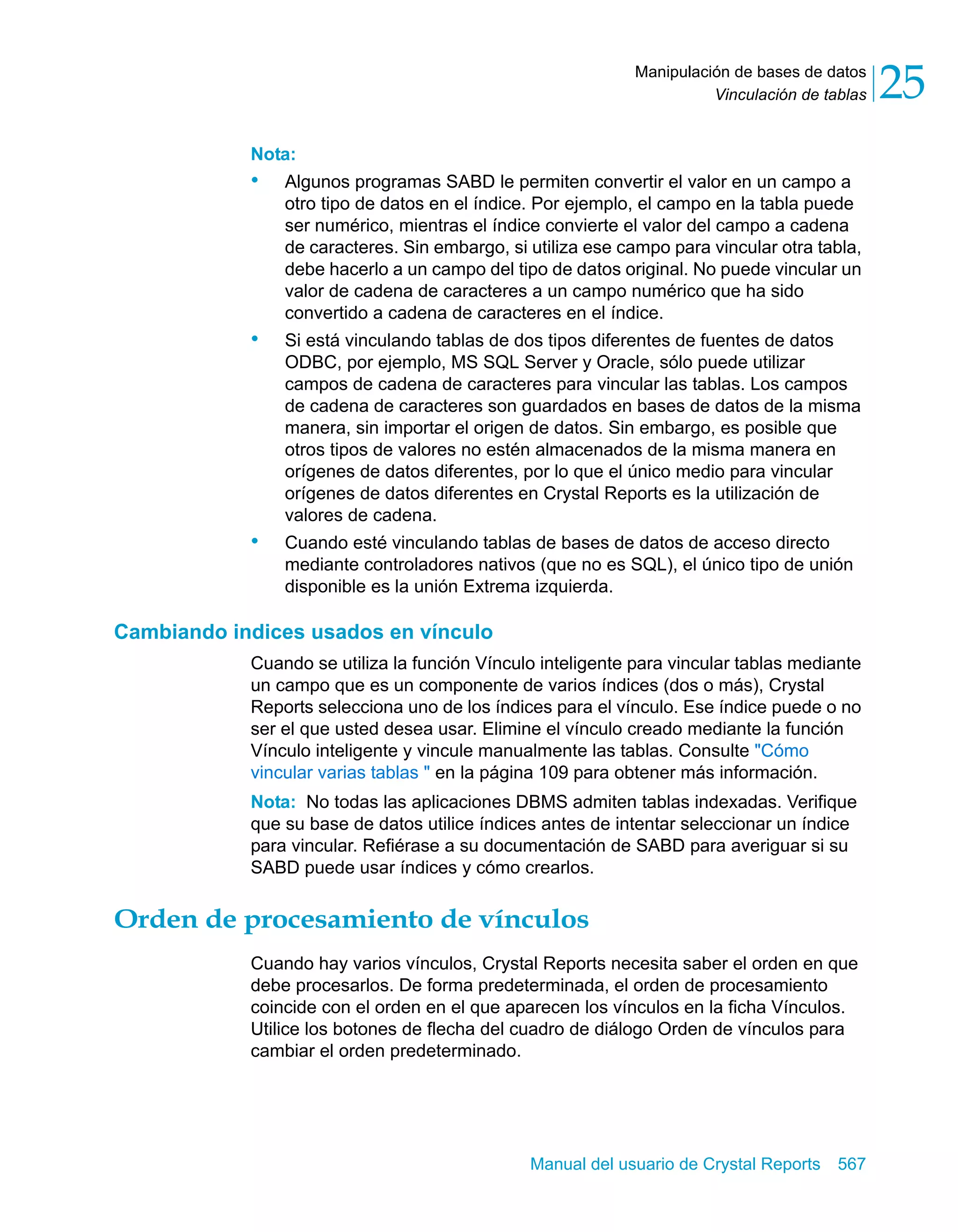 Vinculación de tablas 25 
Manipulación de bases de datos 
Nota: 
• Algunos programas SABD le permiten convertir el valor en un campo a 
otro tipo de datos en el índice. Por ejemplo, el campo en la tabla puede 
ser numérico, mientras el índice convierte el valor del campo a cadena 
de caracteres. Sin embargo, si utiliza ese campo para vincular otra tabla, 
debe hacerlo a un campo del tipo de datos original. No puede vincular un 
valor de cadena de caracteres a un campo numérico que ha sido 
convertido a cadena de caracteres en el índice. 
• Si está vinculando tablas de dos tipos diferentes de fuentes de datos 
ODBC, por ejemplo, MS SQL Server y Oracle, sólo puede utilizar 
campos de cadena de caracteres para vincular las tablas. Los campos 
de cadena de caracteres son guardados en bases de datos de la misma 
manera, sin importar el origen de datos. Sin embargo, es posible que 
otros tipos de valores no estén almacenados de la misma manera en 
orígenes de datos diferentes, por lo que el único medio para vincular 
orígenes de datos diferentes en Crystal Reports es la utilización de 
valores de cadena. 
• Cuando esté vinculando tablas de bases de datos de acceso directo 
mediante controladores nativos (que no es SQL), el único tipo de unión 
disponible es la unión Extrema izquierda. 
Manual del usuario de Crystal Reports 567 
Cambiando indices usados en vínculo 
Cuando se utiliza la función Vínculo inteligente para vincular tablas mediante 
un campo que es un componente de varios índices (dos o más), Crystal 
Reports selecciona uno de los índices para el vínculo. Ese índice puede o no 
ser el que usted desea usar. Elimine el vínculo creado mediante la función 
Vínculo inteligente y vincule manualmente las tablas. Consulte "Cómo 
vincular varias tablas " en la página 109 para obtener más información. 
Nota: No todas las aplicaciones DBMS admiten tablas indexadas. Verifique 
que su base de datos utilice índices antes de intentar seleccionar un índice 
para vincular. Refiérase a su documentación de SABD para averiguar si su 
SABD puede usar índices y cómo crearlos. 
Orden de procesamiento de vínculos 
Cuando hay varios vínculos, Crystal Reports necesita saber el orden en que 
debe procesarlos. De forma predeterminada, el orden de procesamiento 
coincide con el orden en el que aparecen los vínculos en la ficha Vínculos. 
Utilice los botones de flecha del cuadro de diálogo Orden de vínculos para 
cambiar el orden predeterminado. 
 