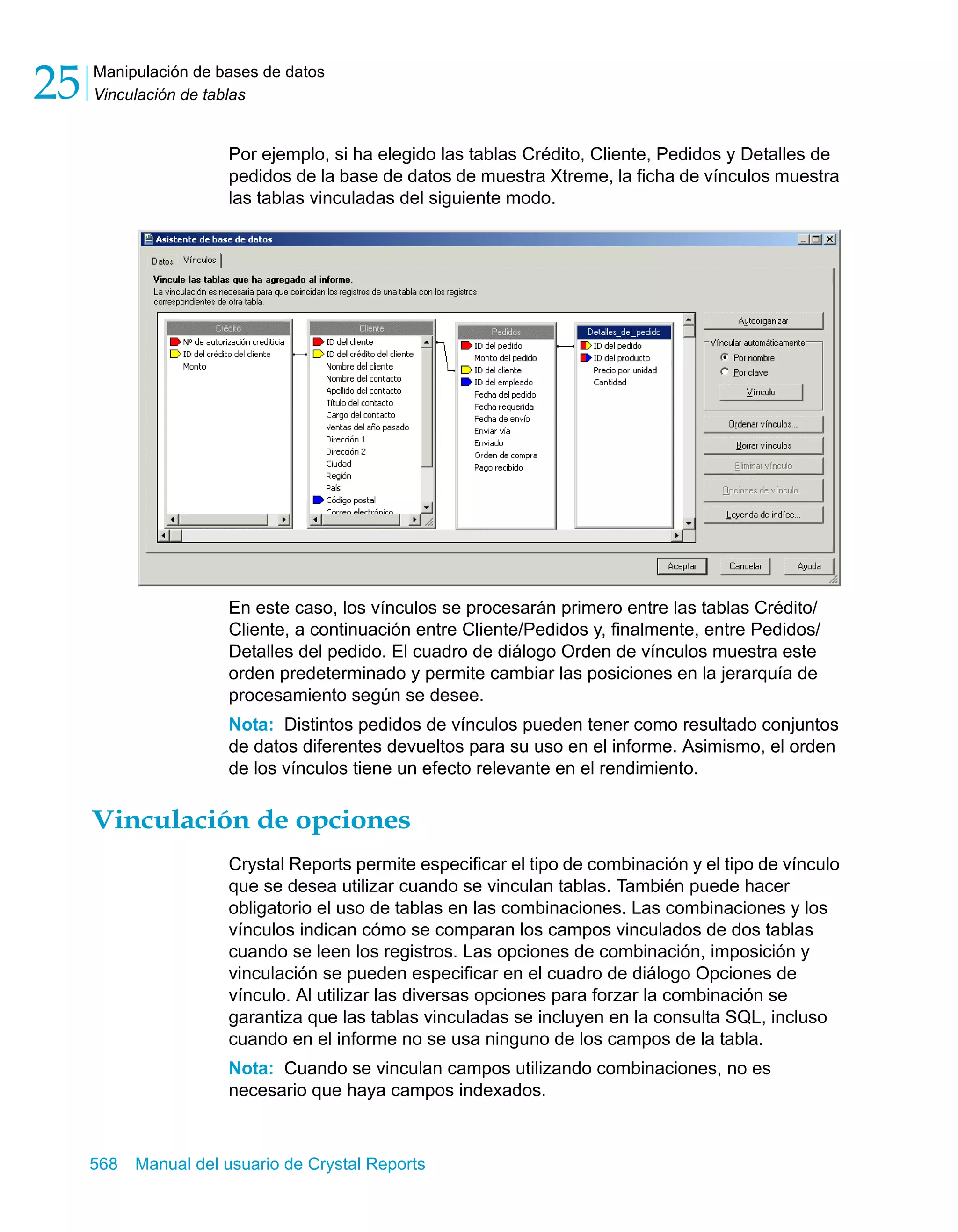 Manipulación de bases de datos 
Vinculación de tablas 25 
Por ejemplo, si ha elegido las tablas Crédito, Cliente, Pedidos y Detalles de 
pedidos de la base de datos de muestra Xtreme, la ficha de vínculos muestra 
las tablas vinculadas del siguiente modo. 
En este caso, los vínculos se procesarán primero entre las tablas Crédito/ 
Cliente, a continuación entre Cliente/Pedidos y, finalmente, entre Pedidos/ 
Detalles del pedido. El cuadro de diálogo Orden de vínculos muestra este 
orden predeterminado y permite cambiar las posiciones en la jerarquía de 
procesamiento según se desee. 
Nota: Distintos pedidos de vínculos pueden tener como resultado conjuntos 
de datos diferentes devueltos para su uso en el informe. Asimismo, el orden 
de los vínculos tiene un efecto relevante en el rendimiento. 
Vinculación de opciones 
Crystal Reports permite especificar el tipo de combinación y el tipo de vínculo 
que se desea utilizar cuando se vinculan tablas. También puede hacer 
obligatorio el uso de tablas en las combinaciones. Las combinaciones y los 
vínculos indican cómo se comparan los campos vinculados de dos tablas 
cuando se leen los registros. Las opciones de combinación, imposición y 
vinculación se pueden especificar en el cuadro de diálogo Opciones de 
vínculo. Al utilizar las diversas opciones para forzar la combinación se 
garantiza que las tablas vinculadas se incluyen en la consulta SQL, incluso 
cuando en el informe no se usa ninguno de los campos de la tabla. 
Nota: Cuando se vinculan campos utilizando combinaciones, no es 
necesario que haya campos indexados. 
568 Manual del usuario de Crystal Reports 
 