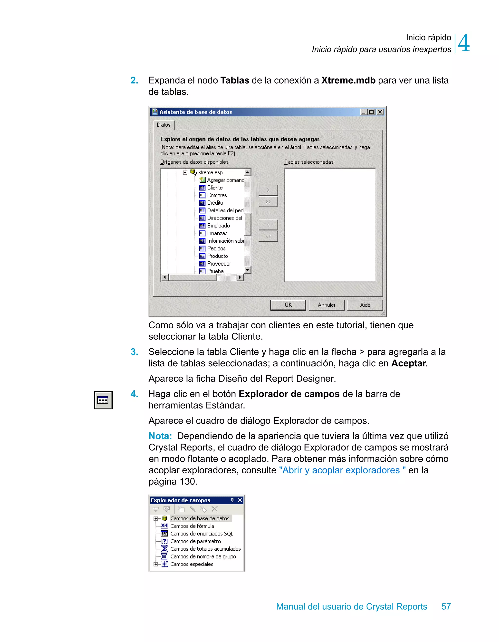 Inicio rápido 
4 
Inicio rápido para usuarios inexpertos 2. Expanda el nodo Tablas de la conexión a Xtreme.mdb para ver una lista 
Manual del usuario de Crystal Reports 57 
de tablas. 
Como sólo va a trabajar con clientes en este tutorial, tienen que 
seleccionar la tabla Cliente. 
3. Seleccione la tabla Cliente y haga clic en la flecha > para agregarla a la 
lista de tablas seleccionadas; a continuación, haga clic en Aceptar. 
Aparece la ficha Diseño del Report Designer. 
4. Haga clic en el botón Explorador de campos de la barra de 
herramientas Estándar. 
Aparece el cuadro de diálogo Explorador de campos. 
Nota: Dependiendo de la apariencia que tuviera la última vez que utilizó 
Crystal Reports, el cuadro de diálogo Explorador de campos se mostrará 
en modo flotante o acoplado. Para obtener más información sobre cómo 
acoplar exploradores, consulte "Abrir y acoplar exploradores " en la 
página 130. 
 