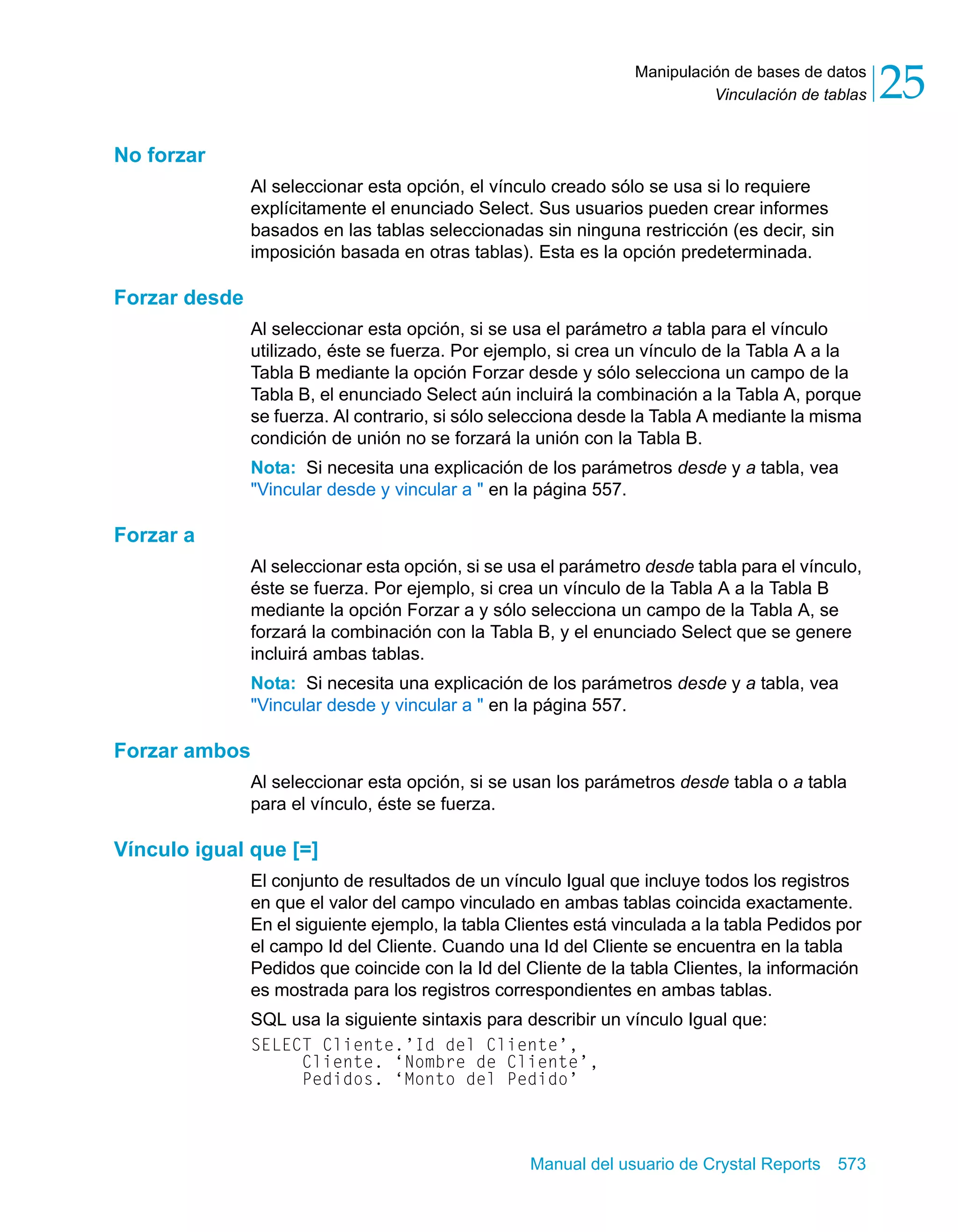 Vinculación de tablas 25 
Manipulación de bases de datos 
Manual del usuario de Crystal Reports 573 
No forzar 
Al seleccionar esta opción, el vínculo creado sólo se usa si lo requiere 
explícitamente el enunciado Select. Sus usuarios pueden crear informes 
basados en las tablas seleccionadas sin ninguna restricción (es decir, sin 
imposición basada en otras tablas). Esta es la opción predeterminada. 
Forzar desde 
Al seleccionar esta opción, si se usa el parámetro a tabla para el vínculo 
utilizado, éste se fuerza. Por ejemplo, si crea un vínculo de la Tabla A a la 
Tabla B mediante la opción Forzar desde y sólo selecciona un campo de la 
Tabla B, el enunciado Select aún incluirá la combinación a la Tabla A, porque 
se fuerza. Al contrario, si sólo selecciona desde la Tabla A mediante la misma 
condición de unión no se forzará la unión con la Tabla B. 
Nota: Si necesita una explicación de los parámetros desde y a tabla, vea 
"Vincular desde y vincular a " en la página 557. 
Forzar a 
Al seleccionar esta opción, si se usa el parámetro desde tabla para el vínculo, 
éste se fuerza. Por ejemplo, si crea un vínculo de la Tabla A a la Tabla B 
mediante la opción Forzar a y sólo selecciona un campo de la Tabla A, se 
forzará la combinación con la Tabla B, y el enunciado Select que se genere 
incluirá ambas tablas. 
Nota: Si necesita una explicación de los parámetros desde y a tabla, vea 
"Vincular desde y vincular a " en la página 557. 
Forzar ambos 
Al seleccionar esta opción, si se usan los parámetros desde tabla o a tabla 
para el vínculo, éste se fuerza. 
Vínculo igual que [=] 
El conjunto de resultados de un vínculo Igual que incluye todos los registros 
en que el valor del campo vinculado en ambas tablas coincida exactamente. 
En el siguiente ejemplo, la tabla Clientes está vinculada a la tabla Pedidos por 
el campo Id del Cliente. Cuando una Id del Cliente se encuentra en la tabla 
Pedidos que coincide con la Id del Cliente de la tabla Clientes, la información 
es mostrada para los registros correspondientes en ambas tablas. 
SQL usa la siguiente sintaxis para describir un vínculo Igual que: 
SELECT Cliente.’Id del Cliente’, 
Cliente. ‘Nombre de Cliente’, 
Pedidos. ‘Monto del Pedido’ 
 