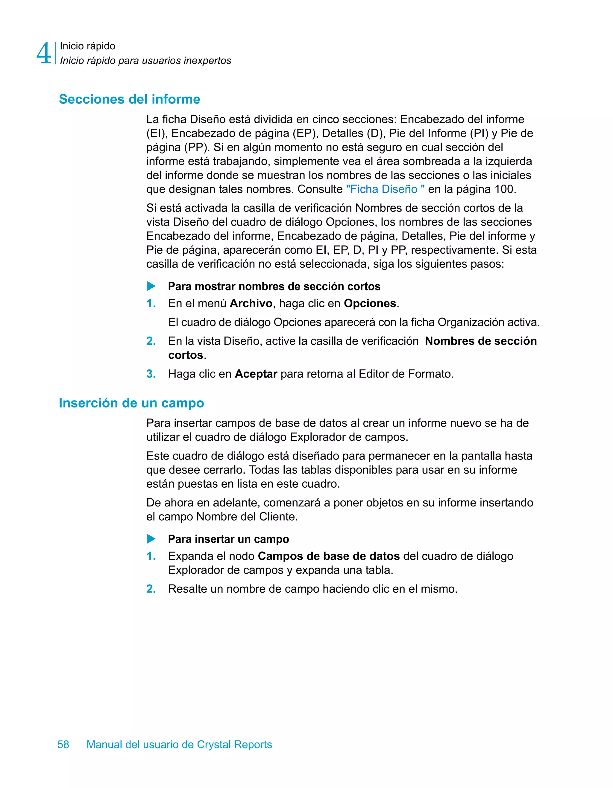 Inicio rápido 
Inicio rápido para usuarios inexpertos 4 
Secciones del informe 
La ficha Diseño está dividida en cinco secciones: Encabezado del informe 
(EI), Encabezado de página (EP), Detalles (D), Pie del Informe (PI) y Pie de 
página (PP). Si en algún momento no está seguro en cual sección del 
informe está trabajando, simplemente vea el área sombreada a la izquierda 
del informe donde se muestran los nombres de las secciones o las iniciales 
que designan tales nombres. Consulte "Ficha Diseño " en la página 100. 
Si está activada la casilla de verificación Nombres de sección cortos de la 
vista Diseño del cuadro de diálogo Opciones, los nombres de las secciones 
Encabezado del informe, Encabezado de página, Detalles, Pie del informe y 
Pie de página, aparecerán como EI, EP, D, PI y PP, respectivamente. Si esta 
casilla de verificación no está seleccionada, siga los siguientes pasos: 
X Para mostrar nombres de sección cortos 
1. En el menú Archivo, haga clic en Opciones. 
El cuadro de diálogo Opciones aparecerá con la ficha Organización activa. 
2. En la vista Diseño, active la casilla de verificación Nombres de sección 
cortos. 
3. Haga clic en Aceptar para retorna al Editor de Formato. 
Inserción de un campo 
Para insertar campos de base de datos al crear un informe nuevo se ha de 
utilizar el cuadro de diálogo Explorador de campos. 
Este cuadro de diálogo está diseñado para permanecer en la pantalla hasta 
que desee cerrarlo. Todas las tablas disponibles para usar en su informe 
están puestas en lista en este cuadro. 
De ahora en adelante, comenzará a poner objetos en su informe insertando 
el campo Nombre del Cliente. 
X Para insertar un campo 
1. Expanda el nodo Campos de base de datos del cuadro de diálogo 
Explorador de campos y expanda una tabla. 
2. Resalte un nombre de campo haciendo clic en el mismo. 
58 Manual del usuario de Crystal Reports 
 