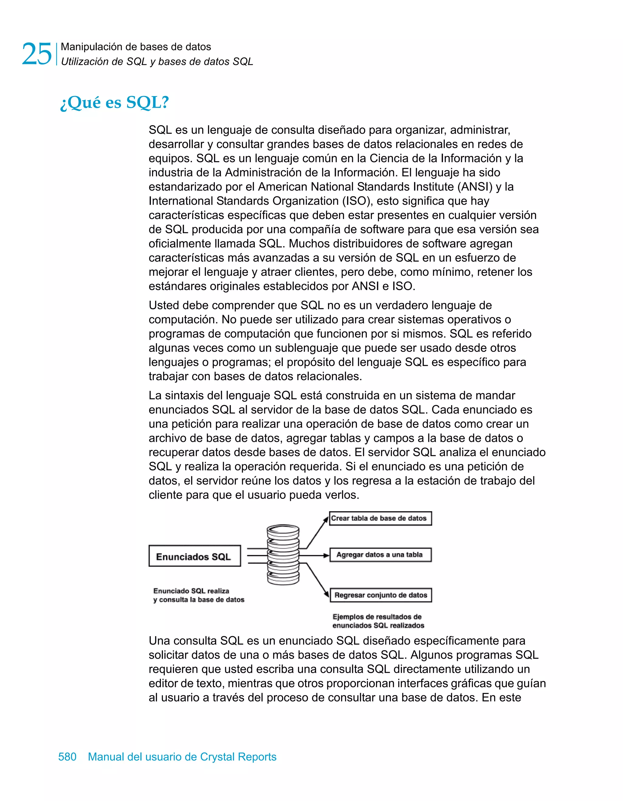 Manipulación de bases de datos 
Utilización de SQL y bases de datos SQL 25 
¿Qué es SQL? 
SQL es un lenguaje de consulta diseñado para organizar, administrar, 
desarrollar y consultar grandes bases de datos relacionales en redes de 
equipos. SQL es un lenguaje común en la Ciencia de la Información y la 
industria de la Administración de la Información. El lenguaje ha sido 
estandarizado por el American National Standards Institute (ANSI) y la 
International Standards Organization (ISO), esto significa que hay 
características específicas que deben estar presentes en cualquier versión 
de SQL producida por una compañía de software para que esa versión sea 
oficialmente llamada SQL. Muchos distribuidores de software agregan 
características más avanzadas a su versión de SQL en un esfuerzo de 
mejorar el lenguaje y atraer clientes, pero debe, como mínimo, retener los 
estándares originales establecidos por ANSI e ISO. 
Usted debe comprender que SQL no es un verdadero lenguaje de 
computación. No puede ser utilizado para crear sistemas operativos o 
programas de computación que funcionen por si mismos. SQL es referido 
algunas veces como un sublenguaje que puede ser usado desde otros 
lenguajes o programas; el propósito del lenguaje SQL es específico para 
trabajar con bases de datos relacionales. 
La sintaxis del lenguaje SQL está construida en un sistema de mandar 
enunciados SQL al servidor de la base de datos SQL. Cada enunciado es 
una petición para realizar una operación de base de datos como crear un 
archivo de base de datos, agregar tablas y campos a la base de datos o 
recuperar datos desde bases de datos. El servidor SQL analiza el enunciado 
SQL y realiza la operación requerida. Si el enunciado es una petición de 
datos, el servidor reúne los datos y los regresa a la estación de trabajo del 
cliente para que el usuario pueda verlos. 
Una consulta SQL es un enunciado SQL diseñado específicamente para 
solicitar datos de una o más bases de datos SQL. Algunos programas SQL 
requieren que usted escriba una consulta SQL directamente utilizando un 
editor de texto, mientras que otros proporcionan interfaces gráficas que guían 
al usuario a través del proceso de consultar una base de datos. En este 
580 Manual del usuario de Crystal Reports 
 