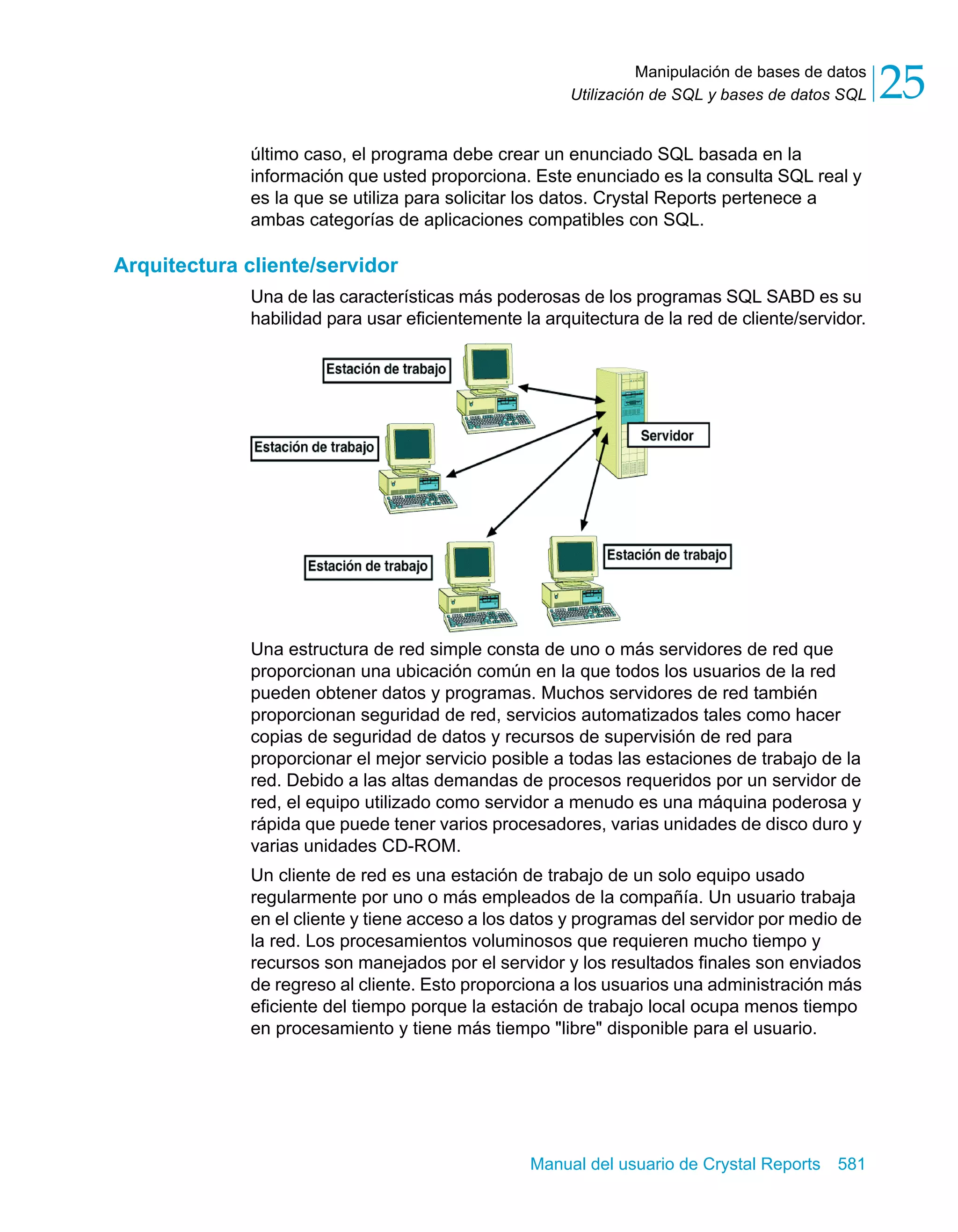 Manipulación de bases de datos 
25 
Utilización de SQL y bases de datos SQL último caso, el programa debe crear un enunciado SQL basada en la 
información que usted proporciona. Este enunciado es la consulta SQL real y 
es la que se utiliza para solicitar los datos. Crystal Reports pertenece a 
ambas categorías de aplicaciones compatibles con SQL. 
Manual del usuario de Crystal Reports 581 
Arquitectura cliente/servidor 
Una de las características más poderosas de los programas SQL SABD es su 
habilidad para usar eficientemente la arquitectura de la red de cliente/servidor. 
Una estructura de red simple consta de uno o más servidores de red que 
proporcionan una ubicación común en la que todos los usuarios de la red 
pueden obtener datos y programas. Muchos servidores de red también 
proporcionan seguridad de red, servicios automatizados tales como hacer 
copias de seguridad de datos y recursos de supervisión de red para 
proporcionar el mejor servicio posible a todas las estaciones de trabajo de la 
red. Debido a las altas demandas de procesos requeridos por un servidor de 
red, el equipo utilizado como servidor a menudo es una máquina poderosa y 
rápida que puede tener varios procesadores, varias unidades de disco duro y 
varias unidades CD-ROM. 
Un cliente de red es una estación de trabajo de un solo equipo usado 
regularmente por uno o más empleados de la compañía. Un usuario trabaja 
en el cliente y tiene acceso a los datos y programas del servidor por medio de 
la red. Los procesamientos voluminosos que requieren mucho tiempo y 
recursos son manejados por el servidor y los resultados finales son enviados 
de regreso al cliente. Esto proporciona a los usuarios una administración más 
eficiente del tiempo porque la estación de trabajo local ocupa menos tiempo 
en procesamiento y tiene más tiempo "libre" disponible para el usuario. 
 