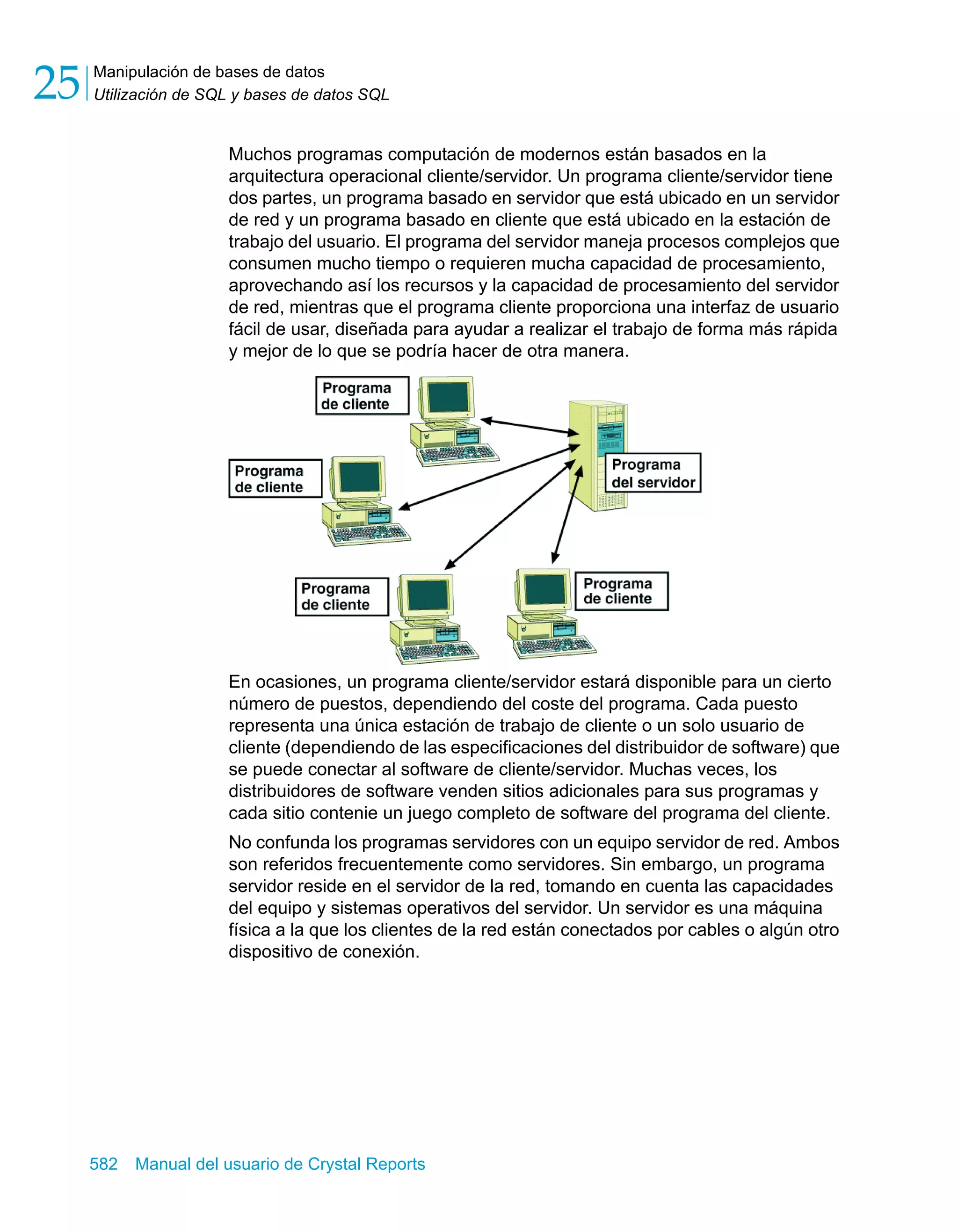 Manipulación de bases de datos 
Utilización de SQL y bases de datos SQL 25 
Muchos programas computación de modernos están basados en la 
arquitectura operacional cliente/servidor. Un programa cliente/servidor tiene 
dos partes, un programa basado en servidor que está ubicado en un servidor 
de red y un programa basado en cliente que está ubicado en la estación de 
trabajo del usuario. El programa del servidor maneja procesos complejos que 
consumen mucho tiempo o requieren mucha capacidad de procesamiento, 
aprovechando así los recursos y la capacidad de procesamiento del servidor 
de red, mientras que el programa cliente proporciona una interfaz de usuario 
fácil de usar, diseñada para ayudar a realizar el trabajo de forma más rápida 
y mejor de lo que se podría hacer de otra manera. 
En ocasiones, un programa cliente/servidor estará disponible para un cierto 
número de puestos, dependiendo del coste del programa. Cada puesto 
representa una única estación de trabajo de cliente o un solo usuario de 
cliente (dependiendo de las especificaciones del distribuidor de software) que 
se puede conectar al software de cliente/servidor. Muchas veces, los 
distribuidores de software venden sitios adicionales para sus programas y 
cada sitio contenie un juego completo de software del programa del cliente. 
No confunda los programas servidores con un equipo servidor de red. Ambos 
son referidos frecuentemente como servidores. Sin embargo, un programa 
servidor reside en el servidor de la red, tomando en cuenta las capacidades 
del equipo y sistemas operativos del servidor. Un servidor es una máquina 
física a la que los clientes de la red están conectados por cables o algún otro 
dispositivo de conexión. 
582 Manual del usuario de Crystal Reports 
 