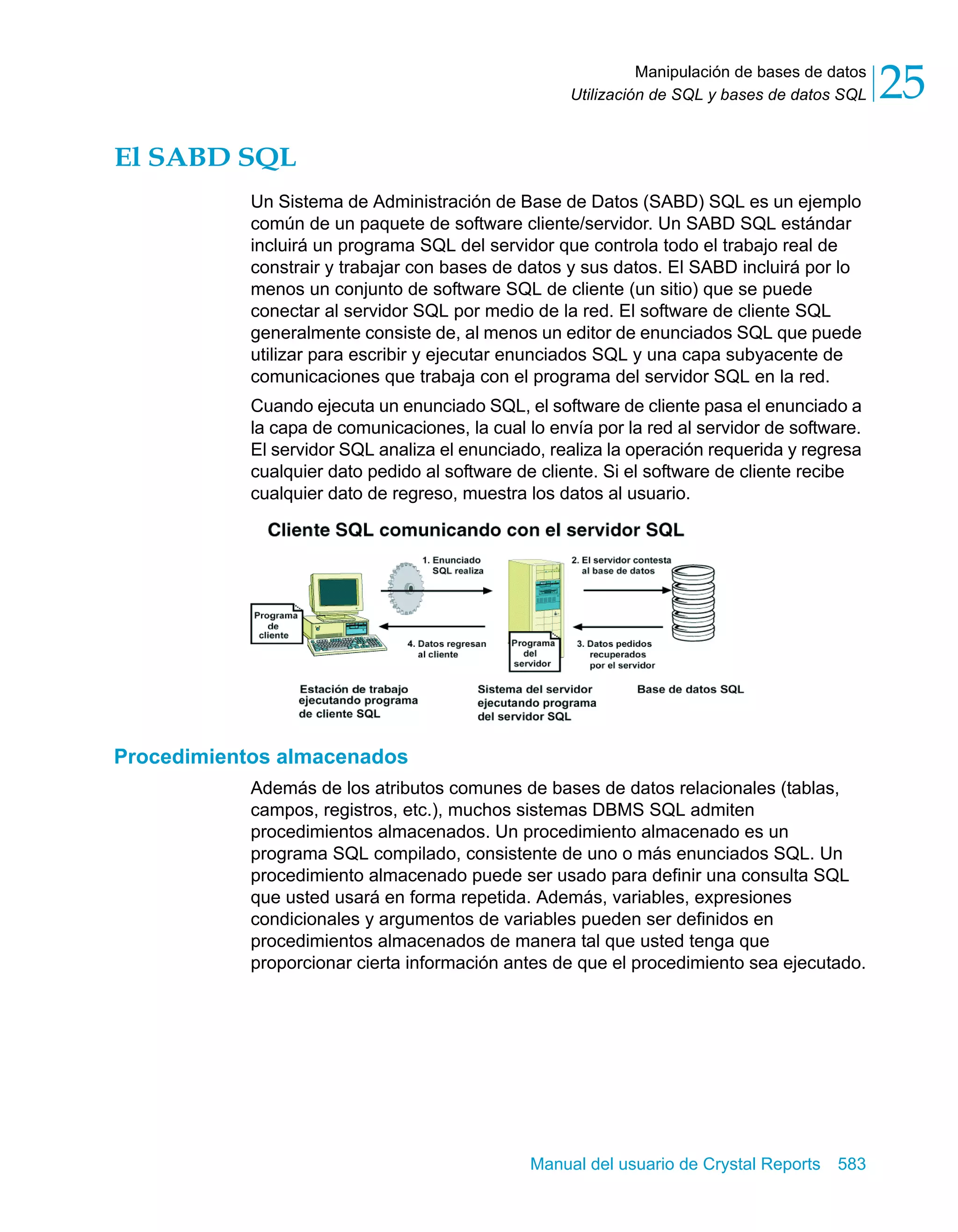 Manipulación de bases de datos 
25 
Utilización de SQL y bases de datos SQL Manual del usuario de Crystal Reports 583 
El SABD SQL 
Un Sistema de Administración de Base de Datos (SABD) SQL es un ejemplo 
común de un paquete de software cliente/servidor. Un SABD SQL estándar 
incluirá un programa SQL del servidor que controla todo el trabajo real de 
constrair y trabajar con bases de datos y sus datos. El SABD incluirá por lo 
menos un conjunto de software SQL de cliente (un sitio) que se puede 
conectar al servidor SQL por medio de la red. El software de cliente SQL 
generalmente consiste de, al menos un editor de enunciados SQL que puede 
utilizar para escribir y ejecutar enunciados SQL y una capa subyacente de 
comunicaciones que trabaja con el programa del servidor SQL en la red. 
Cuando ejecuta un enunciado SQL, el software de cliente pasa el enunciado a 
la capa de comunicaciones, la cual lo envía por la red al servidor de software. 
El servidor SQL analiza el enunciado, realiza la operación requerida y regresa 
cualquier dato pedido al software de cliente. Si el software de cliente recibe 
cualquier dato de regreso, muestra los datos al usuario. 
Procedimientos almacenados 
Además de los atributos comunes de bases de datos relacionales (tablas, 
campos, registros, etc.), muchos sistemas DBMS SQL admiten 
procedimientos almacenados. Un procedimiento almacenado es un 
programa SQL compilado, consistente de uno o más enunciados SQL. Un 
procedimiento almacenado puede ser usado para definir una consulta SQL 
que usted usará en forma repetida. Además, variables, expresiones 
condicionales y argumentos de variables pueden ser definidos en 
procedimientos almacenados de manera tal que usted tenga que 
proporcionar cierta información antes de que el procedimiento sea ejecutado. 
 