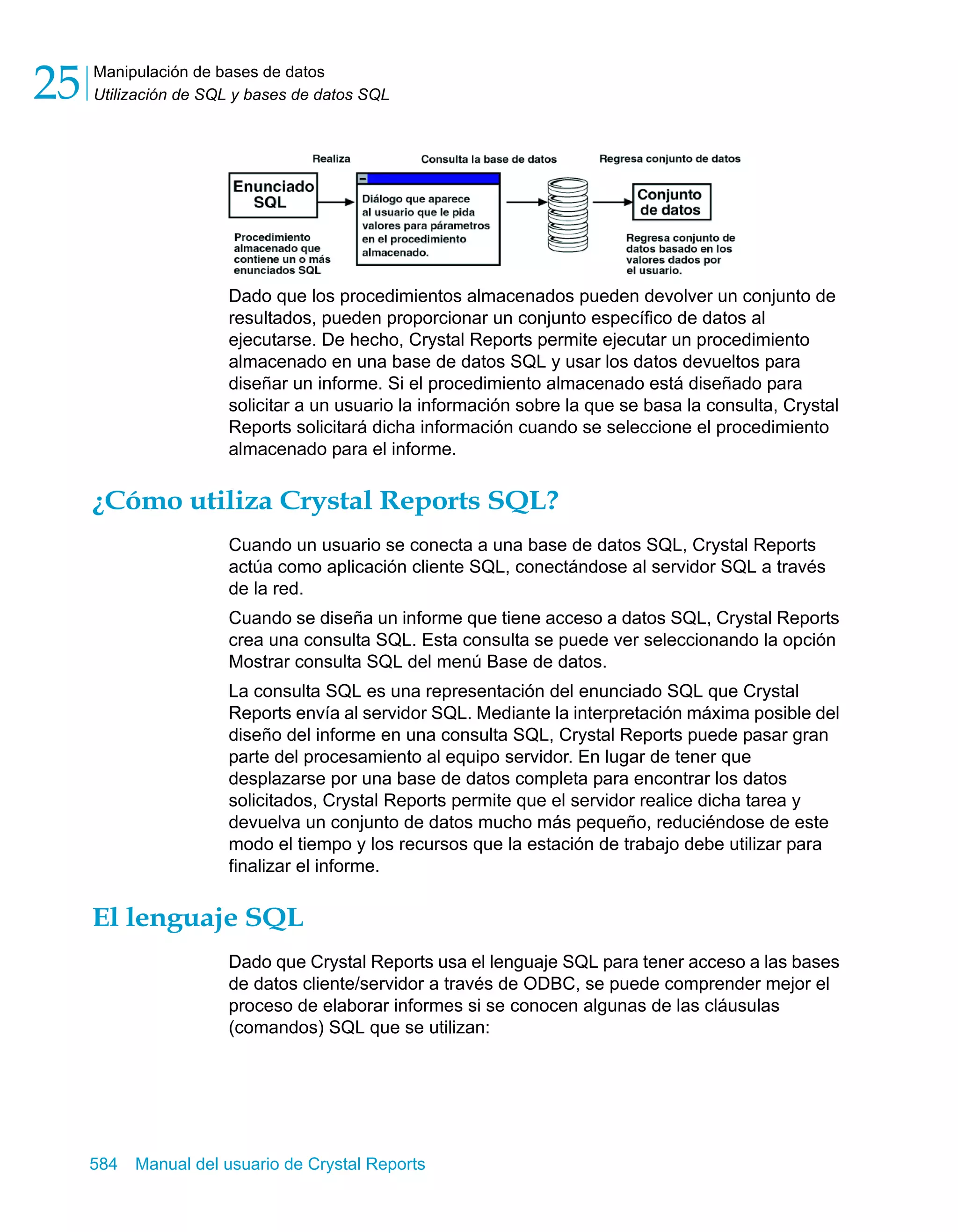 Manipulación de bases de datos 
Utilización de SQL y bases de datos SQL 25 
Dado que los procedimientos almacenados pueden devolver un conjunto de 
resultados, pueden proporcionar un conjunto específico de datos al 
ejecutarse. De hecho, Crystal Reports permite ejecutar un procedimiento 
almacenado en una base de datos SQL y usar los datos devueltos para 
diseñar un informe. Si el procedimiento almacenado está diseñado para 
solicitar a un usuario la información sobre la que se basa la consulta, Crystal 
Reports solicitará dicha información cuando se seleccione el procedimiento 
almacenado para el informe. 
¿Cómo utiliza Crystal Reports SQL? 
Cuando un usuario se conecta a una base de datos SQL, Crystal Reports 
actúa como aplicación cliente SQL, conectándose al servidor SQL a través 
de la red. 
Cuando se diseña un informe que tiene acceso a datos SQL, Crystal Reports 
crea una consulta SQL. Esta consulta se puede ver seleccionando la opción 
Mostrar consulta SQL del menú Base de datos. 
La consulta SQL es una representación del enunciado SQL que Crystal 
Reports envía al servidor SQL. Mediante la interpretación máxima posible del 
diseño del informe en una consulta SQL, Crystal Reports puede pasar gran 
parte del procesamiento al equipo servidor. En lugar de tener que 
desplazarse por una base de datos completa para encontrar los datos 
solicitados, Crystal Reports permite que el servidor realice dicha tarea y 
devuelva un conjunto de datos mucho más pequeño, reduciéndose de este 
modo el tiempo y los recursos que la estación de trabajo debe utilizar para 
finalizar el informe. 
El lenguaje SQL 
Dado que Crystal Reports usa el lenguaje SQL para tener acceso a las bases 
de datos cliente/servidor a través de ODBC, se puede comprender mejor el 
proceso de elaborar informes si se conocen algunas de las cláusulas 
(comandos) SQL que se utilizan: 
584 Manual del usuario de Crystal Reports 
 