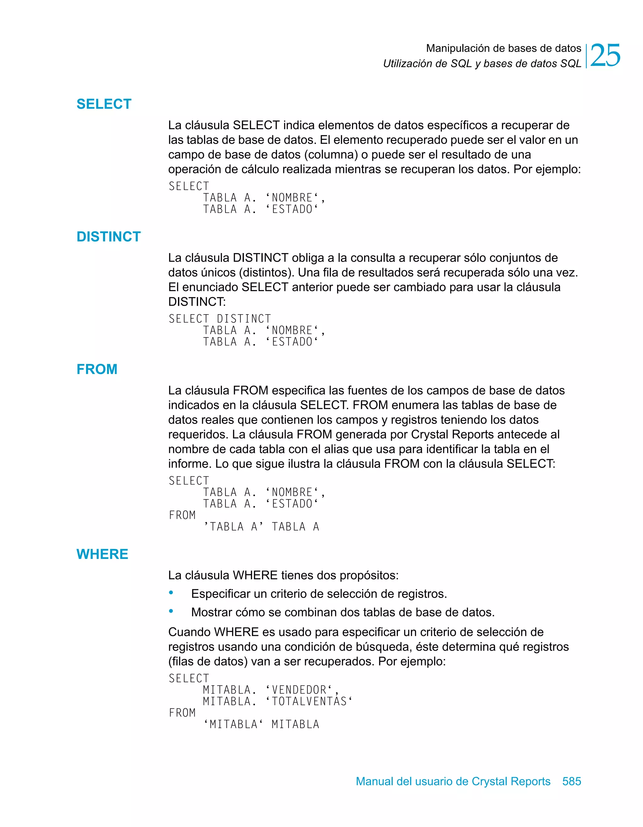 Manipulación de bases de datos 
25 
Utilización de SQL y bases de datos SQL Manual del usuario de Crystal Reports 585 
SELECT 
La cláusula SELECT indica elementos de datos específicos a recuperar de 
las tablas de base de datos. El elemento recuperado puede ser el valor en un 
campo de base de datos (columna) o puede ser el resultado de una 
operación de cálculo realizada mientras se recuperan los datos. Por ejemplo: 
SELECT 
TABLA A. ‘NOMBRE‘, 
TABLA A. ‘ESTADO‘ 
DISTINCT 
La cláusula DISTINCT obliga a la consulta a recuperar sólo conjuntos de 
datos únicos (distintos). Una fila de resultados será recuperada sólo una vez. 
El enunciado SELECT anterior puede ser cambiado para usar la cláusula 
DISTINCT: 
SELECT DISTINCT 
TABLA A. ‘NOMBRE‘, 
TABLA A. ‘ESTADO‘ 
FROM 
La cláusula FROM especifica las fuentes de los campos de base de datos 
indicados en la cláusula SELECT. FROM enumera las tablas de base de 
datos reales que contienen los campos y registros teniendo los datos 
requeridos. La cláusula FROM generada por Crystal Reports antecede al 
nombre de cada tabla con el alias que usa para identificar la tabla en el 
informe. Lo que sigue ilustra la cláusula FROM con la cláusula SELECT: 
SELECT 
TABLA A. ‘NOMBRE‘, 
TABLA A. ‘ESTADO‘ 
FROM 
’TABLA A’ TABLA A 
WHERE 
La cláusula WHERE tienes dos propósitos: 
• Especificar un criterio de selección de registros. 
• Mostrar cómo se combinan dos tablas de base de datos. 
Cuando WHERE es usado para especificar un criterio de selección de 
registros usando una condición de búsqueda, éste determina qué registros 
(filas de datos) van a ser recuperados. Por ejemplo: 
SELECT 
MITABLA. ‘VENDEDOR‘, 
MITABLA. ‘TOTALVENTAS‘ 
FROM 
‘MITABLA‘ MITABLA 
 