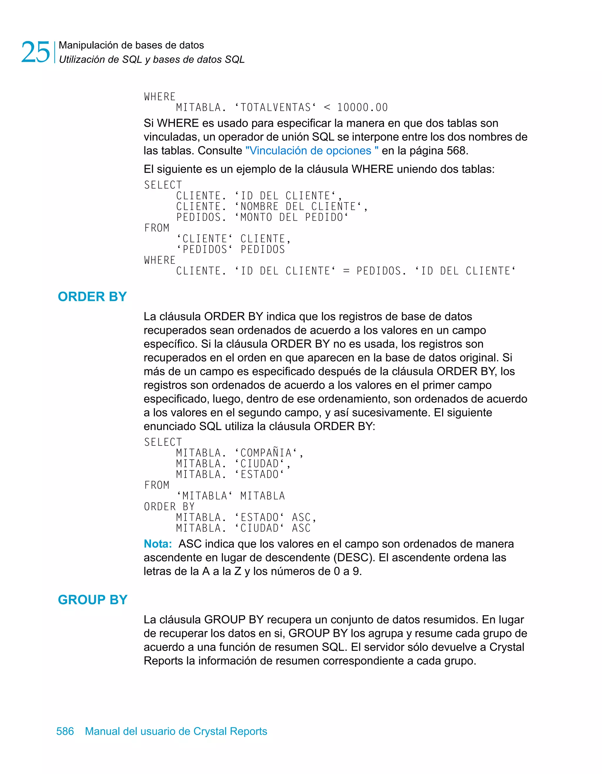 Manipulación de bases de datos 
Utilización de SQL y bases de datos SQL 25 
WHERE 
MITABLA. ‘TOTALVENTAS‘ < 10000.00 
Si WHERE es usado para especificar la manera en que dos tablas son 
vinculadas, un operador de unión SQL se interpone entre los dos nombres de 
las tablas. Consulte "Vinculación de opciones " en la página 568. 
El siguiente es un ejemplo de la cláusula WHERE uniendo dos tablas: 
SELECT 
CLIENTE. ‘ID DEL CLIENTE‘, 
CLIENTE. ‘NOMBRE DEL CLIENTE‘, 
PEDIDOS. ‘MONTO DEL PEDIDO‘ 
FROM 
‘CLIENTE‘ CLIENTE, 
‘PEDIDOS‘ PEDIDOS 
WHERE 
CLIENTE. ‘ID DEL CLIENTE‘ = PEDIDOS. ‘ID DEL CLIENTE‘ 
ORDER BY 
La cláusula ORDER BY indica que los registros de base de datos 
recuperados sean ordenados de acuerdo a los valores en un campo 
específico. Si la cláusula ORDER BY no es usada, los registros son 
recuperados en el orden en que aparecen en la base de datos original. Si 
más de un campo es especificado después de la cláusula ORDER BY, los 
registros son ordenados de acuerdo a los valores en el primer campo 
especificado, luego, dentro de ese ordenamiento, son ordenados de acuerdo 
a los valores en el segundo campo, y así sucesivamente. El siguiente 
enunciado SQL utiliza la cláusula ORDER BY: 
SELECT 
MITABLA. ‘COMPAÑIA‘, 
MITABLA. ‘CIUDAD‘, 
MITABLA. ‘ESTADO‘ 
FROM 
‘MITABLA‘ MITABLA 
ORDER BY 
MITABLA. ‘ESTADO‘ ASC, 
MITABLA. ‘CIUDAD‘ ASC 
Nota: ASC indica que los valores en el campo son ordenados de manera 
ascendente en lugar de descendente (DESC). El ascendente ordena las 
letras de la A a la Z y los números de 0 a 9. 
GROUP BY 
La cláusula GROUP BY recupera un conjunto de datos resumidos. En lugar 
de recuperar los datos en si, GROUP BY los agrupa y resume cada grupo de 
acuerdo a una función de resumen SQL. El servidor sólo devuelve a Crystal 
Reports la información de resumen correspondiente a cada grupo. 
586 Manual del usuario de Crystal Reports 
 