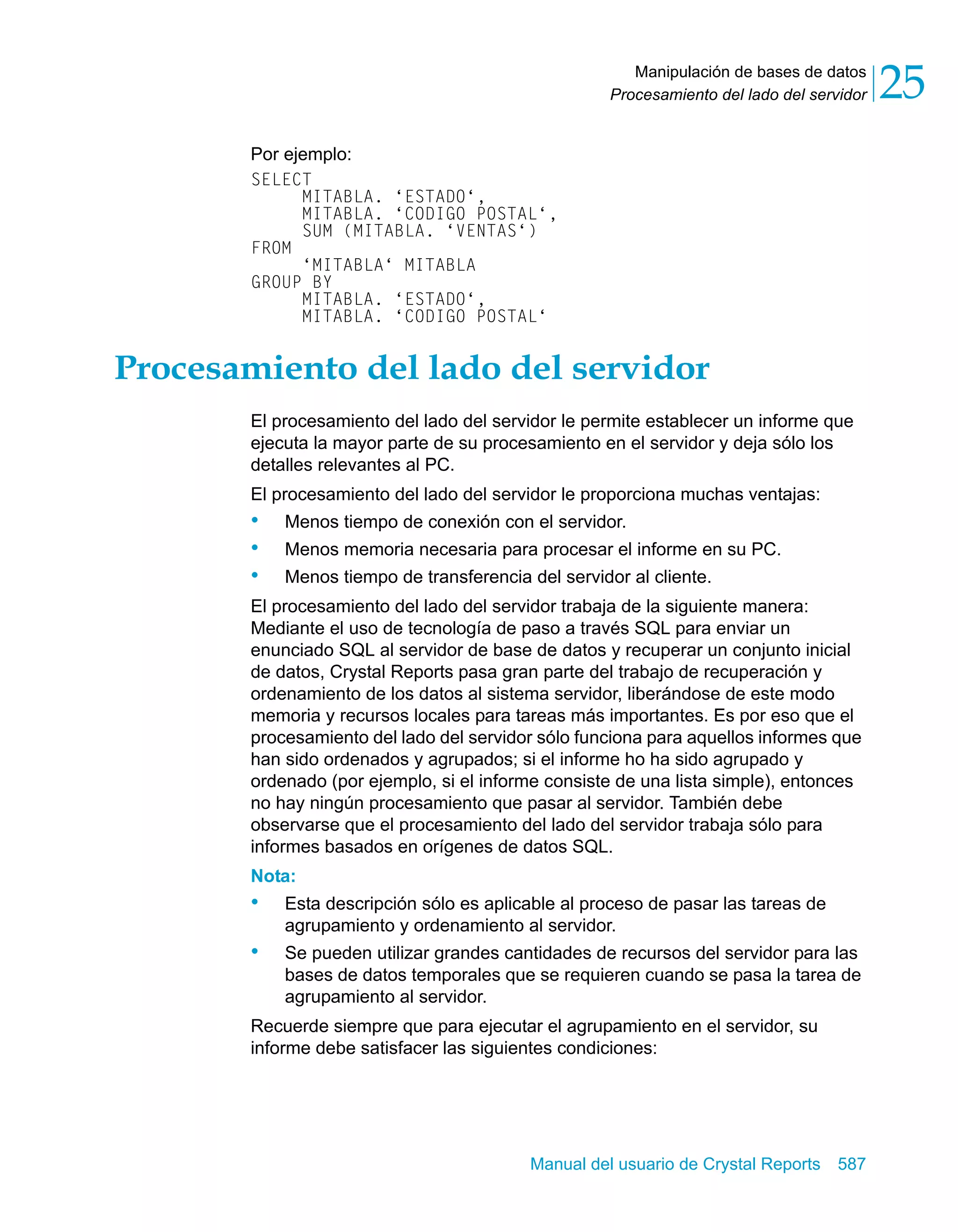 Manipulación de bases de datos 
25 
Procesamiento del lado del servidor Manual del usuario de Crystal Reports 587 
Por ejemplo: 
SELECT 
MITABLA. ‘ESTADO‘, 
MITABLA. ‘CODIGO POSTAL‘, 
SUM (MITABLA. ‘VENTAS‘) 
FROM 
‘MITABLA‘ MITABLA 
GROUP BY 
MITABLA. ‘ESTADO‘, 
MITABLA. ‘CODIGO POSTAL‘ 
Procesamiento del lado del servidor 
El procesamiento del lado del servidor le permite establecer un informe que 
ejecuta la mayor parte de su procesamiento en el servidor y deja sólo los 
detalles relevantes al PC. 
El procesamiento del lado del servidor le proporciona muchas ventajas: 
• Menos tiempo de conexión con el servidor. 
• Menos memoria necesaria para procesar el informe en su PC. 
• Menos tiempo de transferencia del servidor al cliente. 
El procesamiento del lado del servidor trabaja de la siguiente manera: 
Mediante el uso de tecnología de paso a través SQL para enviar un 
enunciado SQL al servidor de base de datos y recuperar un conjunto inicial 
de datos, Crystal Reports pasa gran parte del trabajo de recuperación y 
ordenamiento de los datos al sistema servidor, liberándose de este modo 
memoria y recursos locales para tareas más importantes. Es por eso que el 
procesamiento del lado del servidor sólo funciona para aquellos informes que 
han sido ordenados y agrupados; si el informe ho ha sido agrupado y 
ordenado (por ejemplo, si el informe consiste de una lista simple), entonces 
no hay ningún procesamiento que pasar al servidor. También debe 
observarse que el procesamiento del lado del servidor trabaja sólo para 
informes basados en orígenes de datos SQL. 
Nota: 
• Esta descripción sólo es aplicable al proceso de pasar las tareas de 
agrupamiento y ordenamiento al servidor. 
• Se pueden utilizar grandes cantidades de recursos del servidor pa