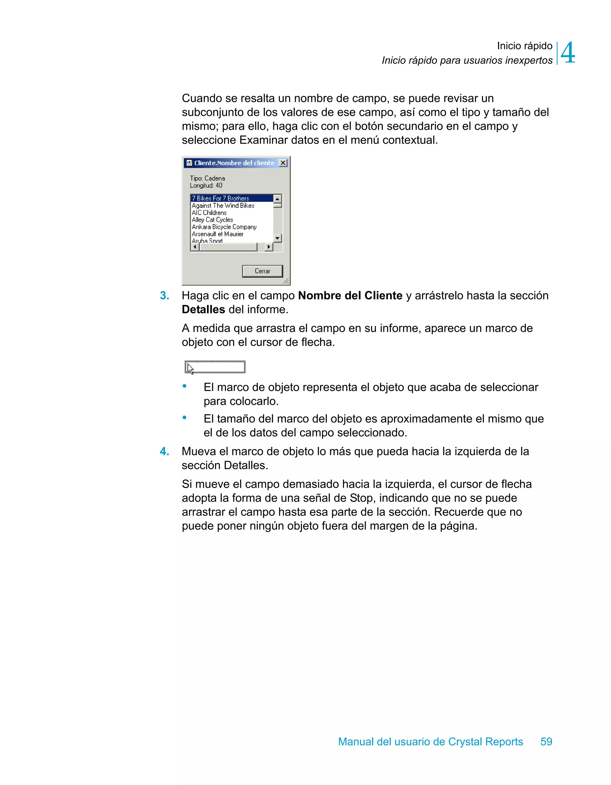 Inicio rápido 
4 
Inicio rápido para usuarios inexpertos Cuando se resalta un nombre de campo, se puede revisar un 
subconjunto de los valores de ese campo, así como el tipo y tamaño del 
mismo; para ello, haga clic con el botón secundario en el campo y 
seleccione Examinar datos en el menú contextual. 
3. Haga clic en el campo Nombre del Cliente y arrástrelo hasta la sección 
Detalles del informe. 
A medida que arrastra el campo en su informe, aparece un marco de 
objeto con el cursor de flecha. 
• El marco de objeto representa el objeto que acaba de seleccionar 
Manual del usuario de Crystal Reports 59 
para colocarlo. 
• El tamaño del marco del objeto es aproximadamente el mismo que 
el de los datos del campo seleccionado. 
4. Mueva el marco de objeto lo más que pueda hacia la izquierda de la 
sección Detalles. 
Si mueve el campo demasiado hacia la izquierda, el cursor de flecha 
adopta la forma de una señal de Stop, indicando que no se puede 
arrastrar el campo hasta esa parte de la sección. Recuerde que no 
puede poner ningún objeto fuera del margen de la página. 
 