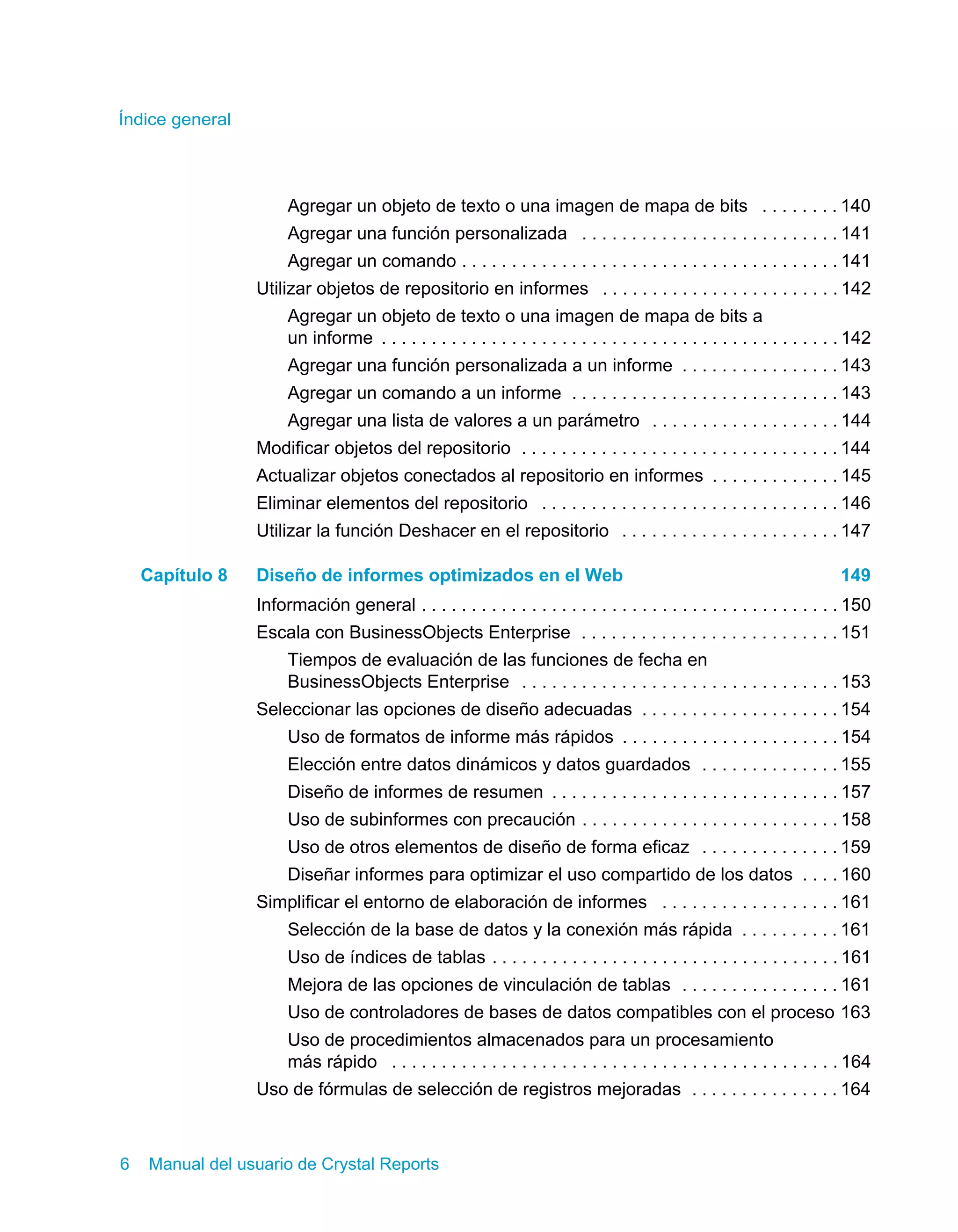 Índice general 
Agregar un objeto de texto o una imagen de mapa de bits . . . . . . . . 140 
Agregar una función personalizada . . . . . . . . . . . . . . . . . . . . . . . . . . 141 
Agregar un comando . . . . . . . . . . . . . . . . . . . . . . . . . . . . . . . . . . . . . . 141 
Utilizar objetos de repositorio en informes . . . . . . . . . . . . . . . . . . . . . . . . 142 
Agregar un objeto de texto o una imagen de mapa de bits a 
un informe . . . . . . . . . . . . . . . . . . . . . . . . . . . . . . . . . . . . . . . . . . . . . . 142 
Agregar una función personalizada a un informe . . . . . . . . . . . . . . . . 143 
Agregar un comando a un informe . . . . . . . . . . . . . . . . . . . . . . . . . . . 143 
Agregar una lista de valores a un parámetro . . . . . . . . . . . . . . . . . . . 144 
Modificar objetos del repositorio . . . . . . . . . . . . . . . . . . . . . . . . . . . . . . . . 144 
Actualizar objetos conectados al repositorio en informes . . . . . . . . . . . . . 145 
Eliminar elementos del repositorio . . . . . . . . . . . . . . . . . . . . . . . . . . . . . . 146 
Utilizar la función Deshacer en el repositorio . . . . . . . . . . . . . . . . . . . . . . 147 
Capítulo 8 Diseño de informes optimizados en el Web 149 
Información general . . . . . . . . . . . . . . . . . . . . . . . . . . . . . . . . . . . . . . . . . . 150 
Escala con BusinessObjects Enterprise . . . . . . . . . . . . . . . . . . . . . . . . . . 151 
Tiempos de evaluación de las funciones de fecha en 
BusinessObjects Enterprise . . . . . . . . . . . . . . . . . . . . . . . . . . . . . . . . 153 
Seleccionar las opciones de diseño adecuadas . . . . . . . . . . . . . . . . . . . . 154 
Uso de formatos de informe más rápidos . . . . . . . . . . . . . . . . . . . . . . 154 
Elección entre datos dinámicos y datos guardados . . . . . . . . . . . . . . 155 
Diseño de informes de resumen . . . . . . . . . . . . . . . . . . . . . . . . . . . . . 157 
Uso de subinformes con precaución . . . . . . . . . . . . . . . . . . . . . . . . . . 158 
Uso de otros elementos de diseño de forma eficaz . . . . . . . . . . . . . . 159 
Diseñar informes para optimizar el uso compartido de los datos . . . . 160 
Simplificar el entorno de elaboración de informes . . . . . . . . . . . . . . . . . . 161 
Selección de la base de datos y la conexión más rápida . . . . . . . . . . 161 
Uso de índices de tablas . . . . . . . . . . . . . . . . . . . . . . . . . . . . . . . . . . . 161 
Mejora de las opciones de vinculación de tablas . . . . . . . . . . . . . . . . 161 
Uso de controladores de bases de datos compatibles con el proceso 163 
Uso de procedimientos almacenados para un procesamiento 
más rápido . . . . . . . . . . . . . . . . . . . . . . . . . . . . . . . . . . . . . . . . . . . . . 164 
Uso de fórmulas de selección de registros mejoradas . . . . . . . . . . . . . . . 164 
6 Manual del usuario de Crystal Reports 
 