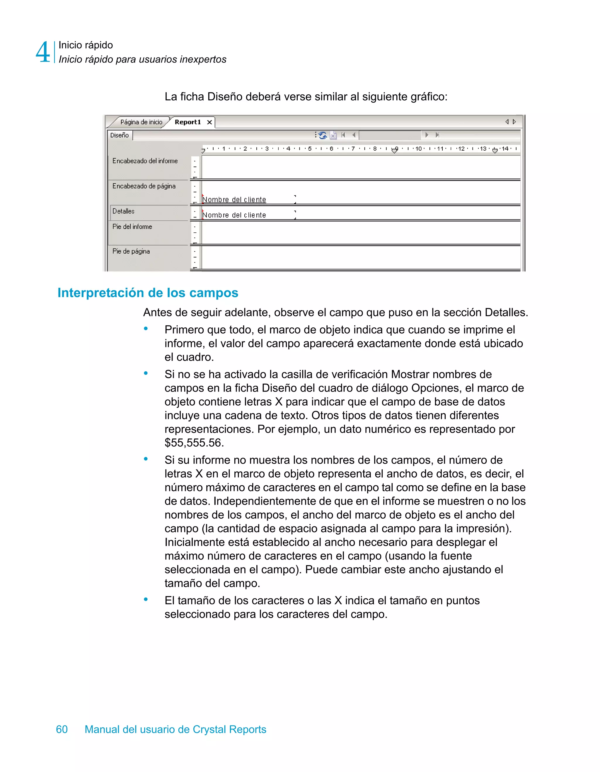 Inicio rápido 
Inicio rápido para usuarios inexpertos 4 
La ficha Diseño deberá verse similar al siguiente gráfico: 
Interpretación de los campos 
Antes de seguir adelante, observe el campo que puso en la sección Detalles. 
• Primero que todo, el marco de objeto indica que cuando se imprime el 
informe, el valor del campo aparecerá exactamente donde está ubicado 
el cuadro. 
• Si no se ha activado la casilla de verificación Mostrar nombres de 
campos en la ficha Diseño del cuadro de diálogo Opciones, el marco de 
objeto contiene letras X para indicar que el campo de base de datos 
incluye una cadena de texto. Otros tipos de datos tienen diferentes 
representaciones. Por ejemplo, un dato numérico es representado por 
$55,555.56. 
• Si su informe no muestra los nombres de los campos, el número de 
letras X en el marco de objeto representa el ancho de datos, es decir, el 
número máximo de caracteres en el campo tal como se define en la base 
de datos. Independientemente de que en el informe se muestren o no los 
nombres de los campos, el ancho del marco de objeto es el ancho del 
campo (la cantidad de espacio asignada al campo para la impresión). 
Inicialmente está establecido al ancho necesario para desplegar el 
máximo número de caracteres en el campo (usando la fuente 
seleccionada en el campo). Puede cambiar este ancho ajustando el 
tamaño del campo. 
• El tamaño de los caracteres o las X indica el tamaño en puntos 
seleccionado para los caracteres del campo. 
60 Manual del usuario de Crystal Reports 
 