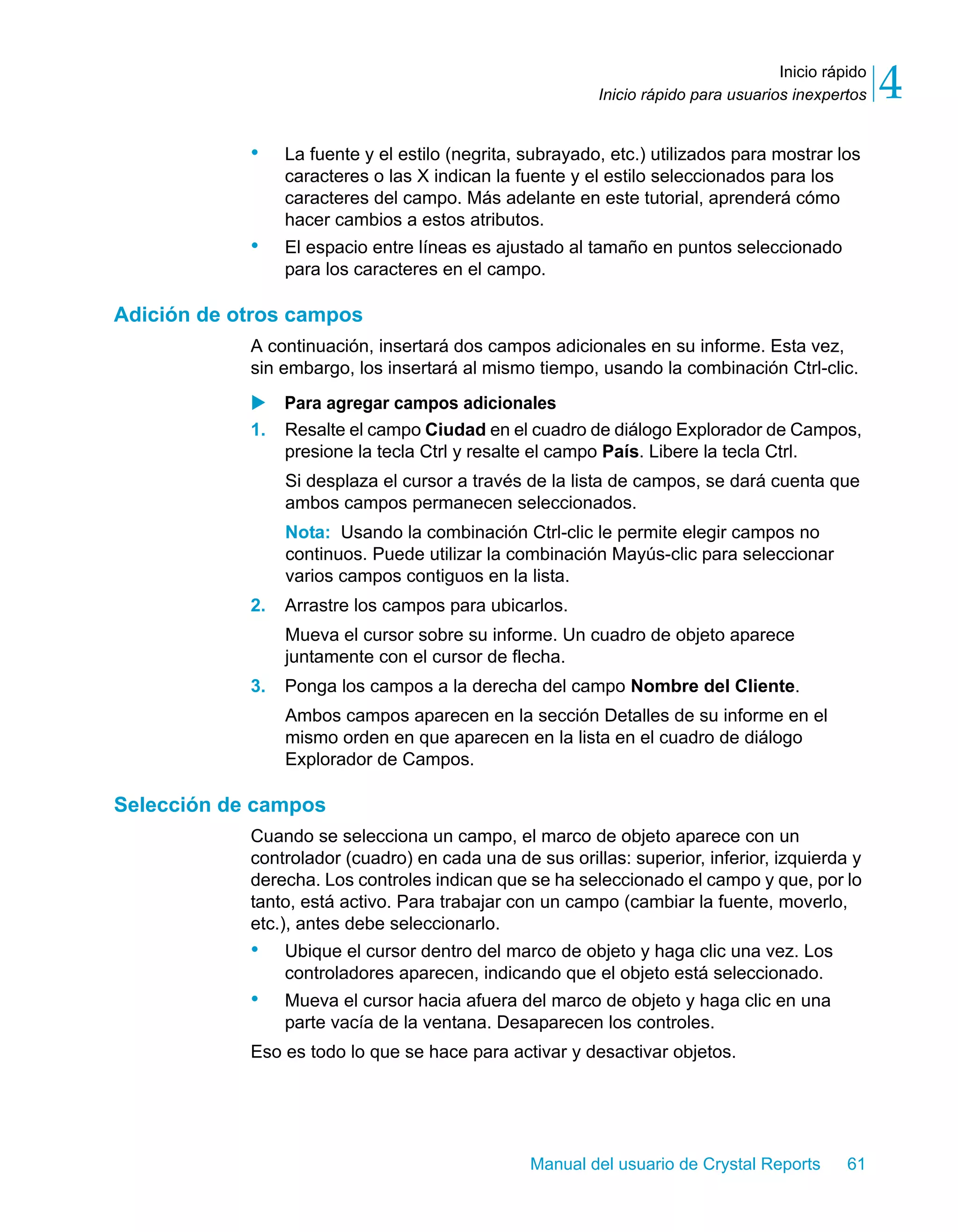 Inicio rápido 
4 
Inicio rápido para usuarios inexpertos • La fuente y el estilo (negrita, subrayado, etc.) utilizados para mostrar los 
caracteres o las X indican la fuente y el estilo seleccionados para los 
caracteres del campo. Más adelante en este tutorial, aprenderá cómo 
hacer cambios a estos atributos. 
• El espacio entre líneas es ajustado al tamaño en puntos seleccionado 
para los caracteres en el campo. 
Manual del usuario de Crystal Reports 61 
Adición de otros campos 
A continuación, insertará dos campos adicionales en su informe. Esta vez, 
sin embargo, los insertará al mismo tiempo, usando la combinación Ctrl-clic. 
X Para agregar campos adicionales 
1. Resalte el campo Ciudad en el cuadro de diálogo Explorador de Campos, 
presione la tecla Ctrl y resalte el campo País. Libere la tecla Ctrl. 
Si desplaza el cursor a través de la lista de campos, se dará cuenta que 
ambos campos permanecen seleccionados. 
Nota: Usando la combinación Ctrl-clic le permite elegir campos no 
continuos. Puede utilizar la combinación Mayús-clic para seleccionar 
varios campos contiguos en la lista. 
2. Arrastre los campos para ubicarlos. 
Mueva el cursor sobre su informe. Un cuadro de objeto aparece 
juntamente con el cursor de flecha. 
3. Ponga los campos a la derecha del campo Nombre del Cliente. 
Ambos campos aparecen en la sección Detalles de su informe en el 
mismo orden en que aparecen en la lista en el cuadro de diálogo 
Explorador de Campos. 
Selección de campos 
Cuando se selecciona un campo, el marco de objeto aparece con un 
controlador (cuadro) en cada una de sus orillas: superior, inferior, izquierda y 
derecha. Los controles indican que se ha seleccionado el campo y que, por lo 
tanto, está activo. Para trabajar con un campo (cambiar la fuente, moverlo, 
etc.), antes debe seleccionarlo. 
• Ubique el cursor dentro del marco de objeto y haga clic una vez. Los 
controladores aparecen, indicando que el objeto está seleccionado. 
• Mueva el cursor hacia afuera del marco de objeto y haga clic en una 
parte vacía de la ventana. Desaparecen los controles. 
Eso es todo lo que se hace para activar y desactivar objetos. 
 